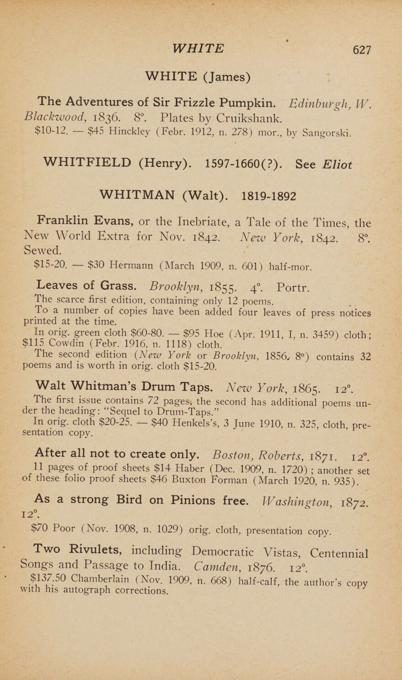 9 WHITE (James) The Adventures of Sir Frizzle Pumpkin. Edinburgh, W. Blackwood, 1836. 8°. Plates by Cruikshank. $10-12. — $45 Hinckley (Febr. 1912, n. 278) mor., by Sangorski. WHITFIELD (Henry). 1597-1660(?). See Eliot WHITMAN (Walt). 1819-1892 Franklin Evans, or the Inebriate, a Tale of the Times, the New World Extra for Nov. 1842. Nezv York, 1842. 8°. Sewed. $15-20. — $30 Hermann (March 1909, n. 601) half-mor. Leaves of Grass. Brooklyn, 1855. 4°* Portr. The scarce first edition, containing only 12 poems. To a number of copies have been added four leaves of press notices printed at the time. In orig. green cloth $60-80. — $95 Hoe (Apr. 1911, I, n. 3459) cloth; $115 Cowdin (Febr. 1916, n. 1118) cloth. The second edition (New York or Brooklyn, 1856, 8°) contains 32 poems and is worth in orig. cloth $15-20. Walt Whitman’s Drum Taps. New York, 1865. I2°- The first issue contains 72 pages, the second has additional poems un¬ der the heading: “Sequel to Drum-Taps.” In orig. cloth $20-25. — $40 Henkels’s, 3 June 1910, n. 325, cloth, pre¬ sentation copy. After all not to create only. Boston, Roberts, 1871. 120. 11 pages of proof sheets $14 Haber (Dec. 1909, n. 1720) ; another set of these folio proof sheets $46 Buxton Forman (March 1920, n. 935). As a strong Bird on Pinions free. IVashington, 1872. 12°. $70 Poor (Nov. 1908, n. 1029) orig. cloth, presentation copy. Two Rivulets, including Democratic Vistas, Centennial Songs and Passage to India. Camden, 1876. 12°. $137.50 Chamberlain (Nov. 1909, n. 668) half-calf, the author’s copy with his autograph corrections.