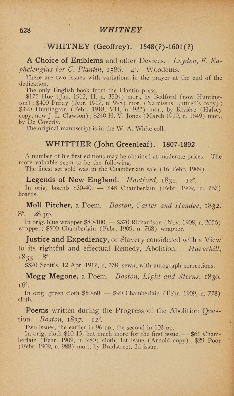 WHiTNEY (Geoffrey). 1548(?)-1601(?) A Choice of Emblems and other Devices. Leyden, F. Ra- phelengius for C. Plantin, 1586. 40. Woodcuts. There are two issues with variations in the prayer at the end of the dedication. The only English book from the Plantin press. $175 Hoe (Jan. 1912, II, n. 3504) mor., by Bedford (now Hunting- ton) ; $400 Purdy (Apr. 1917, n. 998) mor. (Narcissus Luttrell’s copy) ; $390 Huntington (Febr. 1918, VII, 11. 922) mor., by Riviere (Halsey copy, now J. L. Clawson) ; $240 H. V. Jones (March 1919, n. 1649) mor., by De Coverly. The original manuscript is in the W. A. White coll. WHITTIER (John Greenleaf). 1807-1892 A number of his first editions may be obtained at moderate prices. The more valuable seem to be the following. The finest set sold was in the Chamberlain sale (16 Febr. 1909). Legends of New England. Hartford, 1831. 120. In orig. boards $30-40. — $48 Chamberlain (Febr. 1909, n. 767) boards. Moll Pitcher, a Poem. Boston, Carter and Hendee, 1832. 8°. 28 pp. In orig. blue wrapper $80-100. — $370 Richardson (Nov. 1908, n. 2056) wrapper; $500 Chamberlain (Febr. 1909, n. 768) wrapper. Justice and Expediency, or Slavery considered with a View to its rightful and effectual Remedy, Abolition. Haverhill, 1833. 8°. $370 Scott's, 12 Apr. 1917, n. 338, sewn, with autograph corrections. Mogg Megone, a Poem. Boston, Light and Sterns, 1836. 16°. In orig. green cloth $50-60. — $90 Chamberlain (Febr. 1909, n. 778) cloth. Poems written during the Progress of the Abolition Ques¬ tion. Boston, 1837. 120. Two issues, the earlier in 96 pp., the second in 103 pp. In orig. cloth $10-15, but much more for the first issue. — $61 Cham¬ berlain (Febr. 1909, n. 780) cloth, 1st issue (Arnold copy) ; $29 Poor (Febr. 1909, n. 988) mor., by Bradstreet, 2d issue.