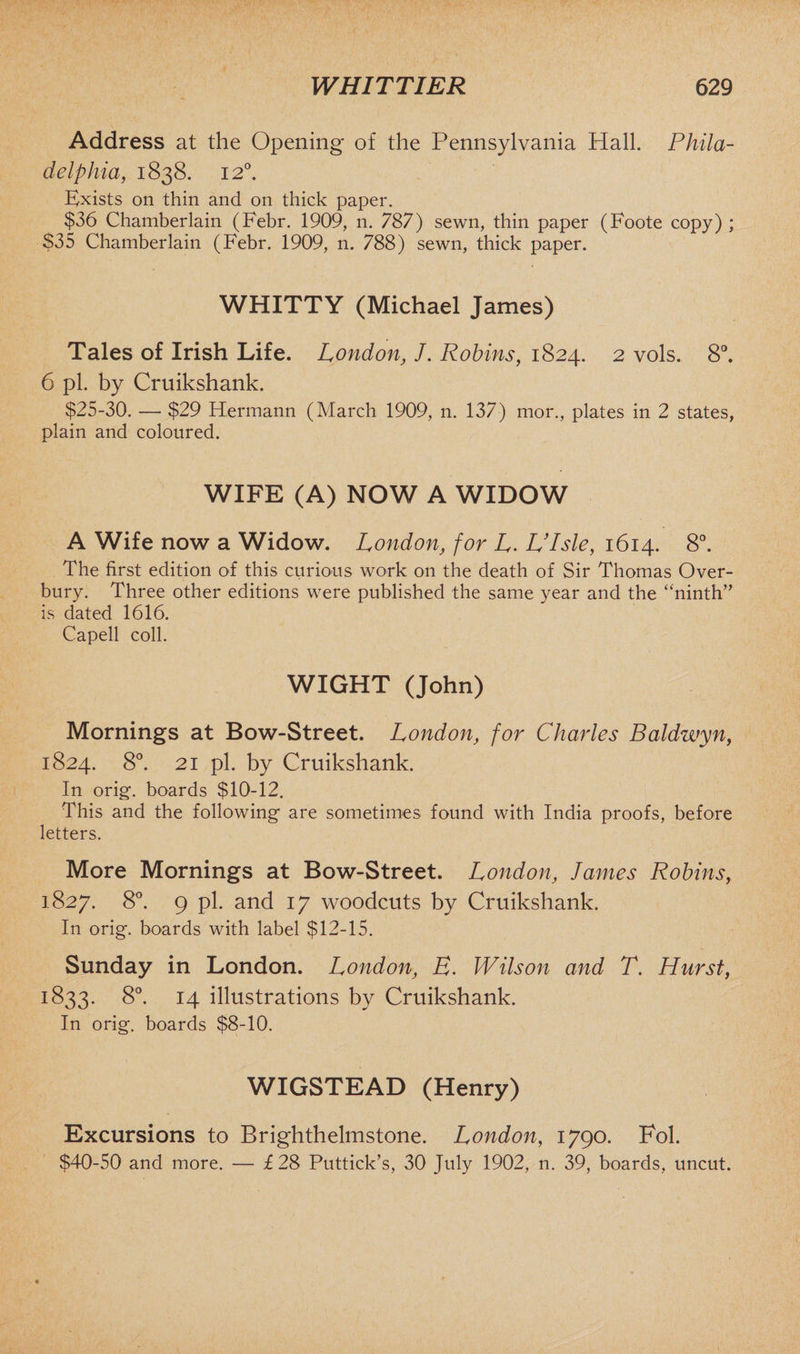 Address at the Opening of the Pennsylvania Hall. Phila¬ delphia, 1838. 12°. Exists on thin and on thick paper. $36 Chamberlain (Febr. 1909, n. 787) sewn, thin paper (Foote copy) ; S35 Chamberlain (Febr. 1909, n. 788) sewn, thick paper. WHITTY (Michael James) Tales of Irish Life. London, J. Robins, 1824. 2 vols. 8°. 6 pi. by Cruikshank. $25-30. — $29 Hermann (March 1909, n. 137) mor., plates in 2 states, plain and coloured. WIFE (A) NOW A WIDOW A Wife now a Widow. London, for L. Ulsle, 1614. 8°. The first edition of this curious work on the death of Sir Thomas Over¬ bury. Three other editions were published the same year and the “ninth” is dated 1616. Capell coll. WIGHT (John) Mornings at Bow-Street. London, for Charles Baldwyn, 1824. 8°. 21 pi. by Cruikshank. In orig. boards $10-12. This and the following are sometimes found with India proofs, before letters. More Mornings at Bow-Street. London, James Robins, 1827. 8°. 9 pi. and 17 woodcuts by Cruikshank. In orig. boards with label $12-15. Sunday in London. London, B. Wilson and T. Hurst, 1833. 8°. 14 illustrations by Cruikshank. In orig. boards $8-10. WIGSTEAD (Henry) Excursions to Brighthelmstone. London, 1790. Fob $40-50 and more. — £28 Puttick’s, 30 July 1902, n. 39, boards, uncut.