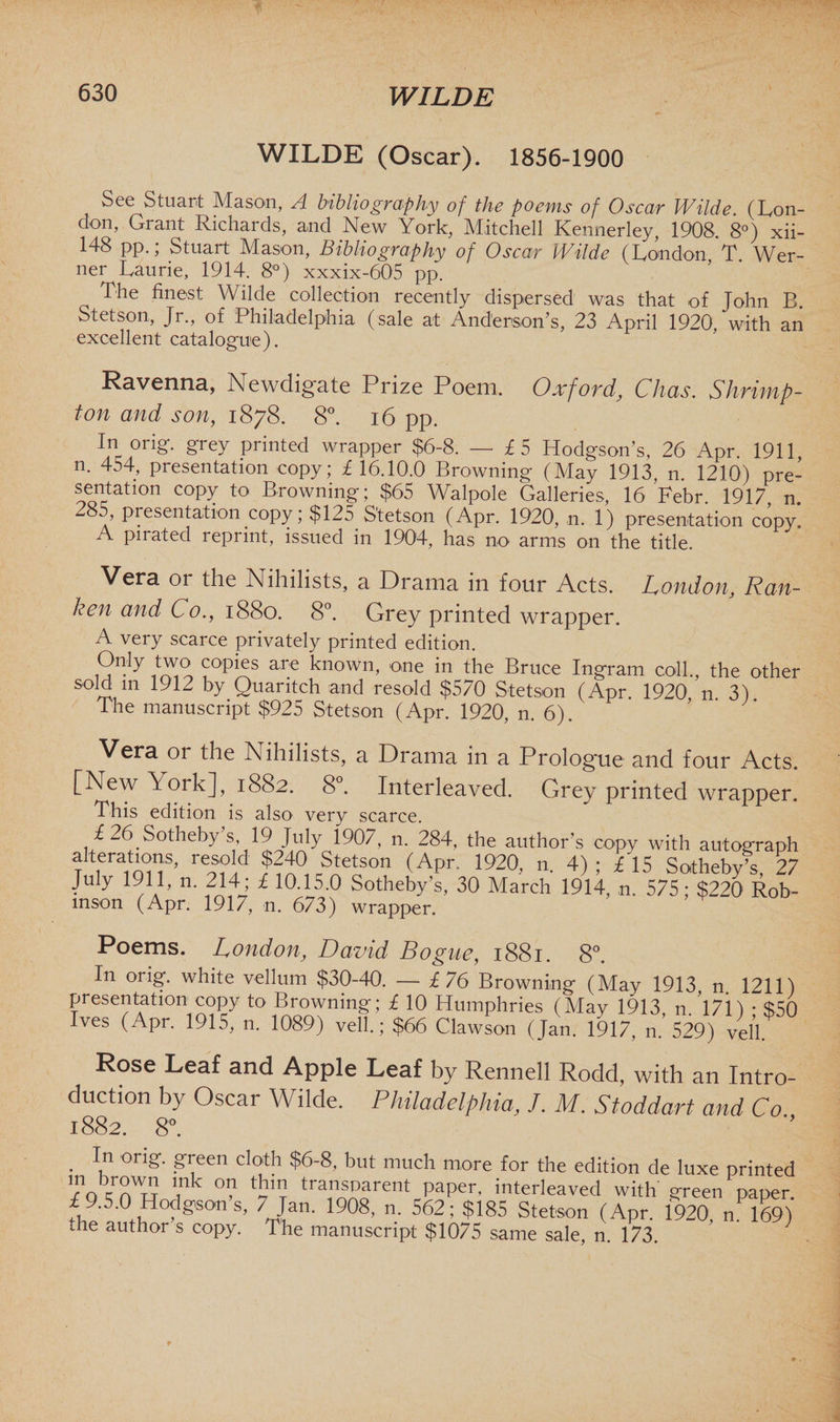 WILDE (Oscar). 1856-1900 See Stuart Mason, A bibliography of the poems of Oscar Wilde. (Lon¬ don, Grant Richards, and New York, Mitchell Kennerley, 1908. 8°) xii- 148 pp.; Stuart Mason, Bibliography of Oscar Wilde (London T. Wer¬ ner Laurie, 1914. 8°) xxxix-605 pp. The finest Wilde collection recently dispersed was that of John B. Stetson, Jr., of Philadelphia (sale at Anderson’s, 23 April 1920, with an excellent catalogue). Ravenna, Newdigate Prize Poem. Oxford, Chas. Shrimp- ton and son, 1878. 8°. 16 pp. In orig. grey printed wrapper $6-8. — £5 Hodgson’s, 26 Apr. 1911, n. 454, presentation copy; £ 16.10.0 Browning (May 1913, n. 1210) pre¬ sentation copy to Browning; $65 Walpole Galleries, 16 Febr 1917 n 285, presentation copy; $125 Stetson (Apr. 1920, n. 1) presentation copy. A pirated reprint, issued in 1904, has no arms on the title. Vera or the Nihilists, a Drama in four Acts. London, Ran¬ kest and Co., 1880. 8°. Grey printed wrapper. A very scarce privately printed edition. Only two copies are known, one in the Bruce Ingram coll., the other sold m 1912 by Quaritch and resold $570 Stetson (Apr. 1920 n 3) The manuscript $925 Stetson (Apr. 1920, n 6) Vera or the Nihilists, a Drama in a Prologue and four Acts. [New York], 1882. 8°. Interleaved. Grey printed wrapper. This edition is also very scarce. £26. Sotheby’s 19 July 1907, n. 284, the author’s copy with autograph alterations, resold $240 Stetson (Apr. 1920, n. 4); £15 Sotheby’s, 27 July 1911, n. 214; £ 10.15.0 Sotheby’s, 30 March 1914, n. 575; $220 Rob¬ inson (Apr. 1917, n. 673) wrapper. Poems. London, David Bogue, 1881. 8°. In orig. white vellum $30-40. — £76 Browning (May 1913 11. 1211) presentation copy to Browning; £ 10 Humphries (May 1913 n. 1711 • 850 Ives (Apr. 1915, n. 1089) veil.; $66 Clawson (Jan. 1917, n.’529) veil. Rose Leaf and Apple Leaf by Rennell Rodd, with an Intro¬ duction by Oscar Wilde. Philadelphia, J. M. Stoddart and Co 1882. 8°. . I.n on£- F,een c,Dth $6“8> but much more for the edition de luxe printed ’Jotnw ink °? ‘A tr“rent paper- interleaved with screen paper. i9.5.0 Hodgson s, 7 Jan. 1908, n. 562; $185 Stetson (Apr. 1920, n 169) the author s copy. The manuscript $1075 same sale, n. 173.