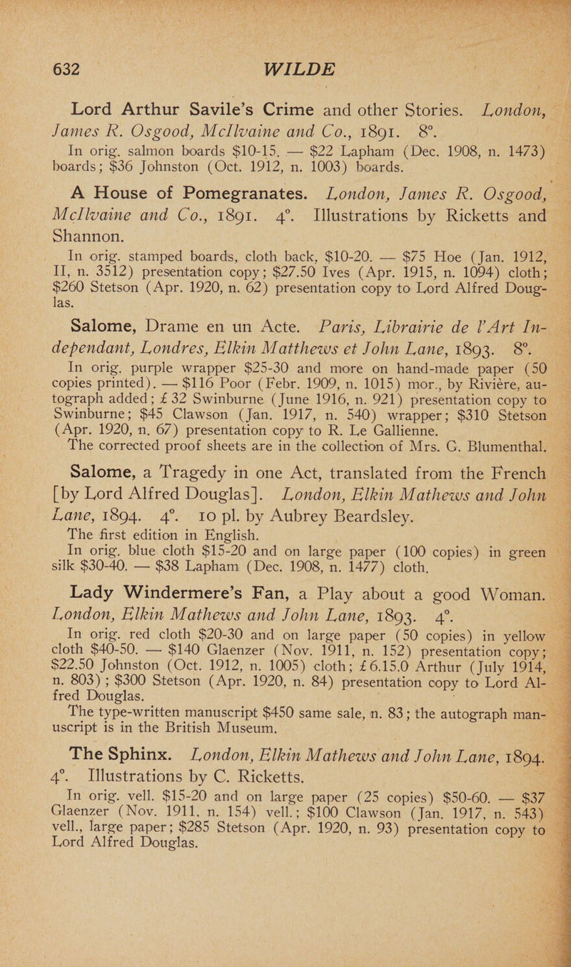 Lord Arthur Savile’s Crime and other Stories. London, James R. Osgood, Mcllvaine and Co., 1891. 8°. In orig. salmon boards $10-15. — $22 Lapham (Dec. 1908, n. 1473) boards; $36 Johnston (Oct. 1912, n. 1003) boards. A House of Pomegranates. London, James R. Osgood, Mcllvaine and Co., 1891. 40. Illustrations by Ricketts and Shannon. In orig. stamped boards, cloth back, $10-20. — $75 Hoe (Jan. 1912, II, n. 3512) presentation copy; $27.50 Ives (Apr. 1915, n. 1094) cloth; $260 Stetson (Apr. 1920, n. 62) presentation copy to Lord Alfred Doug¬ las. Salome, Drame en un Acte. Paris, Librairie de I Art In¬ dependant, Londres, Elkin Matthews et John Lane, 1893. 8°. In orig. purple wrapper $25-30 and more on hand-made paper (50 copies printed). — $116 Poor (Febr. 1909, n. 1015) mor., by Riviere, au¬ tograph added; £32 Swinburne (June 1916, n. 921) presentation copy to Swinburne; $45 Clawson (Jan. 1917, n. 540) wrapper; $310 Stetson (Apr. 1920, n. 67) presentation copy to R. Le Gallienne. The corrected proof sheets are in the collection of Mrs. G. Blumenthal. Salome, a Tragedy in one Act, translated from the French [by Lord Alfred Douglas]. London, Elkin Mathezvs and John Lane, 1894. 40. 10 pi. by Aubrey Beardsley. The first edition in English. In orig. blue cloth $15-20 and on large paper (100 copies) in green silk $30-40. — $38 Lapham (Dec. 1908, n. 1477) cloth. Lady Windermere’s Fan, a Play about a good Woman. London, Elkin Mathews and John Lane, 1893. 40. In orig. red cloth $20-30 and on large paper (50 copies) in yellow cloth $40-50. —• $140 Glaenzer (Nov. 1911, n. 152) presentation copy; $22.50 Johnston (Oct. 1912, n. 1005) cloth; £6.15.0 Arthur (July 1914, n. 803) ; $300 Stetson (Apr. 1920, n. 84) presentation copy to Lord Al¬ fred Douglas. The type-written manuscript $450 same sale, n. 83; the autograph man¬ uscript is in the British Museum. The Sphinx. London, Elkin Mathews and John Lane, 1894. 40. Illustrations by C. Ricketts. In orig. veil. $15-20 and on large paper (25 copies) $50-60. — $37 Glaenzer (Nov. 1911, n. 154) veil.; $100 Clawson (Jan. 1917, n. 543) veil., large paper; $285 Stetson (Apr. 1920, n. 93) presentation copy to Lord Alfred Douglas.