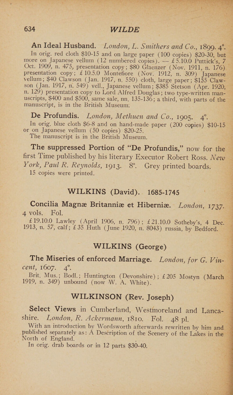 An Ideal Husband. London, L. Stnithers and Co., 1899. 40. In orig. red cloth $10-15 and on large paper (100 copies) $20-30, but more on Japanese vellum (12 numbered copies). — £5.10.0 Puttick’s, 7 Oct. 1909, n. 475, presentation copy; $80 Glaenzer (Nov. 1911, n. 176) presentation copy; £10.5.0 Mont chore (Nov. 1912, n. 309) Japanese vellum; $40 Clawson (Jan. 1917, n. 550) cloth, large paper; $155 Claw¬ son (Jan. 1917, n. 549) veil., Japanese vellum; $385 Stetson (Apr. 1920, n. 129) presentation copy to Cord Alfred Douglas; two type-written man¬ uscripts, $400 and $500, same sale, nn. 135-136; a third, with parts of the manuscript, is in the British Museum. De Profundis. London, Methuen and Co., 1905. 40. In orig. blue cloth $6-8 and on hand-made paper (2001 copies) $10-15 or on Japanese vellum (50 copies) $20-25. The manuscript is in the British Museum. The suppressed Portion of “De Profundis,” now for the first Time published by his literary Executor Robert Ross. New York, Paul R. Reynolds, 1913. 8°. Grey printed boards. 15 copies were printed. WILKINS (David). 1685-1745 Concilia Magnae Britanniae et Hiberniae. London, 1737. 4 vols. Fob £19.10.0 Lawley (April 1906, n. 796); £21.10.0 Sotheby’s, 4 Dec. 1913, n. 57, calf; £35 Huth (June 1920, n. 8043) russia, by Bedford. WILKINS (George) The Miseries of enforced Marriage. London, for G. Vin¬ cent, 1607. 40. Brit. Mus.; Bodl.; Huntington (Devonshire); £205 Mostyn (March 1919, n. 349) unbound (now W. A. White). WILKINSON (Rev. Joseph) Select Views in Cumberland, Westmoreland and Lanca¬ shire. London, R. Ackermann, 1810. Fob 48 pi. With an introduction by Wordsworth afterwards rewritten by him and published separately as: A Description of the Scenery of the Lakes in the North of England. In orig. drab boards or in 12 parts $30-40.
