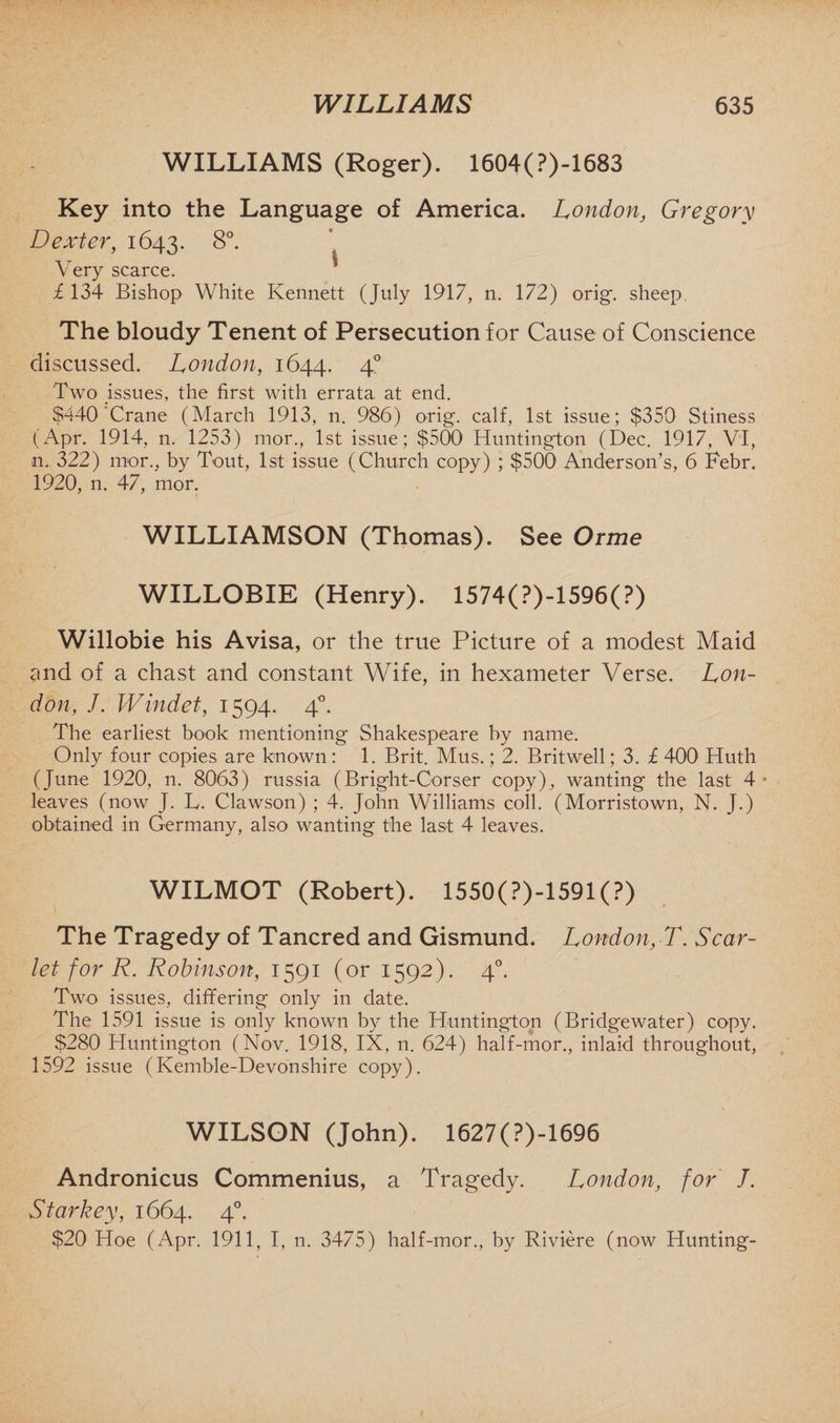 WILLIAMS (Roger). 1604(?)-1683 Key into the Language of America. London, Gregory Dexter, 1643. 8°. Very scarce. £ 134 Bishop White Kennett (July 1917, n. 172) orig. sheep. The bloudy Tenent of Persecution for Cause of Conscience discussed. London, 1644. 4° Two issues, the first with errata at end. $440 Crane (March 1913, n. 986) orig. calf, 1st issue; $350 Stiness (Apr. 1914, n. 1253) mor., 1st issue; $500 Huntington (Dec. 1917, VI, n. 322) mor., by Tout, 1st issue (Church copy) ; $500 Anderson’s, 6 Febr. 1920, n. 47, mor. WILLIAMSON (Thomas). See Orme WILLOBIE (Henry). 1574(?)-1596(?) Willobie his Avisa, or the true Picture of a modest Maid and of a chast and constant Wife, in hexameter Verse. Lon¬ don, J. Windet, 1594. 40. The earliest book mentioning Shakespeare by name. Only four copies are known: 1. Brit. Mus.; 2. Britwell; 3. £ 400 Huth (June 1920, n. 8063) russia (Bright-Corser copy), wanting the last 4 * leaves (now J. L. Clawson) ; 4. John Williams coll. (Morristown, N. J.) obtained in Germany, also wanting the last 4 leaves. WILMOT (Robert). 1550(?)-1591(?) The Tragedy of Tancred and Gismund. London, T. Scar¬ let for R. Robinson, 1591 (or 1592). 40. Two issues, differing only in date. The 1591 issue is only known by the Huntington (Bridgewater) copy. $280 Huntington (Nov. 1918, IX, n. 624) half-mor., inlaid throughout, 1592 issue (Kemble-Devonshire copy). WILSON (John). 1627(?)-1696 Andronicus Commenius, a Tragedy. London, for J. Starkey, 1664. 40. $20 Hoe (Apr. 1911, I, n. 3475) half-mor., by Riviere (now Hunting-