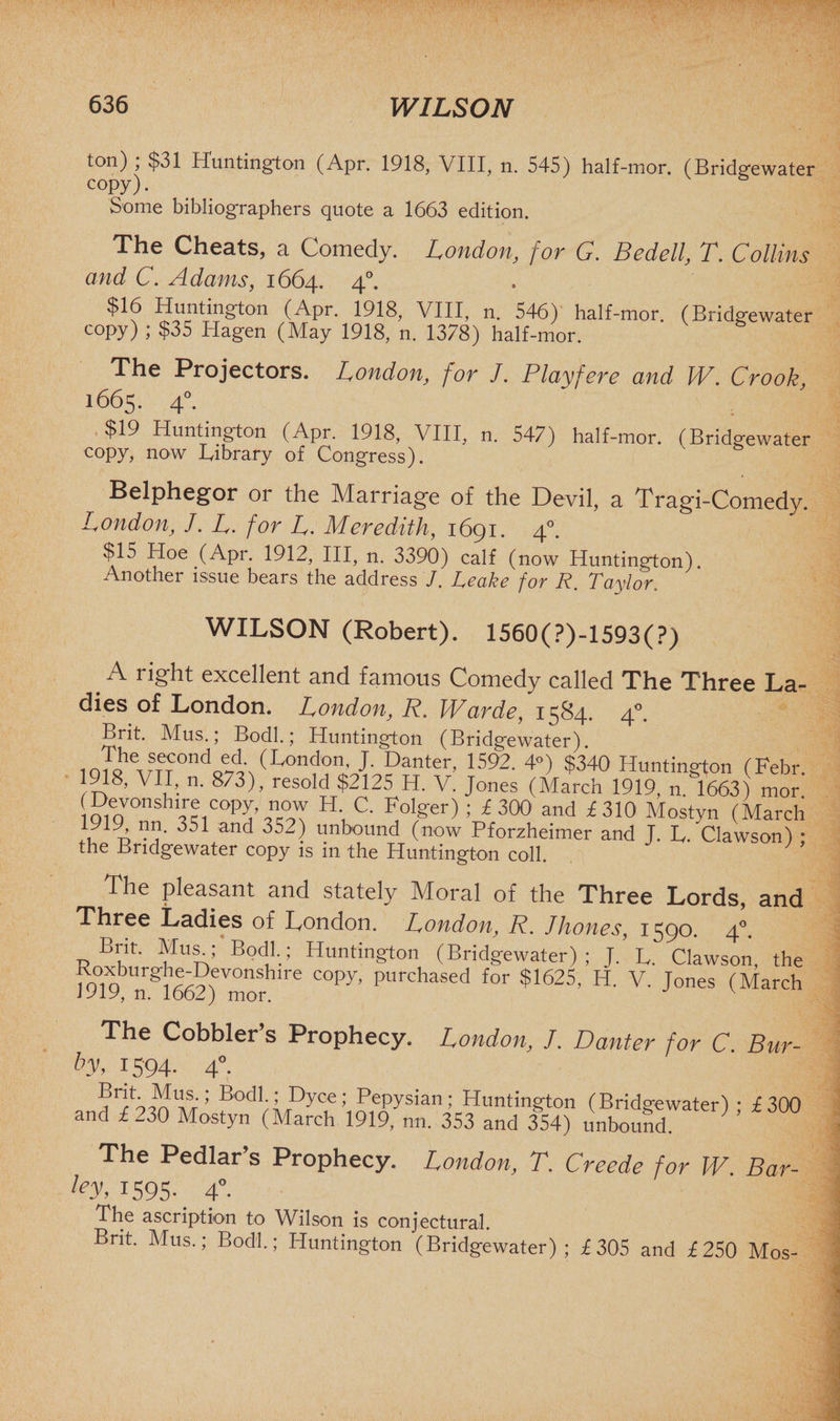 ton) ; $31 Huntington (Apr. 1918, VIII, n. 545) half-mor. (Bridgewater copy). Some bibliographers quote a 1663 edition. The Cheats, a Comedy. London, for G. Bedell, T. Collins and C. Adams, 1664. 4“. $16 Huntington (Apr. 1918, VIII, n. 546) half-mor. (Bridgewater copy) ; $35 Hagen (May 1918, n. 1378) half-mor. The Projectors. London, for J. Playfere and W. Crook, 1665. 40. $19 Huntington (Apr. 1918, VIII, n. 547) half-mor. (Bridgewater copy, now Library of Congress). Belphegor or the Marriage of the Devil, a Tragi-Comedy. London, J. L. for L. Meredith, 1691. 40. $15 Hoe (Apr. 1912, III, n. 3390) calf (now Huntington). Another issue bears the address J. Leake for R. Taylor, WILSON (Robert). 1560(?)-1593(?) .A excellent and famous Comedy called The Three La¬ dies of London. London, R. Warde, 1584. 40. Brit. Mus.; Bodl.; Huntington (Bridgewater). iofQh wSTT°ndoe4\(London’ h Danter> 1592- 4°) $340 Huntington (Febr. 1918, VII, n. 873), resold $2125 H. V. Jones (March 1919, n. 1663) mor Devonshire copy now H C. Folger) ; £ 300 and £310 Mostyn (March ,, A V1}- 351 an4 352) unbound (now Pforzheimer and J. L. Clawson) • the Bridgewater copy is in the Huntington coll. The pleasant and stately Moral of the Three Lords, and Three Ladies of London. London, R. J hones, 1590. 40. Brit. Mus.; Bodl.; Huntington (Bridgewater); J. L. Clawson, the Koxburghe-Devoushu-e copy, purchased for $1625, H. V. Jones (March lJiy, n. 1662) mor. The Cobblei s Prophecy. London, J. Banter for C. Bur- by, 1594. 40. 6^5-4 V ’ Dyce; Pepysian; Huntington (Bridgewater) • £300 and £ 230 Mostyn (March 1919, nn. 353 and 354) unbound. ’ ’ The Pedlar s Prophecy. London, T. Creede for W Bar¬ ley, 1595.. 4°. The ascription to Wilson is conjectural. Brit. Mus.; Bodl.; Huntington (Bridgewater); £305 and £250 Mos-