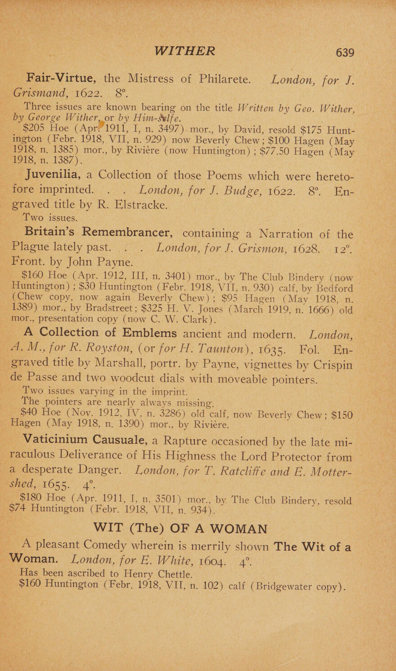Fair-Virtue, the Mistress of Philarete. London, for /. Grismand, 1622. 8°. Three issues are known bearing- on the title Written by Geo. Wither, by George Wither or by Him-belfe. $205 Hoe (Apr. 1911, I, n. 3497) mor., by David, resold $175 Hunt¬ ington (Febr. 1918, VII, n. 929) now Beverly Chew; $100' Hagen (May 1918, n. 1385) mor., by Riviere (now Huntington) ; $77.50 Hagen (Mav 1918, n. 1387). S V y Juvenilia, a Collection of those Poems which were hereto¬ fore imprinted. . . London, for J. Budge, 1622. 8°. En¬ graved title by R. Elstracke. Two issues. Britain’s Remembrancer, containing a Narration of the Plague lately past. . . London, for J. Grismon, 1628. 120. Front, by John Payne. $160 Hoe (Apr. 1912, III, n. 3401) mor., by The Club Bindery (now Huntington) ; $30 Huntington (Febr. 1918, VII, n. 930) calf, by Bedford (Chew copy, now again Beverly Chew) ; $95 Hagen (May 1918, n. 1389) mor., by Bradstreet; $325 FI. V. Jones (March 1919, n. 1666) old mor., presentation copy (now C. W. Clark). A Collection of Emblems ancient and modern. London, A. M., for R. Royston, (or for H. Taunton), 1635. Fol. En¬ graved title by Marshall, portr. by Payne, vignettes by Crispin de Passe and two woodcut dials with moveable pointers. Two issues varying in the imprint. The pointers are nearly always missing. $40 Hoe (Nov. 1912, IV, n. 3286) old calf, now Beverly Chew; $150 Hagen (May 1918, n. 1390) mor., by Riviere. Vaticinium Causuale, a Rapture occasioned by the late mi¬ raculous Deliverance of His Highness the Lord Protector from a desperate Danger. London, for T. Ratcliffe and E. Motter- shed, 1655. 4°. $180 Hoe (Apr. 1911, I, n. 3501) mor., by The Club Bindery, resold $74 Huntington (Febr. 1918, VII, n. 934). WIT (The) OF A WOMAN A pleasant Comedy wherein is merrily shown The Wit of a Woman. London1, for E. White, 1604. 40. Has been ascribed to Henry Chettle. $160 Huntington (Febr. 1918, VII, n. 102) calf (Bridgewater copy).