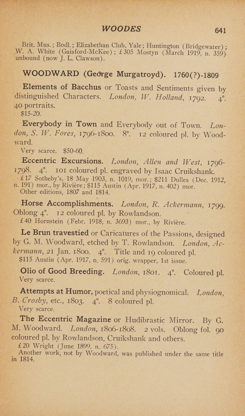 WO ODES Brit. Mus.; Bodl.; Elizabethan Club, Yale; Huntington (Bridgewater) • W. A. White (Gaisford-McKee) ; £305 Mostyn (March 1919, n. 359) unbound (now J. E. Clawson). WOODWARD (Gedrge Murgatroyd). 1760(?)-1809 Elements of Bacchus or Toasts and Sentiments given by distinguished Characters. London, IV. Holland, 1792. 40. 40 portraits. $15-20. Everybody in Town and Everybody out of Town. Lon¬ don, S. W. Fores, 1796-1800. 8°. 12 coloured pi. by Wood¬ ward. Very scarce. $50-60. Eccentric Excursions. London, Allen and West, 1796- 1798. 40. 101 coloured pi. engraved by Isaac Cruikshank. £17 Sotheby’s, 18 May 1903, n. 1019, mor.; $211 Dulles (Dec. 1912, n. 191) mor., by Riviere; $115 Austin (Apr. 1917, n. 402) mor. Other editions, 1807 and 1814. Horse Accomplishments. London, R. Ackermann, 1799. Oblong 40. 12 coloured pi. by Rowlandson. £40 Hornstein (Febr. 1918, n. 3693) mor., by Riviere. Le Brun travestied or Caricatures of the Passions, designed by G. M. Woodward, etched by T. Rowlandson. London, Ac¬ kermann, 21 Jan. 1800. 4°. Title and 19 coloured pi. $115 Austin (Apr. 1917, n. 591) orig. wrapper, 1st issue. Olio of Good Breeding. London, 1801. 40. Coloured pi. Very scarce. Attempts at Humor, poetical and physiognomical. London, B. Crosby, etc., 1803. 40. 8 coloured pi. Very scarce. The Eccentric Magazine or Hudibrastic Mirror. By G. M. Woodward. London, 1806-1808. 2 vols. Oblong fol. 90 coloured pi. by Rowlandson, Cruikshank and others. £20 Wright (June 1899, n. 675). Another work, not by Woodward, was published under the same title in 1814.