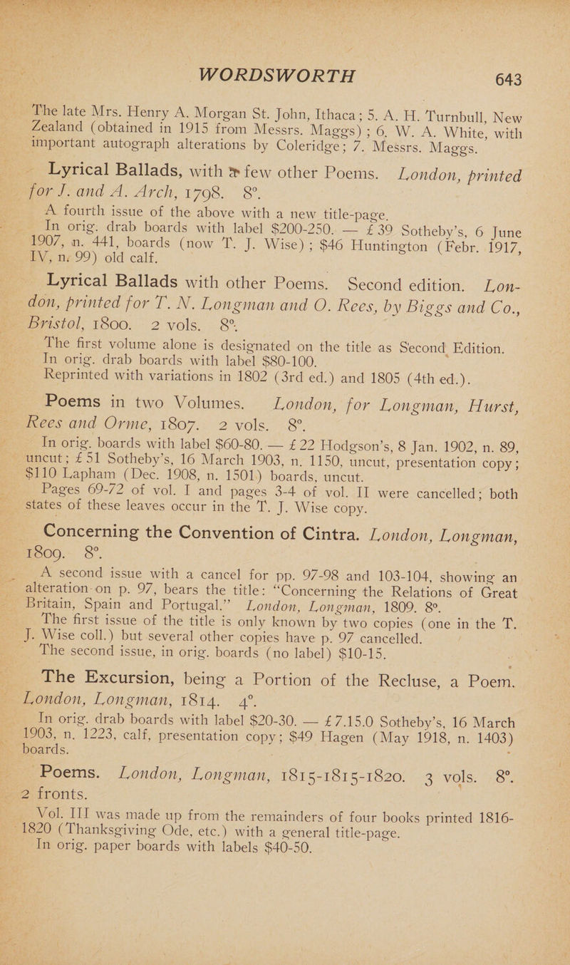 The late Mrs. Henry A. Morgan St. John, Ithaca; 5. A. H. Turnbull, Hew Zealand (obtained m 1915 from Messrs. Maggs) ; 6. W. A. White, with important autograph alterations by Coleridge; 7. Messrs. Maggs. Lyrical Ballads, with 5c* few other Poems. London, printed for J. and A. Arch, 1798. 8°. A fourth issue of the above with a new title-page In orig. drab boards with label $200-250. — £ 39 Sotheby’s, 6 June 190/, n, 441, boards (now T. J. Wise) ; $46 Huntington (Pebr 1917 IV, m 99) old calf. Lyrical Ballads with other Poems. Second edition. Lon¬ don, printed for T. N. Longman and O. Rees, by Biggs and Co., Bristol, 1800. 2 vols. 8°-. The first volume alone is designated on the title as Second Edition In orig. drab boards with label $80-100. Reprinted with variations in 1802 (3rd ed.) and 1805 (4th ed.). Poems in two Volumes. London, for Longman, Hurst, Rees and Or me, 1807. 2 vols. 8°. In orig. boards with label $60-80. — £ 22 Hodgson’s, 8 Jan. 1902, n. 89, uncut, £51 Sotheby s, 16 March 1903, n. 1150, uncut, presentation copy; $110 Lapharn (Dec. 1908, n. 1501) boards, uncut. Pages 69-/2 of vol. I and pages 3-4 of vol. II were cancelled; both states of these leaves occur in the T. J. Wise copy. Concerning the Convention of Cintra. London, Longman, 1809. 8°. A second issue with a cancel for pp. 9/-98 and 103-104, showing an alteration on p. 97, bears the title: “Concerning the Relations of Great Britain, Spain and Portugal. London, Longman, 1809. 8°. The first issue of the title is only known by two copies (one in the T. J. Wise coll.) but several other copies have p. 97 cancelled. The second issue, in orig. boards (110 label) $10-15. The Excursion, being a Portion of the Recluse, a Poem, London, Longman, 1814. 40. In orig. drab boards with label $20-30. — £7.15.0 Sotheby’s, 16 March 1903, n. 1223, calf, presentation copy; $49 Hagen (May 1918, n. 1403) boards. Poems. London, Longman, 1815-1815-1820. 3 vols. 8°. 2 fronts. Vol. Ill was made up from the remainders of four books printed 1816- 1820 (Thanksgiving Ode, etc.) with a general title-page. In orig. paper boards with labels $40-50.