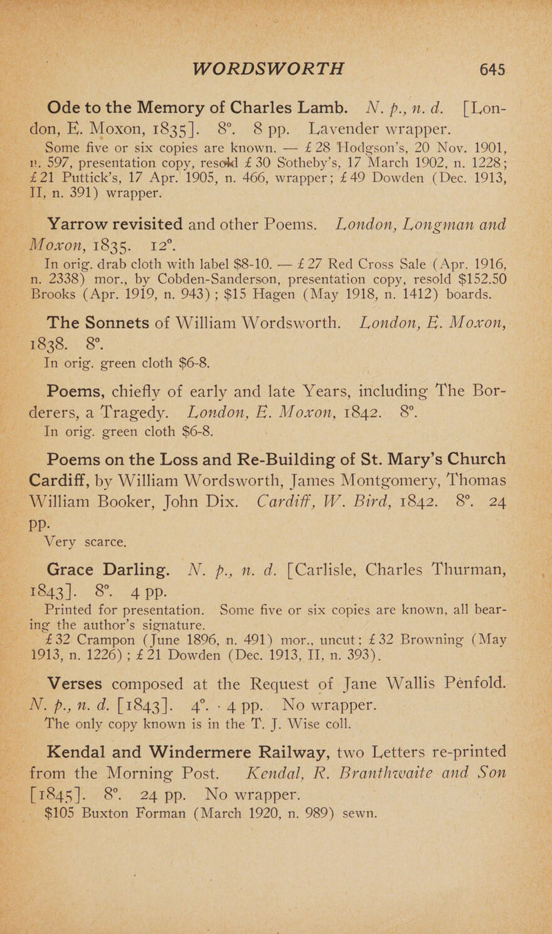 Ode to the Memory of Charles Lamb. N. p., n. d. [Lon¬ don, E. Moxon, 1835]. 8°. 8 pp. Lavender wrapper. Some five or six copies are known. — £ 28 Hodgson’s, 20 Nov. 1901, n. 597, presentation copy, resoid £30 S'otheby’s, 17 March 1902, n. 1228; £21 Puttick’s, 17 Apr. 1905, n. 466, wrapper; £49 Dowden (Dec. 1913, II, n. 391) wrapper. Yarrow revisited and other Poems. London, Longman and Moxon, 1835. 12°. In orig. drab cloth with label $8-10. — £ 27 Red Cross Sale (Apr. 1916, n. 2338) mor., by Cobden-Sanderson, presentation copy, resold $152.50 Brooks (Apr. 1919, n. 943) ; $15 Hagen (May 1918, n. 1412) boards. The Sonnets of William Wordsworth. London, E. Moxon, 1838. 8°. In orig. green cloth $6-8. Poems, chiefly of early and late Years, including The Bor¬ derers, a Tragedy. London, E. Moxon, 1842. 8°. In orig. green cloth $6-8. Poems on the Loss and Re-Building of St. Mary’s Church Cardiff, by William Wordsworth, James Montgomery, Thomas William Booker, John Dix. Cardiff, W. Bird, 1842. 8°. 24 pp. Very scarce. Grace Darling. N. p., n. d. [Carlisle, Charles Thurman, 1843]. 8°. 4 pp. Printed for presentation. Some five or six copies are known, all bear¬ ing the author’s signature. £32 Crampon (June 1896, n. 491) mor., uncut; £32 Browning (May 1913, n. 1226) ; £21 Dowden (Dec. 1913, II, n. 393). Verses composed at the Request of Jane Wallis Penfold. N. p.j n. d. [1843]. 4°- * 4 PP- No wrapper. The only copy known is in the T. J. Wise coll. Kendal and Windermere Railway, two Letters re-printed from the Morning Post. Kendal, R. Branthwaite and Son [1845]. 8°. 24 pp. No wrapper. $105 Buxton Forman (March 1920, n. 989) sewn.