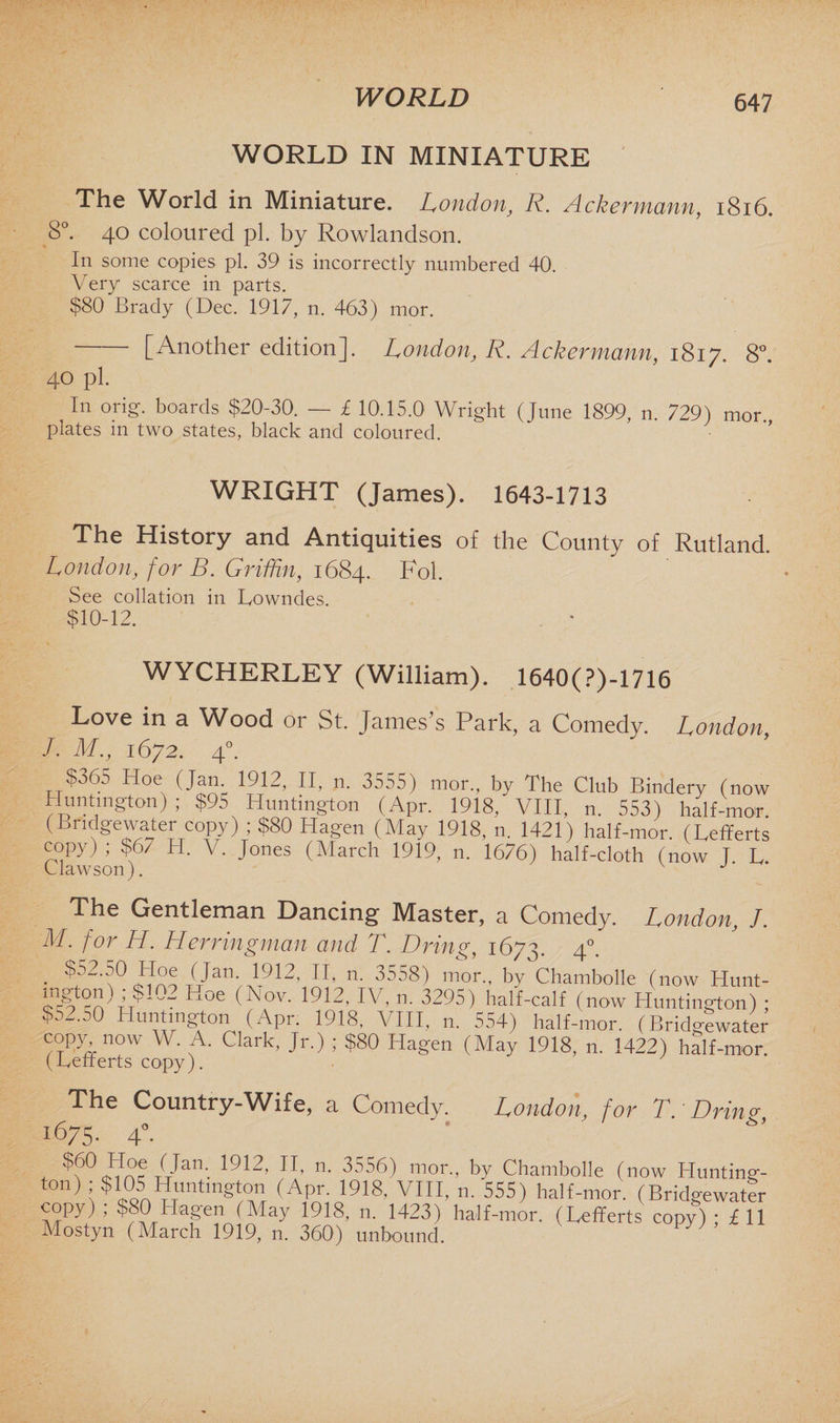 WORLD WORLD IN MINIATURE The World in Miniature. London, R. Ackermann, 1816. 8°. 40 coloured pi. by Rowlandson. In some copies pi. 39 is incorrectly numbered 40. Very scarce in parts. $80 Brady (Dec. 1917, n. 463) mor. -[Another edition], London, R. Ackermann, 1817. 8°. 40 pi. In orig. boards $20-30. — £ 10.15.0 Wright (June 1899, n. 729) mor plates m two states, black and coloured. WRIGHT (James). 1643-1713 The History and Antiquities of the County of Rutland. London, for B. Griffin, 1684. Fol. See collation in Lowndes. $10-12. . • WYCHERLEY (William). 1640(?)-1716 Love in a Wood or St. James’s Park, a Comedy. London, I. M., 1672. 40. $365 Hoe (Jam 1912, II, n. 3555) mor., by The Club Bindery (now Huntington) ; $95 Huntington (Apr. 1918, VIII, n. 553) half-mar. (Bridgewater copy) ; $80 Hagen (May 1918, n. 1421) half-mor. (Lefferts copy); $67 H. V. Jones (March 1919, n. 1676) half-cloth (now T L Clawson). J The Gentleman Dancing Master, a Comedy. London, J. M. for H. Herringman and T. Dring, 1673. 40. • C2I° WJan>I912’ IL ”• 3558) mor- b7 Chambolle (now Hunt- Pmp?102 (Nov. 1912, IV, n. 3295) half-calf (now Huntington) ; $o2.50 Huntington (Apr. 1918, VIII, n. 554) half-mor. (Bridgewater copy now W. A. Clark, Jr.) ; $80 Hagen (May 1918, n. 1422) half-mor. (Beiterts copy). London, for T. Dring, The Country-Wife, a Comedy. 1675. 4° . ?b° Hoe (Jan. 1912, II, n. 3556) mor., by Chambolle (now Hunting- ton) ; $105 Huntington (Apr. 1918, VIII, n. 555) half -mor. (Bridgewater copy) ; $80 Hagen (May 1918, n. 1423) half-mor. (Lefferts copy) ; £ 11 Mostyn (March 1919, n. 360) unbound. W