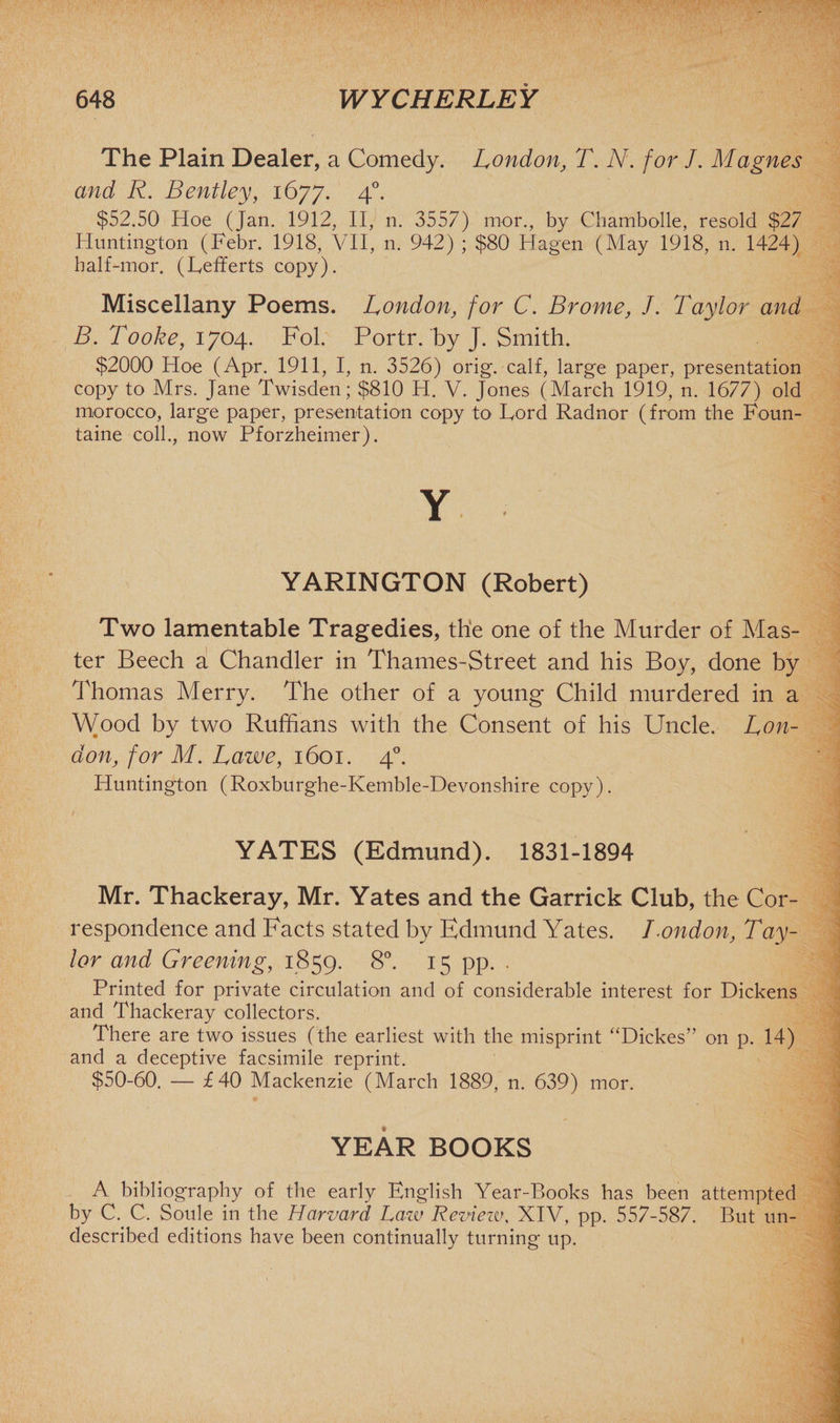 The Plain Dealer, a Comedy. London, T. N. for J. Magnes and R. Bentley, 1677. 40. $52.50 Hoe (Jan. 1912, II, n. 3557) mor., by Chambolle, resold $27 Huntington (Febr. 1918, VII, n. 942) ; $80 Hagen (May 1918, n. 1424) half-mor. (Fefferts copy). Miscellany Poems. London, for C. Brome, J. Taylor and B. Tooke, 1704. Fol. Portr. by J. Smith. $2000 Hoe (Apr. 1911, I, n. 3526) orig. calf, large paper, presentation copy to Mrs. Jane Twisden; $810 H. V. Jones (March 1919, n. 1677) old morocco, large paper, presentation copy to Ford Radnor (from the Foun- taine coll., now Pforzheimer). Y YARINGTON (Robert) Two lamentable Tragedies, the one of the Murder of Mas¬ ter Beech a Chandler in Thames-Street and his Boy, done by Thomas Merry. The other of a young Child murdered in a Wood by two Ruffians with the Consent of his Uncle. Lon¬ don, for M. Lawe, 1601. 40. Huntington (Roxburghe-Kemble-Devonshire copy). YATES (Edmund). 1831-1894 Mr. Thackeray, Mr. Yates and the Garrick Club, the Cor¬ respondence and Facts stated by Edmund Yates. London, Tay¬ lor and Greening, 1859. 8°. 15 pp. . Printed for private circulation and of considerable interest for Dickens and Thackeray collectors. There are two issues (the earliest with the misprint “Dickes” on p. 14) and a deceptive facsimile reprint. $50-60. — £40 Mackenzie (March 1889, n. 639) mor. YEAR BOOKS A bibliography of the early English Year-Books has been attempted by C. C. Soule in the Harvard Law Review, XIV, pp. 557-587. But un¬ described editions have been continually turning up.