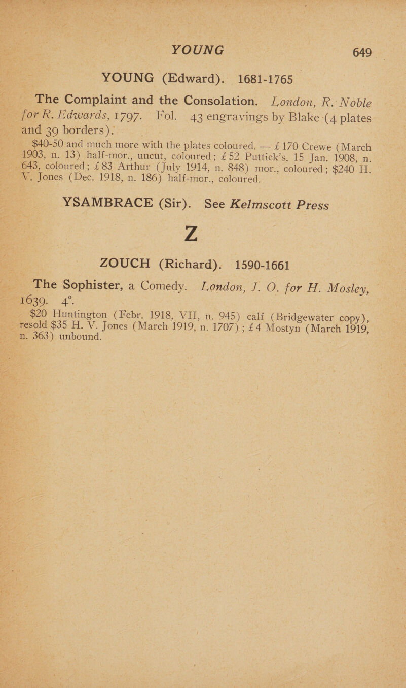 YOUNG YOUNG (Edward). 1681-1765 The Complaint and the Consolation. London, R. Noble for R. Edwards, 1797. Fol. 43 engravings by Blake (4 plates and 39 borders). $40-50 and much more with the plates coloured. — £ 170 Crewe (March 1903, n. 13) half-mor., uncut, coloured; £52 Puttick’s, 15 Jan. 1908, n. 643, coloured; £83 Arthur (July 1914, n. 848) mor., coloured; $240 H. \ . Jones (Dec. 1918, n. 186) half-mor., coloured. YSAMBRACE (Sir). See Kelmscott Press Z / I, ZOUCH (Richard). 1590-1661 The Sophister, a Comedy. London, J. O. for H. Mosley, 1639. 40. $20 Huntington (Febr. 1918, VII, n. 945) calf (Bridgewater copy) resold $o5 H. V. Jones (March 1919, n. 1/0/) ; £4 Mostyn (March 1919 n. 363) unbound. ’