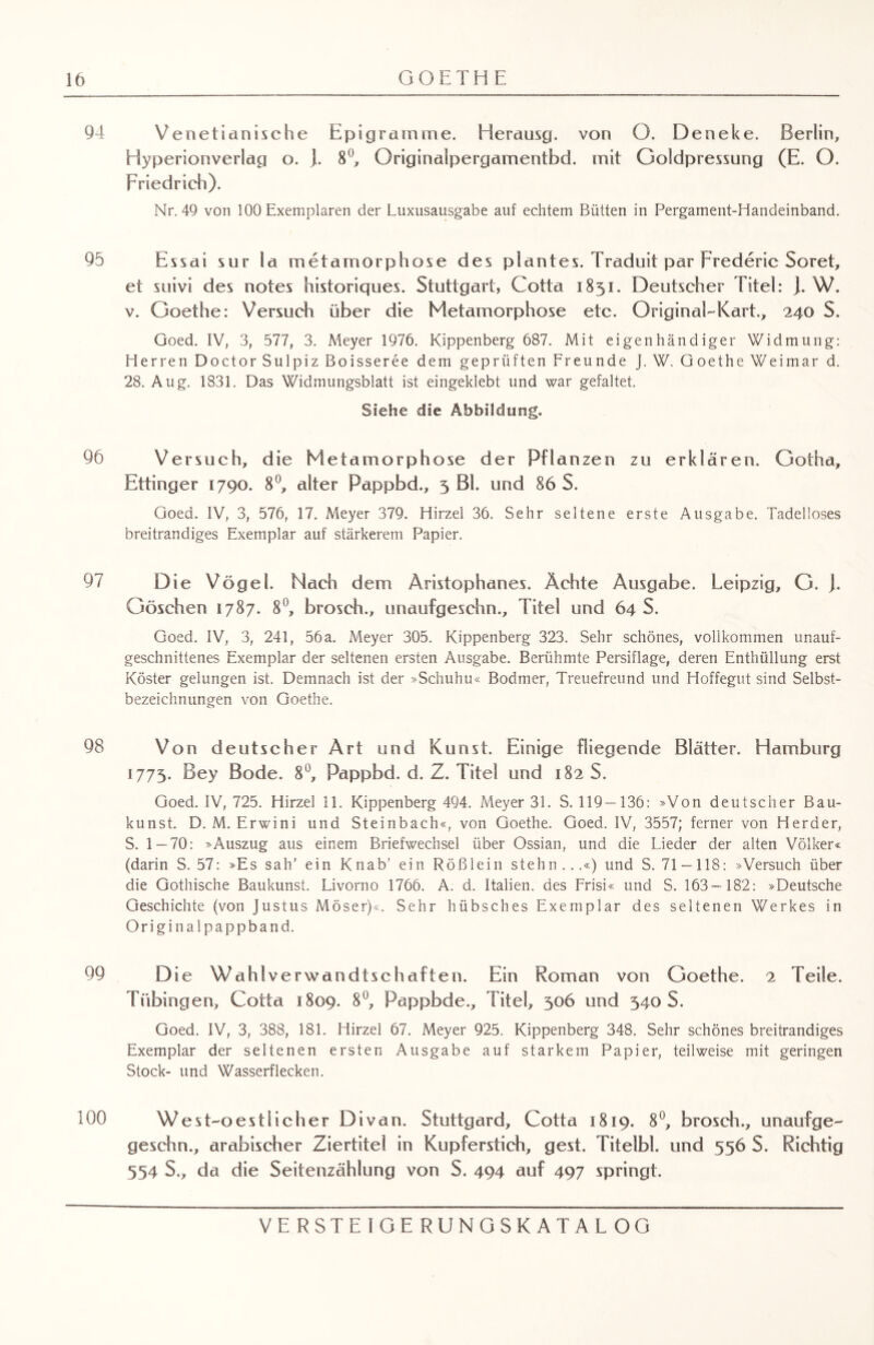 94 Venetianische Epigramme. Herausg. von O. Deneke. Berlin, Hyperionverlag o. }. 8°, Originalpergamentbd. mit Goldpressung (E. O. Friedrich). Nr. 49 von 100 Exemplaren der Luxusausgabe auf echtem Bütten in Pergament-Handeinband. 95 Essai sur la metamorphose des plantes. Traduit par Frederic Soret, et suivi des notes historiques. Stuttgart, Cotta 1851. Deutscher Titel: J. W. v. Goethe: Versuch über die Metamorphose etc. Original-Kart., 240 S. Goed. IV, 3, 577, 3. Meyer 1976. Kippenberg 687. Mit eigenhändiger Widmung: Herren Doctor Sulpiz Boisseree dem geprüften Freunde J. W. Goethe Weimar d. 28. Aug. 1831. Das Widmungsblatt ist eingeklebt und war gefaltet. Siehe die Abbildung. 96 Versuch, die Metamorphose der Pflanzen zu erklären. Gotha, Ettinger 1790. 8°, alter Pappbd., 5 Bl. und 86 S. Goed. IV, 3, 576, 17. Meyer 379. Hirzel 36. Sehr seltene erste Ausgabe. Tadelloses breitrandiges Exemplar auf stärkerem Papier. 97 Die Vögel. Nach dem Aristophanes. Ächte Ausgabe. Leipzig, G. j. Göschen 1787. 8°, brosch., unaufgeschn., Titel und 64 S. Goed. IV, 3, 241, 56a. Meyer 305. Kippenberg 323. Sehr schönes, vollkommen unauf- geschnittenes Exemplar der seltenen ersten Ausgabe. Berühmte Persiflage, deren Enthüllung erst Köster gelungen ist. Demnach ist der »Schuhu« Bodmer, Treuefreund und Hoffegut sind Selbst¬ bezeichnungen von Goethe. 98 Von deutscher Art und Kunst. Einige fliegende Blätter. Hamburg 1775. Bey Bode. 8°, Pappbd. d. Z. Titel und 182 S. Goed. IV, 725. Hirzel II. Kippenberg 494. Meyer 31. S. 119 —136: »Von deutscher Bau¬ kunst. D. M. Erwini und Steinbach«, von Goethe. Goed. IV, 3557; ferner von Herder, S. 1 — 70: »Auszug aus einem Briefwechsel über Ossian, und die Lieder der alten Völker« (darin S. 57: »Es sah' ein Knab’ ein Rößlein stehn...«) und S. 71 —118: »Versuch über die Gothische Baukunst. Livorno 1766. A. d. Italien, des Frisi« und S. 163-182: »Deutsche Geschichte (von Justus Möser)«. Sehr hübsches Exemplar des seltenen Werkes in Originalpappband. 99 Die Wahlverwandtschaften. Ein Roman von Goethe. 2 Teile. Tübingen, Cotta 1809. 8°, Pappbde., Titel, 306 und 340 S. Goed. IV, 3, 388, 181. Hirzel 67. Meyer 925. Kippenberg 348. Sehr schönes breitrandiges Exemplar der seltenen ersten Ausgabe auf starkem Papier, teilweise mit geringen Stock- und Wasserflecken. 100 Wes t-oestli eher Divan. Stuttgard, Cotta 1819. 8°, brosch., unaufge- geschn., arabischer Ziertitel in Kupferstich, gest. Titelbl. und 556 S. Richtig 554 $., da die Seitenzählung von S. 494 auf 497 springt.