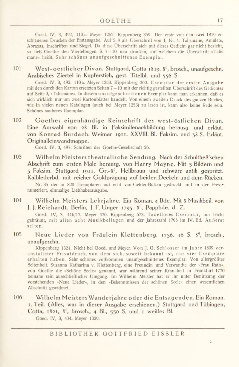 Goed. IV, 3, 492, 110a. Meyer 1252. Kippenberg 359. Der erste von den zwei 1819 er¬ schienenen Drucken der Erstausgabe. Auf S. 9 als Überschrift von I, Nr. 4: Talismane, Amulete, Abraxas, Inschriften und Siegel. Da diese Überschrift sich auf dieses Gedicht gar nicht bezieht, so ließ Goethe den Viertelbogen S. 7—10 neu drucken, auf welchem die Überschrift »Talis mane« heißt. Sehr schönes unaufgeschnittenes Exemplar. 101 We st-oestlicher Divan. Stuttgard, Cotta 1819. 8°, brosch., unaufgeschn. Arabisches Ziertel in Kupferstich, gest. Titelbl. und 556 S. Goed. IV, 3, 492. 110a. Meyer 1253. Kippenberg 360. Exemplar der ersten Ausgabe mit den durch den Karton ersetzten Seiten 7—10 mit der richtig gestellten Überschrift des Gedichtes auf Seite9, »Talismane«. In diesem unaufgeschnittenen Exemplar kann man erkennen, daß es sich wirklich nur um zwei Kartonblätter handelt. Von einem zweiten Druck des ganzen Buches, wie in vielen neuen Katalogen (auch bei Meyer 1253) zu lesen ist, kann also keine Rede sein. Schönes sauberes Exemplar. 102 Goethes eigenhändige Reinschrift des west-östlichen Divan. Eine Auswahl von 28 Bl. in Faksimilenachbildung herausg. und erläut. von Konrad Burdach. Weimar 1911. XXVlll. Bl. Faksim. und 38 S. Erläut. Originalleinwandmappe. Goed. IV, 3, 497. Schriften der Goethe-Gesellschaft 26. 103 Wilhelm Meisters theatralische Sendung. Nach der Schultheß’schen Abschrift zum ersten Male herausg. von Harry May ne. Mit 5 Bildern und 5 Faksim. Stuttgard 1911. Gr.-8°, Hellbraun und schwarz antik gespritzt. Kalblederbd. mit reicher Goldprägung auf beiden Deckeln und dem Rücken. Nr. 35 der in 820 Exemplaren auf echt van-Gelder-Bütten gedruckt und in der Presse numeriert, einmalige Liebhaberausgabe. 104 Wilhel m M eisters Lehrjahre. Ein Roman. 4 Bde. Mit 8 Musikbeil, von J. ]. Reichardt. Berlin, ]. F. Unger 1795. 8°, Pappbde. d. Z. Goed. IV, 3, 416/17. Meyer 476. Kippenberg 573. Tadelloses Exemplar, nur leicht gebräunt, mit allen acht Musikbeilagen und der Jahreszahl 1795 im IV. Bd. Äußerst selten. 105 Neue Lieder von Fräulein Klettenberg. 1756. 16 S. 8°, brosch., unaufgeschn. Kippenberg 1321. Nicht bei Goed. und Meyer. Von J. G. Schlosser im Jahre 1809 ver¬ anstalteter Privatdruck, von dem sich, soweit bekannt ist, nur vier Exemplare erhalten haben. Sehr schönes vollkommen unaufgeschnittenes Exemplar. Von allergrößter Seltenheit. Susanna Katharina v. Klettenberg, eine Freundin und Verwandte der »Frau Rath«, von Goethe die »Schöne Seele« genannt, war während seiner Krankheit in Frankfurt 1770 beinahe sein ausschließlicher Umgang. Im Wilhelm Meister hat er ihr unter Benützung der vorstehenden »Neue Lieder«, in den »Bekenntnissen der schönen Seele« einen wesentlichen Abschnitt gewidmet. 106 Wilhelm Meisters Wanderjahre oder die Entsagenden. Ein Roman. 1. Teil. (Alles, was in dieser Ausgabe erschienen.) Stuttgard und Tübingen, Cotta, 1821, 8°, brosch., 4 Bl., 550 S. und 1 weißes Bl. Goed. IV, 3, 434. Meyer 1329. BIBLIOTHEK GOTTFRIED EISSLER 2