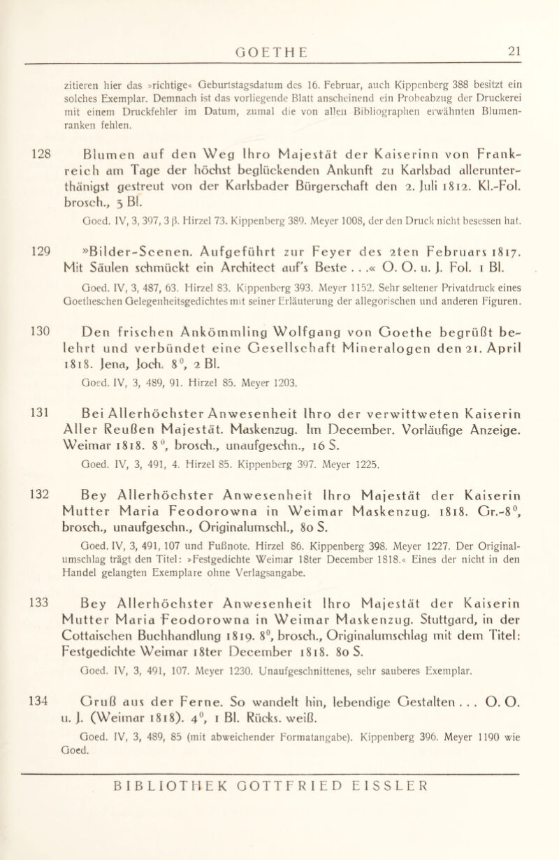 zitieren hier das »richtige« Geburtstagsdatum des 16. Februar, auch Kippenberg 388 besitzt ein solches Exemplar. Demnach ist das vorliegende Blatt anscheinend ein Probeabzug der Druckerei mit einem Druckfehler im Datum, zumal die von allen Bibliographen erwähnten Blumen¬ ranken fehlen. 128 Blumen auf den Weg Ihro Majestät der Kaiserinn von Frank¬ reich am Tage der höchst beglückenden Ankunft zu Karlsbad allerunter- thänigst gestreut von der Karlsbader Bürgerschaft den 2. Juli 1812. Kl.-Fol. brosch., 5 Bl. Goed. IV, 3, 397, 3 ß. Hirzel 73. Kippenberg 389. Meyer 1008, der den Druck nicht besessen hat. 129 »Bilder-Scenen. Aufgeführt zur Feyer des 2ten Februars 1817. Mit Säulen schmückt ein Architect auEs Beste . . .« O. O. u. J, Fol. 1 Bl. Goed. IV, 3, 487, 63. Hirzel 83. Kippenberg 393. Meyer 1152. Sehr seltener Privatdruck eines Goetheschen Gelegenheitsgedichtes mit seiner Erläuterung der allegorischen und anderen Figuren. 130 Den frischen Ankömmling Wolfgang von Goethe begrüßt be¬ lehrt und verbündet eine Gesellschaft Mineralogen den 21. April 1818. Jena, Joch, 8°, 2 Bl. Goed. IV, 3, 489, 91. Hirzel 85. Meyer 1203. 131 Bei Allerhöchster Anwesenheit Ihro der verwittweten Kaiserin Aller Reußen Majestät. Maskenzug. Im December. Vorläufige Anzeige. Weimar 1818. 8°, brosch., unaufgeschn., 16 S. Goed. IV, 3, 491, 4. Hirzel 85. Kippenberg 397. Meyer 1225. 132 Bey Allerhöchster Anwesenheit Ihro Majestät der Kaiserin M utter Maria Feodorowna in Weimar Maskenzug. 1818. Gr.-8°, brosch., unaufgeschn., Originalumschl., 80 S. Goed. IV, 3, 491, 107 und Fußnote. Hirzel 86. Kippenberg 398. Meyer 1227. Der Original¬ umschlag trägt den Titel: »Festgedichte Weimar 18ter December 1818.« Eines der nicht in den Handel gelangten Exemplare ohne Verlagsangabe. 133 Bey All erhöchster Anwesenheit Ihro Majestät der Kaiserin Mutter Maria Feodorowna in Weimar Maskenzug. Stuttgard, in der Cottaischen Buchhandlung 1819. 8°, brosch., Originalumschlag mit dem Titel: Festgedichte Weimar i8ter December 1818. 80 S. Goed. IV, 3, 491, 107. Meyer 1230. Unaufgeschnittenes, sehr sauberes Exemplar. 134 Gruß aus der Ferne. So wandelt hin, lebendige Gestalten ... O.O. u. J. (Weimar 1818). 4°, 1 Bl. Rücks. weiß. Goed. IV, 3, 489, 85 (mit abweichender Formatangabe). Kippenberg 396. Meyer 1190 wie Goed.