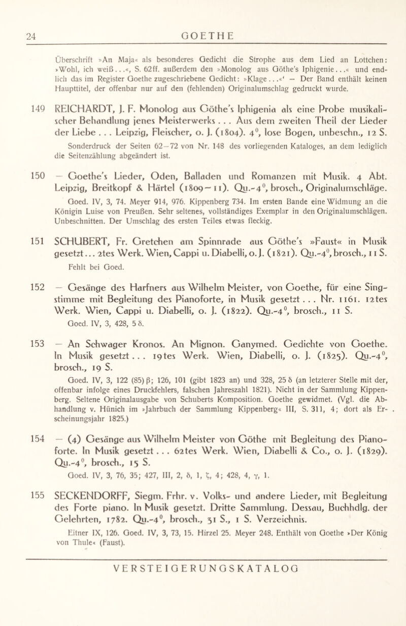 Überschrift »An Maja« als besonderes Gedicht die Strophe aus dem Lied an Lottchen: »Wohl, ich weiß...«, S. 62ff. außerdem den »Monolog aus Göthe’s Iphigenie...« und end¬ lich das im Register Goethe zugeschriebene Gedicht: »Klage...«' — Der Band enthält keinen Haupttitel, der offenbar nur auf den (fehlenden) Originalumschlag gedruckt wurde. 149 REICHARDT, J. F. Monolog aus Göthe’s Iphigenia als eine Probe musikali¬ scher Behandlung jenes Meisterwerks . . . Aus dem zweiten Theil der Lieder der Liebe . . . Leipzig, Fleischer, o. ). (1804)- 4°, lose Bogen, unbeschn., 12 S. Sonderdruck der Seiten 62 — 72 von Nr. 148 des vorliegenden Kataloges, an dem lediglich die Seitenzählung abgeändert ist. 150 — Goethes Lieder, Oden, Balladen und Romanzen mit Musik. 4 Abt. Leipzig, Breitkopf & Härtel ( 1809— 10* Qe*'4°» broscb., Onginalumschläge. Goed. IV, 3, 74. Meyer 914, 976. Kippenberg 734. Im ersten Bande eine Widmung an die Königin Luise von Preußen. Sehr seltenes, vollständiges Exemplar in den Originalumschlägen. Unbeschnitten. Der Umschlag des ersten Teiles etwas fleckig. 151 SCHUBERT, Fr. Gretchen am Spinnrade aus Göthe’s »Faust« in Musik gesetzt... 2tes Werk. Wien, Cappi u. Diabetli, o. J. (1821). Qu.-4°, broscb., 11 S. Fehlt bei Goed. 152 — Gesänge des Harfners aus Wilhelm Meister, von Goethe, für eine Sing¬ stimme mit Begleitung des Pianoforte, in Musik gesetzt . . . Nr. 1x61. I2tes Werk. Wien, Cappi u. Diabelli, o. ). (1822). Qu 4°» broscb., 11 S. Goed. IV, 3, 428, 5 8. 153 — An Schwager Kronos. An Mignon. Ganymed. Gedichte von Goethe, ln Musik gesetzt... X9tes Werk. Wien, Diabelli, o. ]. (1825). Qu.-40, broscb., 19 S. Goed. IV, 3, 122 (85) ß; 126, 101 (gibt 1823 an) und 328, 25 8 (an letzterer Stelle mit der, offenbar infolge eines Druckfehlers, falschen Jahreszahl 1821). Nicht in der Sammlung Kippen¬ berg. Seltene Originalausgabe von Schuberts Komposition. Goethe gewidmet. (Vgl. die Ab¬ handlung v. Hünich im »Jahrbuch der Sammlung Kippenberg« III, S. 311, 4; dort als Er- . scheinungsjahr 1825.) 154 — (4) Gesänge aus Wilhelm Meister von Göthe mit Begleitung des Piano¬ forte. ln Musik gesetzt. . . 62tes Werk. Wien, Diabelli & Co., o. J. (1829). Qu.-4°, brosch., 15 S. Goed. IV, 3, 76, 35; 427, III, 2, 8, 1, 4; 428, 4, y, 1. 155 SECKENDORFF, Siegm. Frhr. v. Volks- und andere Lieder, mit Begleitung des Forte piano, ln Musik gesetzt. Dritte Sammlung. Dessau, Buchhdlg. der Gelehrten, 1782. Qu.-40, brosch., 51 S., 1 S. Verzeichnis. Eitner IX, 126. Goed. IV, 3, 73, 15. Hirzel 25. Meyer 248. Enthält von Goethe »Der König von Thule« (Faust).