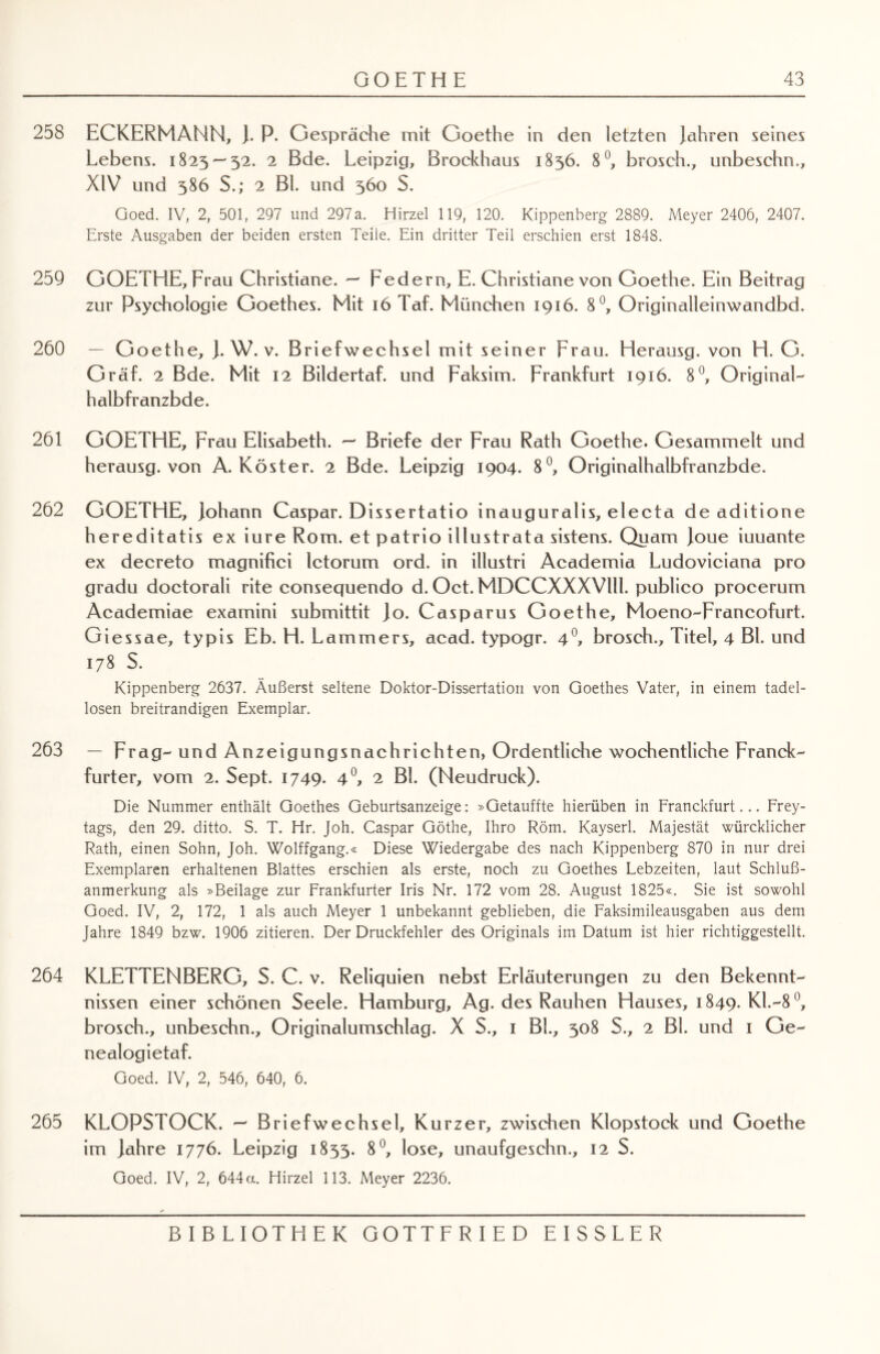 258 ECKERMANN, J. P. Gespräche mit Goethe in den letzten Jahren seines Lebens. 1825 — 32. 2 Bde. Leipzig, Brockhaus 1856. 8°, brosch., unbeschn., XIV und 386 S.; 2 Bl. und 360 S. Goed. IV, 2, 501, 297 und 297a. Hirzel 119, 120. Kippenberg 2889. Meyer 2406, 2407. Erste Ausgaben der beiden ersten Teile. Ein dritter Teil erschien erst 1848. 259 GOETHE, Frau Christiane. — Federn, E. Christiane von Goethe. Ein Beitrag zur Psychologie Goethes. Mit 16 Taf. München 1916. 8°, Originalleinwandbd. 260 — Goethe, J. W. v. Briefwechsel mit seiner Frau. Herausg. von H. G. Graf. 2 Bde. Mit 12 Bildertaf. und Faksim. Frankfurt 1916. 8°, Original- halbfranzbde. 261 GOETHE, Frau Elisabeth. — Briefe der Frau Rath Goethe. Gesammelt und herausg. von A. Köster. 2 Bde. Leipzig 1904. 8°, Originalhalbfranzbde. 262 GOETHE, Johann Caspar. Dissertatio inauguralis, electa de aditione hereditatis ex iure Rom. et patrio illustrata sistens. Quam Joue iuuante ex decreto magnifici letorum ord. in illustri Academia Ludoviciana pro gradu doctorali rite consequendo d. Oct. MDCCXXXVlll. publico procerum Academiae examini submittit Jo. Casparus Goethe, Moeno-Francofurt. Giessae, typis Eb. H. Lammers, acad. typogr. 40, brosch., Titel, 4 Bl. und 178 S. Kippenberg 2637. Äußerst seltene Doktor-Dissertation von Goethes Vater, in einem tadel¬ losen breitrandigen Exemplar. 263 — Frag- und Anzeigungsnachrichten, Ordentliche wöchentliche Franck- furter, vom 2. Sept. 1749. 4°, 2 Bl. (Neudruck). Die Nummer enthält Goethes Geburtsanzeige: »Getauffte hierüben in Franckfurt... Frey¬ tags, den 29. ditto. S. T. Hr. Joh. Caspar Göthe, Ihro Röm. Kayserl. Majestät würcklicher Rath, einen Sohn, Joh. Wolffgang.« Diese Wiedergabe des nach Kippenberg 870 in nur drei Exemplaren erhaltenen Blattes erschien als erste, noch zu Goethes Lebzeiten, laut Schluß¬ anmerkung als »Beilage zur Frankfurter Iris Nr. 172 vom 28. August 1825«. Sie ist sowohl Goed. IV, 2, 172, 1 als auch Meyer 1 unbekannt geblieben, die Faksimileausgaben aus dem Jahre 1849 bzw. 1906 zitieren. Der Druckfehler des Originals im Datum ist hier richtiggestellt. 264 KLETTENBERG, S. C. v. Reliquien nebst Erläuterungen zu den Bekennt¬ nissen einer schönen Seele. Hamburg, Ag. des Rauhen Hauses, 1849. Kl.-8 °, brosch., unbeschn., Originalumschlag. X S., 1 BL, 308 S., 2 Bl. und 1 Ge¬ ne alogietaf. Goed. IV, 2, 546, 640, 6. 265 KLOPSTOCK. — Briefwechsel, Kurzer, zwischen Klopstock und Goethe im Jahre 1776. Leipzig 1855. 8°, lose, unaufgeschn., 12 S. Goed. IV, 2, 644a. Hirzel 113. Meyer 2236.