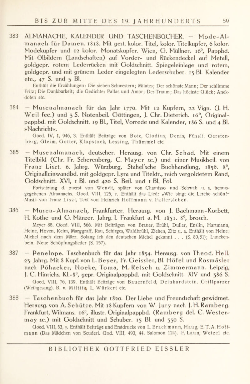 383 ALM AN ACHE, KALENDER UND TASCHENBÜCHER. - Mode-Al- manach für Damen. 1818. Mit gest. kolor. Titel, kolor. Titelkupfer, 6 kolor. Modekupfer und 12 kolor. Monatskupfer. Wien, G. Müllner. i6°, Pappbd. Mit Ölbildern (Landschaften) auf Vorder- und Rückendeckel auf Metall, goldgepr. rotem Lederrücken mit Goldschnitt. Spiegeleinlage und rotem, goldgepr. und mit grünem Leder eingelegten Lederschuber. 15 Bl. Kalender etc., 47 S. und 5 Bl. Enthält die Erzählungen: Die sieben Schwestern; Milates; Der schönste Mann; Der schlimme Fritz; Die Dankbarkeit; die Gedichte: Pallas und Amor; Der Traum; Das höchste Glück; Anek¬ doten etc. 384 — Musenalmanach für das Jahr 1770. Mit 12 Kupfern, 22 Vign. (J. H. Weil fee.) und 3 S. Notenbeil. Göttingen, J. Chr. Dieterich. 160, Original- pappbd. mit Goldschnitt. 19 Bl., Titel, Vorrede und Kalender, 186 S. und 4 Bl. »Nachricht«. Goed. IV, 1, 946, 3. Enthält Beiträge von Boie, Clodius, Denis, Füssli, Gersten¬ berg, Gleim, Götter, Klopstock, Lessing, Thümmel etc. 385 — Musenalmanach, deutscher. Herausg. von Chr. Schad. Mit einem Titelbild (Chr. Fr. Scherenberg, C. Mayer sc.) und einer Musikbeil, von Franz Liszt. 6. Jahrg. Würzburg, Stahelsche Buchhandlung, 1856. 8°, Originalleinwandbd. mit goldgepr. Lyra und Titeldr., reich vergoldetem Rand, Goldschnitt. XVI, 1 Bl. und 420 S. Beil, und 1 Bl. Fol. Fortsetzung d. zuerst von Wen dt, später von Chamisso und Schwab u. a. heraus¬ gegebenen Almanachs. Goed. VIII, 125, e. Enthält das Lied: »Wie singt die Lerche schön! Musik von Franz Liszt, Text von Heinrich Hoffmann v. Fallersleben. 386 - Mus en-Almanach, Frankfurter. Herausg. von J. Bachmann-Korbett, H. Kothe und G. Mänzer. Jahrg. I. Frankfurt a. M. 1851. 8°, brosch. Meyer 88. Goed. VIII, 566. Mit Beiträgen von Brauer, Brühl, Duller, Enslin, Hartmann, Heine, Hoven, Keim, Marggraff, Rau, Schirges, Waldbrühl, Ziehen, Zitz u. a. Enthält von Heine: Michel nach dem März. Solang ich den deutschen Michel gekannt . . . (S. 80/81); Luncken- bein. Neue Schöpfungslieder (S. 157). 387 — Penelope. Taschenbuch für das Jahr 1834. Herausg. von Theod. Hell. 23. Jahrg. Mit 8 Kupf. von L. Beyer, Fr. Geissler, Bl. Höfel und Rosmäsler nach Pöhacker, Noeke, Torna, M. Retsch u. Zimmermann. Leipzig, J. C. Hinrichs. Kl.-8°, gepr. Originaipappbd. mit Goldschnitt. XIV und 386 S. Goed. VIII, 76, 139. Enthält Beiträge von Bauernfeld, Deinhardstein, Grillparzer (Weihgesang), B. v. Miltita, L. Würkert etc. 388 — Taschenbuch für das Jahr 1820. Der Liebe und Freundschaft gewidmet. Herausg. von A. Schütze. Mit 18 Kupfern von W. Jury nach J. H. Ramberg. Frankfurt, Wilmans. 160, illustr. Originaipappbd. (Ramberg del. C. Wester¬ nn ay sc.) mit Goldschnitt und Schuber. 15 Bl. und 330 S. Goed. VIII, 53, y. Enthält Beiträge und Erstdrucke von L. Brach mann, Haug, E. T. A. Hoff¬ mann (Das Mädchen von Scuderi. God. VIII, 493, 44. Salomon 124), F. Laun, Wetzel etc.