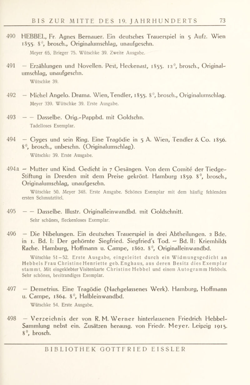 490 HEBBEL, Fr. Agnes Bernauer. Ein deutsches Trauerspiel in 5 Aufz. Wien 1855. 8 °, brosch., Originalumschlag, unaufgeschn. Meyer 65. Brieger 75. Wiitschke 39. Zweite Ausgabe. 491 — Erzählungen und Novellen. Pest, Heckenast, 1855. 12°7 brosch.. Original- Umschlag, unaufgeschn. Wiitschke 39. 492 — Michel Angelo. Drama. Wien, Tendier, 1855. 8°, brosch., Originalumschlag. Meyer 339. Wütschke 39. Erste Ausgabe. 493 -Dasselbe. Orig.-Pappbd. mit Goldschn. Tadelloses Exemplar. 494 — Gyges und sein Ring. Eine Tragödie in 5 A. Wien, Tendier 3c Co. 1856. 8°, brosch., unbeschn. (Originalumschlag). Wiitschke 39. Erste Ausgabe. 494 a — Mutter und Kind. Gedicht in 7 Gesängen. Von dem Comite der Tiedge- Stiftung in Dresden mit dem Preise gekrönt. Hamburg 1859. 8°, brosch., Originalumschlag, unaufgeschn. Wiitschke 50. Meyer 348. Erste Ausgabe. Schönes Exemplar mit dem häufig fehlenden ersten Schmutztitel. 495 -Dasselbe, lllustr. Originalleinwandbd. mit Goldschnitt. Sehr schönes, fleckenloses Exemplar. 496 — Die Nibelungen. Ein deutsches Trauerspiel in drei Abtheilungen. 2 Bde. in 1. Bd. 1: Der gehörnte Siegfried. Siegfried^ Tod. — Bd. 11: Kriemhilds Rache. Hamburg, Hoffmann u. Campe, 1862. 8°, Originalleinwandbd. Wiitschke 51 -52. Erste Ausgabe, eingeleitet durch ein Widmungsgedicht an Hebbels Frau Christine Henriette geb.Enghaus, aus deren Besitz diesExemplar stammt. Mit eingeklebter Visitenkarte Christine Hebbel und einem Autogramm Hebbels. Sehr schönes, breitrandiges Exemplar. 497 — Demetrius. Eine Tragödie (Nachgelassenes Werk). Hamburg, Hoffmann u. Campe, 1864. 8°, Halbleinwandbd. Wiitschke 54. Erste Ausgabe. 498 — Verzeichnis der von R. M. Werner hinterlassenen Friedrich Hebbel- Sammlung nebst ein. Zusätzen herausg. von Friedr. Meyer. Leipzig 1915. 8°, brosch.