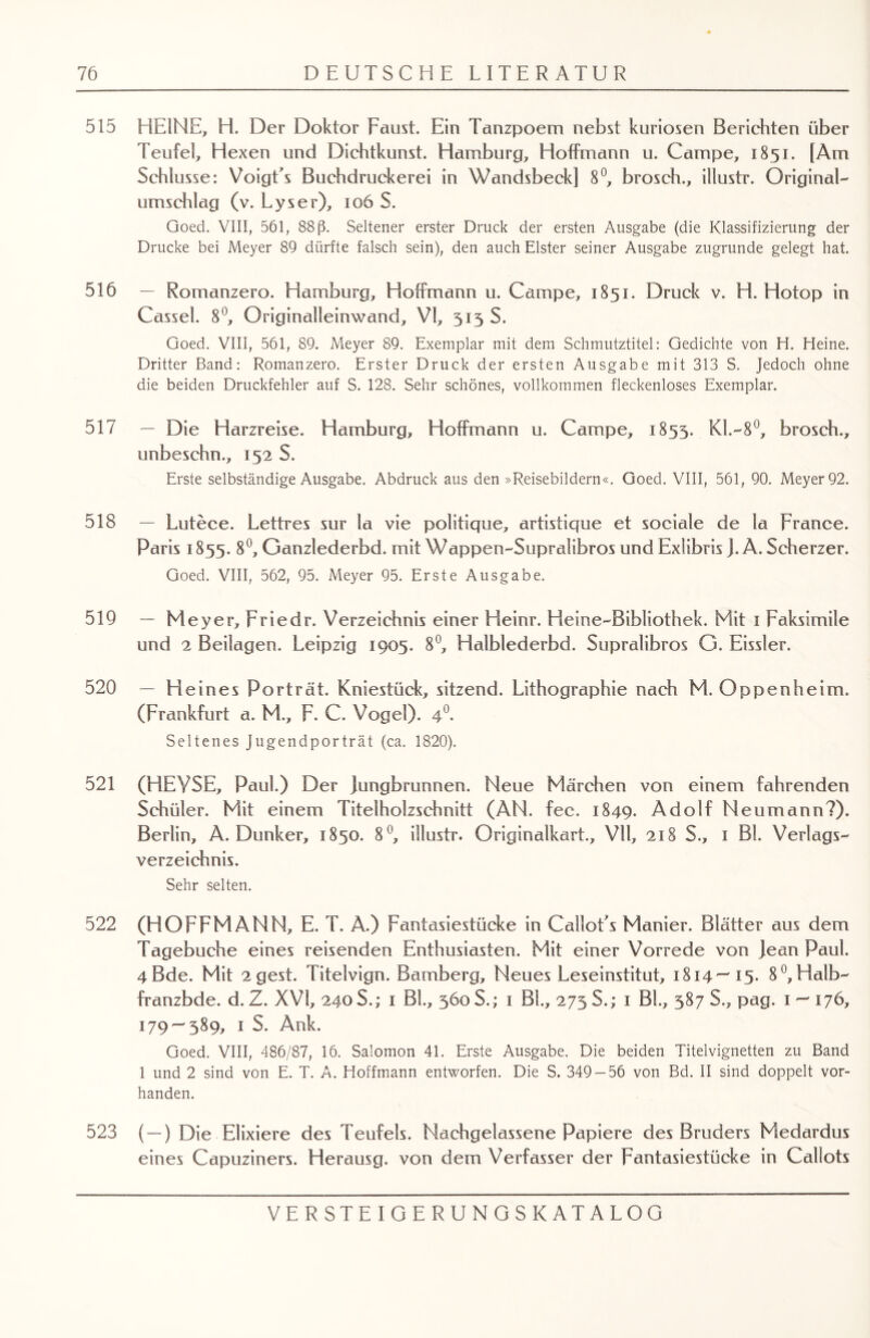 515 HEINE, H. Der Doktor Faust. Ein Tanzpoem nebst kuriosen Berichten über Teufel, Hexen und Dichtkunst. Hamburg, Holtmann u. Campe, 1851. [Am Schlüsse: VoigEs Buchdruckerei in Wandsbeck] 8°, brosch., illustr. Original- Umschlag (v. Lyser), 106 S. Goed. VIII, 561, 88 ß. Seltener erster Druck der ersten Ausgabe (die Klassifizierung der Drucke bei Meyer 89 dürfte falsch sein), den auch Elster seiner Ausgabe zugrunde gelegt hat. 516 — Romanzero. Hamburg, HofFmann u. Campe, 1851. Druck v. H. Hotop in Cassel. 8°, Originalleinwand, VI, 513 S. Goed. VIII, 561, 89. Meyer 89. Exemplar mit dem Schmutztitel: Gedichte von H. Heine. Dritter Band: Romanzero. Erster Druck der ersten Ausgabe mit 313 S. Jedoch ohne die beiden Druckfehler auf S. 128. Sehr schönes, vollkommen fleckenloses Exemplar. 517 — Die Harzreise. Hamburg, HofFmann u. Campe, 1853. Kl.-8°, brosch., unbeschn., 152 S. Erste selbständige Ausgabe. Abdruck aus den »Reisebildern«. Goed. VIII, 561, 90. Meyer 92. 518 — Lutece. Lettres sur la vie politique, artistique et sociale de la France. Paris 1855. 8°, Ganzlederbd. mit Wappen-Supralibros und Exlibris J. A. Scherzer. Goed. VIII, 562, 95. Meyer 95. Erste Ausgabe. 519 - Meyer, Friedr. Verzeichnis einer Fleinr. Heine-Bibliothek. Mit 1 Faksimile und 2 Beilagen. Leipzig 1905. 8°, Halblederbd. Supralibros G. Eissler. 520 — Heines Porträt. Kniestück, sitzend. Lithographie nach M. Oppenheim. (Frankfurt a. M., F. C. Vogel). 40. Seltenes Jugendporträt (ca. 1820). 521 (HEYSE, Paul.) Der jungbrunnen. Neue Märchen von einem fahrenden Schüler. Mit einem Titelholzschnitt (AN. fee. 1849. Adolf Neumann?). Berlin, A. Dunker, 1850. 8°, illustr. Originalkart., VII, 218 S., 1 Bl. Verlags¬ verzeichnis. Sehr selten. 522 (HOFFMANN, E. T. A.) Fantasiestücke in CalloEs Manier. Blätter aus dem Tagebuche eines reisenden Enthusiasten. Mit einer Vorrede von Jean Paul. 4ßde. Mit 2gest. Titelvign. Bamberg, Neues Leseinstitut, 1814—15. 8°,Halb- franzbde. d. Z. XVI, 240S.; 1 BL, 360S.; 1 Bl., 273 S.; 1 BL, 387 S., pag. 1 — 176, 179 — 389, 1 S. Ank. Goed. VIII, 486/87, 16. Salomon 41. Erste Ausgabe. Die beiden Titelvignetten zu Band 1 und 2 sind von E. T. A. Hoffmann entworfen. Die S. 349 — 56 von Bd. II sind doppelt vor¬ handen. 523 ( —) Die Elixiere des Teufels. Nachgelassene Papiere des Bruders Medardus eines Capuziners. Herausg. von dem Verfasser der Fantasiestücke in Caliots