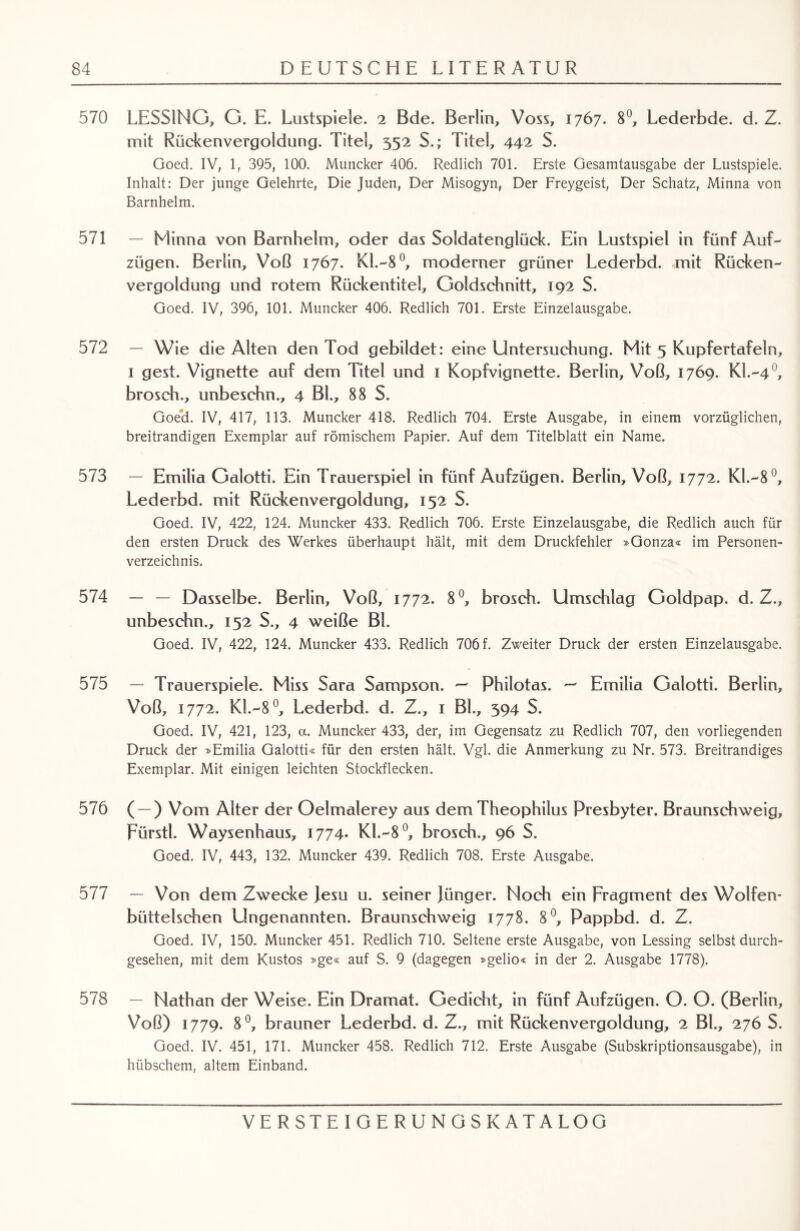 570 LESSING, G. E. Lustspiele. 2 Bde. Berlin, Voss, 1767. 8°, Lederbde. d. Z. mit Rückenvergoldung. Titel, 352 S.; Titel, 442 S. Goed. IV, 1, 395, 100. Muncker 406. Redlich 701. Erste Gesamtausgabe der Lustspiele. Inhalt: Der junge Gelehrte, Die Juden, Der Misogyn, Der Freygeist, Der Schatz, Minna von Barnhelm. 571 — Minna von Barnhelm, oder das Soldatenglück. Ein Lustspiel in fünf Auf¬ zügen. Berlin, Voß 1767. Kl.-8°, moderner grüner Lederbd. mit Rücken¬ vergoldung und rotem Rückentitel, Goldschnitt, 192 S. Goed. IV, 396, 101. Muncker 406. Redlich 701. Erste Einzelausgabe. 572 — Wie die Alten den Tod gebildet: eine Untersuchung. Mit 5 Kupfertafeln, 1 gest. Vignette auf dem Titel und 1 Kopfvignette. Berlin, Voß, 1769. KI.-40, brosch., unbeschn., 4 Bl., 88 S. Goed. IV, 417, 113. Muncker 418. Redlich 704. Erste Ausgabe, in einem vorzüglichen, breitrandigen Exemplar auf römischem Papier. Auf dem Titelblatt ein Name. 573 — Emilia Galotti. Ein Trauerspiel in fünf Aufzügen. Berlin, Voß, 1772. Kl.-8°, Lederbd. mit Rückenvergoldung, 152 S. Goed. IV, 422, 124. Muncker 433. Redlich 706. Erste Einzelausgabe, die Redlich auch für den ersten Druck des Werkes überhaupt hält, mit dem Druckfehler »Gonza« im Personen¬ verzeichnis. 574 — — Dasselbe. Berlin, Voß, 1772. 8°, brosch. Umschlag Goldpap. d. Z., unbeschn., 152 S., 4 weiße Bl. Goed. IV, 422, 124. Muncker 433. Redlich 706 f. Zweiter Druck der ersten Einzelausgabe. 575 — Trauerspiele. Miss Sara Sampson. ^ Phiiotas. — Emilia Galotti. Berlin, Voß, 1772. K1.-80, Lederbd. d. Z., 1 Bl., 394 S. Goed. IV, 421, 123, a. Muncker 433, der, im Gegensatz zu Redlich 707, den vorliegenden Druck der »Emilia Galotti« für den ersten hält. Vgl. die Anmerkung zu Nr. 573. Breitrandiges Exemplar. Mit einigen leichten Stockflecken. 576 ( —) Vom Alter der Oelmalerey aus dem Theophilus Presbyter. Braunschweig, Fürstl. Waysenhaus, 1774. Kl.-8°, brosch., 96 S. Goed. IV, 443, 132. Muncker 439. Redlich 708. Erste Ausgabe. 577 — Von dem Zwecke Jesu u. seiner Jünger. Noch ein Fragment des Wolfen* büttelschen Ungenannten. Braunschweig 1778. 8°, Pappbd. d. Z. Goed. IV, 150. Muncker 451. Redlich 710. Seltene erste Ausgabe, von Lessing selbst durch¬ gesehen, mit dem Kustos »ge« auf S. 9 (dagegen »gelio« in der 2. Ausgabe 1778). 578 — Nathan der Weise. Ein Dramat. Gedicht, in fünf Aufzügen. O. O. (Berlin, Voß) 1779. 8°, brauner Lederbd. d. Z., mit Rückenvergoldung, 2 BL, 276 S. Goed. IV. 451, 171. Muncker 458. Redlich 712. Erste Ausgabe (Subskriptionsausgabe), in hübschem, altem Einband.