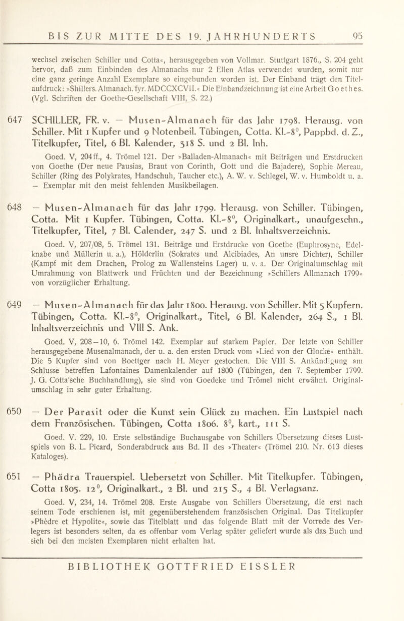 Wechsel zwischen Schiller und Cotta«, herausgegeben von Vollmar. Stuttgart 1876., S. 204 geht hervor, daß zum Einbinden des Almanachs nur 2 Ellen Atlas verwendet wurden, somit nur eine ganz geringe Anzahl Exemplare so eingebunden worden ist. Der Einband trägt den Titel¬ aufdruck: »Shillers. Almanach. fyr. MDCCXCV1I.« Die Einbandzeichnung ist eine Arbeit Goethes. (Vgl. Schriften der Goethe-Gesellschaft VIII, S. 22.) 647 SCHILLER, FR. v. — Musen-Almanach für das Jahr 1798. Herausg. von Schiller. Mit 1 Kupfer und 9 Notenbeil. Tübingen, Cotta. Kl.-8°, Rappbd. d.Z., Titelkupfer, Titel, 6 Bl. Kalender, 518 S. und 2 Bl. Inh. Goed. V, 204ff., 4. Trömel 121. Der »Balladen-Almanach« mit Beiträgen und Erstdrucken von Goethe (Der neue Pausias, Braut von Corinth, Gott und die Bajadere), Sophie Mereau, Schiller (Ring des Polykrates, Handschuh, Taucher etc.), A. W. v. Schlegel, W. v. Humboldt u. a. — Exemplar mit den meist fehlenden Musikbeilagen. 648 — Musen-Almanach für das Jahr 1799. Herausg. von Schiller. Tübingen, Cotta. Mit 1 Kupfer. Tübingen, Cotta. KL-8°, Originalkart., unaufgeschn., Titelkupfer, Titel, 7 Bl. Calender, 247 S. und 2 Bl. Inhaltsverzeichnis. Goed. V, 207/08, 5. Trömel 131. Beiträge und Erstdrucke von Goethe (Euphrosyne, Edel¬ knabe und Müllerin u. a.), Hölderlin (Sokrates und Alcibiades, An unsre Dichter), Schiller (Kampf mit dem Drachen, Prolog zu Wallensteins Lager) u. v. a. Der Originalumschlag mit Umrahmung von Blattwerk und Früchten und der Bezeichnung »Schillers Allmanach 1799« von vorzüglicher Erhaltung. 649 — Musen-Almanach für das Jahr 1800. Herausg. von Schiller. Mit 5 Kupfern. Tübingen, Cotta. Kl.--8°, Originalkart., Titel, 6 Bl. Kalender, 264 S., 1 Bl. Inhaltsverzeichnis und Vlli S. Ank. Goed. V, 208 — 10, 6. Trömel 142. Exemplar auf starkem Papier. Der letzte von Schiller herausgegebene Musenalmanach, der u. a. den ersten Druck vom »Lied von der Glocke« enthält. Die 5 Kupfer sind von Boettger nach H. Meyer gestochen. Die VIII S. Ankündigung am Schlüsse betreffen Lafontaines Damenkalender auf 1800 (Tübingen, den 7. September 1799. J. G. Cotta’sche Buchhandlung), sie sind von Goedeke und Trömel nicht erwähnt. Original¬ umschlag in sehr guter Erhaltung. 650 - Der P arasit oder die Kunst sein Glück zu machen. Ein Lustspiel nach dem Französischen. Tübingen, Cotta 1806. 8°, kart., m S. Goed. V. 229, 10. Erste selbständige Buchausgabe von Schillers Übersetzung dieses Lust¬ spiels von B. L. Picard, Sonderabdruck aus Bd. II des »Theater« (Trömel 210. Nr. 613 dieses Kataloges). 651 — Phädra Trauerspiel. Liebersetzt von Schiller. Mit Titelkupfer. Tübingen, Cotta 1805. 12°, Originalkart., 2 Bl. und 215 S., 4 Bl. Verlagsanz. Goed. V, 234, 14. Trömel 208. Erste Ausgabe von Schillers Übersetzung, die erst nach seinem Tode erschienen ist, mit gegenüberstehendem französischen Original. Das Titelkupfer »Phedre et Hypolite«, sowie das Titelblatt und das folgende Blatt mit der Vorrede des Ver¬ legers ist besonders selten, da es offenbar vom Verlag später geliefert wurde als das Buch und sich bei den meisten Exemplaren nicht erhalten hat.