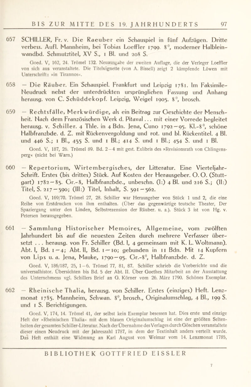 657 SCHILLER, Fr. v. Die Raeuber ein Schauspiel in fünf Aufzügen. Dritte verbess. Aufl. Mannheim, bei Tobias LoefFler 1799 8°, moderner Halblein- wandbd. Schmutztitel, XV S., 1 Bl. und 208 S. Goed. V, 162, 24. Trömel 132. Neuausgabe der zweiten Auflage, die der Verleger Loeffler von sich aus veranstaltete. Die Titelvignette (von A. Bisseil) zeigt 2 kämpfende Löwen mit Unterschrift: »in Tirannos«. 658 — Die Räuber. Ein Schauspiel. Frankfurt und Leipzig 1781. Im Faksimile- Neudruck nebst der unterdrückten ursprünglichen Fassung und Anhang herausg. von C. Schüddekopf. Leipzig, Weigel 1905. 8°, brosch. 659 — Rechtsfälle, Merkwürdige, als ein Beitrag zur Geschichte der Mensch¬ heit. Nach dem Französischen Werk d. Pitaval... mit einer Vorrede begleitet herausg. v. Schiller. 4 Thle. in 4 Bdn. Jena, Cuno 1792 — 95. Kl.-8°, schöne Halbfranzbde. d. Z. mit Rückenvergoldung und rot. und bl. Rückentitel. 4 Bl. und 446 S.; 1 BL, 435 S. und 1 BL; 414 S. und 1 BL; 454 S. und 1 BL Goed. V, 187, 26. Trömel 89. Bd. 2 — 4 mit gest. Exlibris des »Revisionsrath von Chlingens- perg« (nicht bei Warn.) 660 — Repertorium, Wirtembergisches, der Litteratur. Eine Vierteljahr- Schrift. Erstes (bis drittes) Stück. Auf Kosten der Herausgeber. O. O. (Stutt¬ gart) 1782—85. Gr.-8, Halbfranzbde., unbeschn. (1:) 4 BL und 216 S.; (11:) Titel, S. 217— 390; (111:) Titel, Inhalt, S. 391—562. Goed. V, 169/70. Trömel 27, 28. Schiller war Herausgeber von Stück 1 und 2, die eine Reihe von Erstdrucken von ihm enthalten. (Über das gegenwärtige teutsche Theater, Der Spaziergang unter den Linden, Selbstrezension der Räuber, u. a.). Stück 3 ist von Hg. v. Petersen herausgegeben. 661 — Sammlung Historischer Memoires, Allgemeine, vom zwölften Jahrhundert bis auf die neuesten Zeiten durch mehrere Verfasser über¬ setzt . . . herausg. von Fr. Schiller (Bd. 1, 4 gemeinsam mit K. L. Woltmann). Abt. I, Bd. 1—4; Abt. 11, Bd. 1—'io; gebunden in 11 Bdn. Mit 14 Kupfern von Lips u. a. Jena, Mauke, 1790 — 95. Gr.-8°, Halbfranzbde. d. Z. Goed. V, 186/187, 25, 1-6. Trömel 77, 81, 87. Schiller schrieb die Vorberichte und die universalhistor. Übersichten bis Bd. 5 der Abt. II. Über Goethes Mitarbeit an der Ausstattung des Unternehmens vgl. Schillers Brief an G. Körner vom 26. März 1790. Schönes Exemplar. 662 — Rheinische Thalia, herausg. von Schiller. Erstes (einziges) Heft. Lenz¬ monat 1785. Mannheim, Schwan. 8°, brosch., Originalumschlag, 4 BL, 199 S. und 1 S. Berichtigungen. Goed. V, 174, 14. Trömel 41, der selbst kein Exemplar besessen hat. Dies erste und einzige Heft der »Rheinischen Thalia« mit dem blauen Originalumschlag ist eine der größten Selten¬ heiten der gesamten Schiller-Literatur. Nach der Übernahme des Verlages durch Göschen veranstaltete dieser einen Neudruck mit der Jahreszahl 1787, in dem der Textinhalt anders verteilt wurde. Das Heft enthält eine Widmung an Karl August von Weimar vom 14. Lenzmonat 1785, BIBLIOTHEK GOTTFRIED EISSLER 7