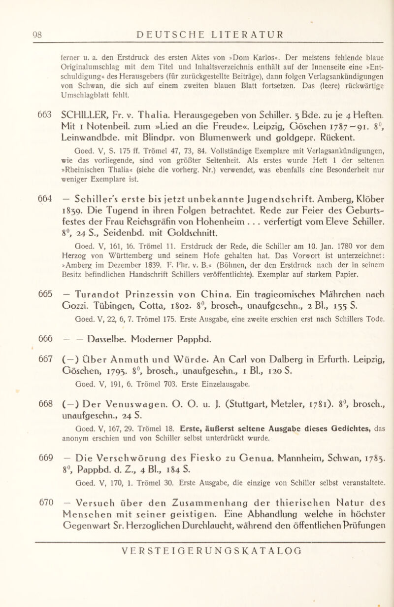 ferner u. a. den Erstdruck des ersten Aktes von »Dom Kariös«. Der meistens fehlende blaue Originalumschlag mit dem Titel und Inhaltsverzeichnis enthält auf der Innenseite eine »Ent¬ schuldigung« des Herausgebers (für zurückgestellte Beiträge), dann folgen Verlagsankündigungen von Schwan, die sich auf einem zweiten blauen Blatt fortsetzen. Das (leere) rückwärtige Umschlagblatt fehlt. 663 SCHILLER, Fr. v. Thalia. Herausgegeben von Schiller. 3 Bde. zu je 4 Heften. Mit 1 Notenbeil, zum »Lied an die Freude«. Leipzig, Göschen 1787—91. 8°, Leinwandbde. mit Blindpr. von Blumenwerk und goldgepr. Rückent. Goed. V, S. 175 ff. Trömel 47, 73, 84. Vollständige Exemplare mit Verlagsankündigungen, wie das vorliegende, sind von größter Seltenheit. Als erstes wurde Heft 1 der seltenen »Rheinischen Thalia« (siehe die vorherg. Nr.) verwendet, was ebenfalls eine Besonderheit nur weniger Exemplare ist. 664 — SchilleFs erste bis jetzt unbekannte jugendschrift. Amberg, Klöber 1839. Die Tugend in ihren Folgen betrachtet. Rede zur Feier des Geburts¬ festes der Frau Reichsgräfin von Hohenheim . . . verfertigt vom Eleve Schiller. 8°, 24 S., Seidenbd. mit Goldschnitt. Goed. V, 161, 16. Trömel 11. Erstdruck der Rede, die Schiller am 10. Jan. 1780 vor dem Herzog von Württemberg und seinem Hofe gehalten hat. Das Vorwort ist unterzeichnet: »Amberg im Dezember 1839. F. Fhr. v. B.« (Bohnen, der den Erstdruck nach der in seinem Besitz befindlichen Handschrift Schillers veröffentlichte). Exemplar auf starkem Papier. 665 — Turandot Prinzessin von China. Ein tragicomisches Mährchen nach Gozzi. Tübingen, Cotta, 1802. 8°, brosch., unaufgeschn., 2 Bl., 155 S. Goed. V, 22, 6, 7. Trömel 175. Erste Ausgabe, eine zweite erschien erst nach Schillers Tode. 666 — — Dasselbe. Moderner Pappbd. 667 ( —) Über Anmuth und Würde. An Carl von Dalberg in Erfurth. Leipzig, Göschen, 1793. 8°, brosch., unaufgeschn., 1 Bk, 120 S. Goed. V, 191, 6. Trömel 703. Erste Einzelausgabe. 668 ( —) Der Venus wagen. O. O. u. ]. (Stuttgart, Metzler, 1781). 8°, brosch., unaufgeschn., 24 S. Goed. V, 167, 29. Trömel 18. Erste, äußerst seltene Ausgabe dieses Gedichtes, das anonym erschien und von Schiller selbst unterdrückt wurde. 669 — Die Verschwörung des Fiesko zu Genua. Mannheim, Schwan, 1783. 8°, Pappbd. d. Z., 4 BL, 184 S. Goed. V, 170, 1. Trömel 30. Erste Ausgabe, die einzige von Schiller selbst veranstaltete. 670 — Versuch über den Zusammenhang der thierischen Natur des Menschen mit seiner geistigen. Eine Abhandlung welche in höchster Gegenwart Sr. Herzoglichen Durchlaucht, während den öffentlichen Prüfungen