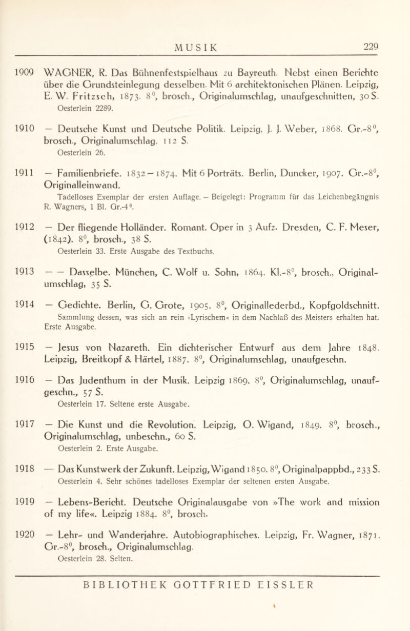 1909 1910 1911 1912 1913 1914 1915 1916 1917 1918 1919 1920 MUSIK 229 WAGNER, R. Das Bühnenfestspielhaus zu Bayreuth. Nebst einen Berichte über die Grundsteinlegung desselben. Mit 6 architektonischen Plänen. Leipzig, E. W. Fritzsch, 1873. 8°, brosch., Originalumschlag, unaufgeschnitten, 30S. Oesterlein 2289. — Deutsche Kunst und Deutsche Politik. Leipzig, j. J. Weber, 1868. Gr.-8°, brosch., Originalumschlag. 112 S. Oesterlein 26. — Familienbriefe. 1832 — 1874. Mit 6 Porträts. Berlin, Duncker, 1907. Gr.-8°, Originalleinwand. Tadelloses Exemplar der ersten Auflage. - Beigelegt: Programm für das Leichenbegängnis R. Wagners, 1 Bl. Gr.-4°. — Der fliegende Holländer. Romant. Oper in 3 Aufz. Dresden, C. F. Meser, (1842). 8°, brosch., 38 S. Oesterlein 33. Erste Ausgabe des Textbuchs. -Dasselbe. München, C. Wolf u. Sohn, 1864. Kl.-8°, brosch., Original- Umschlag, 35 S. — Gedichte. Berlin, G. Grote, 1905. 8°, Originatlederbd., Kopfgoldschnitt. Sammlung dessen, was sich an rein »Lyrischem« in dem Nachlaß des Meisters erhalten hat. Erste Ausgabe. — )esus von Nazareth. Ein dichterischer Entwurf aus dem jahre 1848. Leipzig, Breitkopf & Härtel, 1887. 8°, Originalumschlag, unaufgeschn. — Das judenthum in der Musik. Leipzig 1869. 8°, Originalumschlag, unauf¬ geschn., 57 S. Oesterlein 17. Seltene erste Ausgabe. — Die Kunst und die Revolution. Leipzig, O. Wigand, 1849. 8°, brosch., Originalumschlag, unbeschn., 60 S. Oesterlein 2. Erste Ausgabe. — Das Kunstwerk der Zukunft. Leipzig, Wigand 1850. 8°, Originalpappbd., 233S. Oesterlein 4. Sehr schönes tadelloses Exemplar der seltenen ersten Ausgabe. — Lebens-Bericht. Deutsche Originalausgabe von »The work and mission of my life«. Leipzig 1884. 8°, brosch. — Lehr- und Wanderjahre. Autobiographisches. Leipzig, Fr. Wagner, 1871. Gr.-8°, brosch., Originalumschlag. Oesterlein 28. Selten. BIBLIOTHEK GOTTFRIED EISSLER \