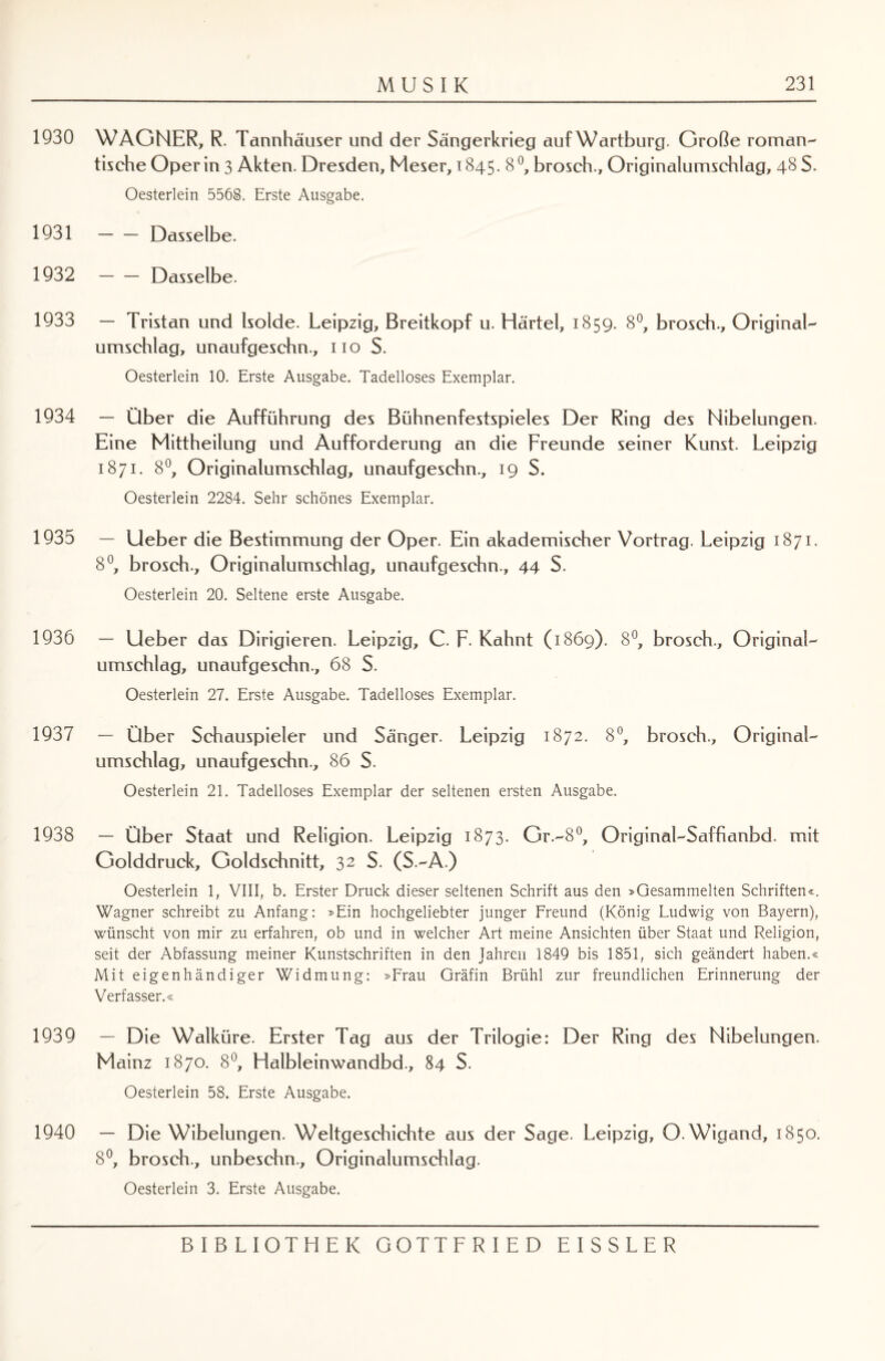 1930 1931 1932 1933 1934 1935 1936 1937 1938 1939 1940 MUSIK 231 WAGNER, R. Tannhäuser und der Sängerkrieg auf Wartburg. Große roman¬ tische Oper in 3 Akten. Dresden, Meser, 1845. 8 °, brosch., Originalumschlag, 48 S. Oesterlein 5568. Erste Ausgabe. -Dasselbe. -Dasselbe. — Tristan und Isolde. Leipzig, Breitkopf u. Härtel, 1859. 8°, brosch.. Original- Umschlag, unaufgeschn., 110 S. Oesterlein 10. Erste Ausgabe. Tadelloses Exemplar. — Über die Aufführung des Bühnenfestspieles Der Ring des Nibelungen. Eine Mittheilung und Aufforderung an die Freunde seiner Kunst. Leipzig 1871. 8°, Originalumschlag, unaufgeschn., 19 S. Oesterlein 2284. Sehr schönes Exemplar. — lieber die Bestimmung der Oper. Ein akademischer Vortrag. Leipzig 1871. 8°, brosch., Originalumschlag, unaufgeschn., 44 S. Oesterlein 20. Seltene erste Ausgabe. — lieber das Dirigieren. Leipzig, C. F- Kahnt (1869). 8°, brosch., Original¬ umschlag, unaufgeschn., 68 S. Oesterlein 27. Erste Ausgabe. Tadelloses Exemplar. — Über Schauspieler und Sänger. Leipzig 1872. 8°, brosch., Original¬ umschlag, unaufgeschn., 86 S. Oesterlein 21. Tadelloses Exemplar der seltenen ersten Ausgabe. — Über Staat und Religion. Leipzig 1873. Gr.-8°, Original-Saffianbd. mit Golddruck, Goldschnitt, 32 S. (S.-A.) Oesterlein 1, VIII, b. Erster Druck dieser seltenen Schrift aus den »Gesammelten Schriften«. Wagner schreibt zu Anfang: »Ein hochgeliebter junger Freund (König Ludwig von Bayern), wünscht von mir zu erfahren, ob und in welcher Art meine Ansichten über Staat und Religion, seit der Abfassung meiner Kunstschriften in den Jahren 1849 bis 1851, sich geändert haben.« Mit eigenhändiger Widmung: »Frau Gräfin Brühl zur freundlichen Erinnerung der Verfasser.« — Die Walküre. Erster Tag aus der Trilogie: Der Ring des Nibelungen. Mainz 1870. 8°, Halbleinwandbd., 84 S. Oesterlein 58. Erste Ausgabe. — Die Wibelungen. Weltgeschichte aus der Sage. Leipzig, O. Wigand, 1850. 8°, brosch., unbeschn., Originalumschlag. Oesterlein 3. Erste Ausgabe.