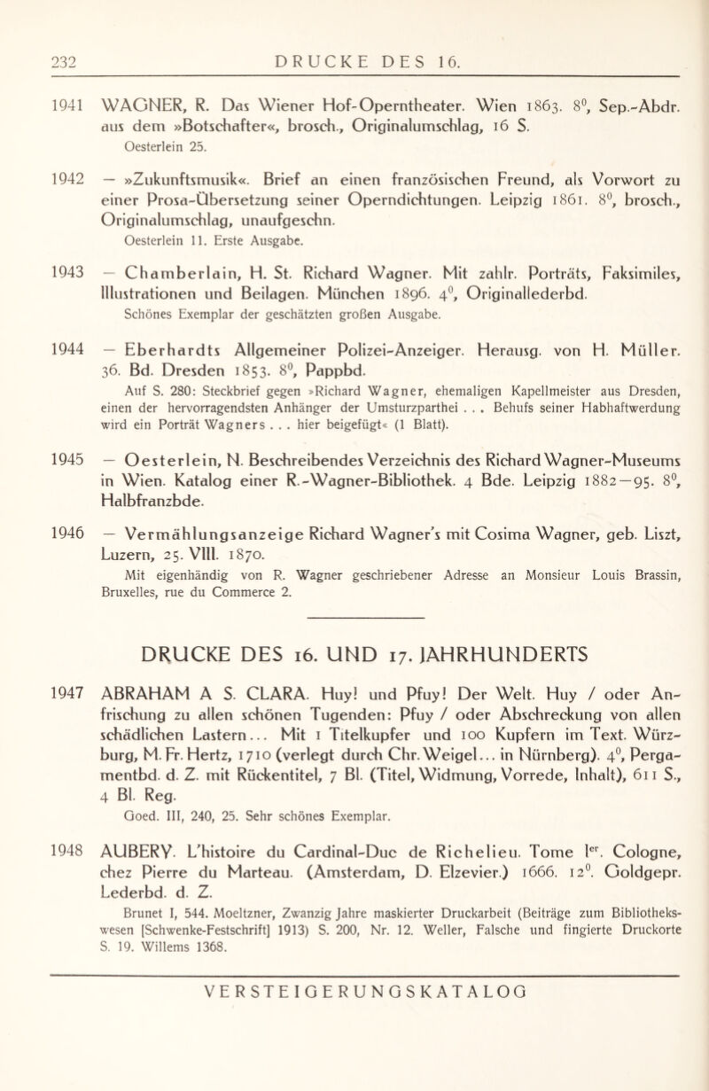 1941 WAGNER, R. Dös Wiener Hof-Operntheater. Wien 1863. 8°, Sep.-Abdr. aus dem »Botschafter«, brosch., Originalumschlag, 16 S. Oesterlein 25. 1942 — »Zukunftsmusik«. Brief an einen französischen Freund, als Vorwort zu einer Prosa-Übersetzung seiner Operndichtungen. Leipzig 1861. 8°, brosch., Originalumschlag, unaufgeschn. Oesterlein 11. Erste Ausgabe. 1943 — Chamberlain, H. St. Richard Wagner. Mit zahlr. Porträts, Faksimiles, Illustrationen und Beilagen. München 1896. 40, Originallederbd. Schönes Exemplar der geschätzten großen Ausgabe. 1944 - Eberh ardts Allgemeiner Polizei-Anzeiger. Herausg. von H. Müller. 36. Bd. Dresden 1853. 8°, Pappbd. Auf S. 280: Steckbrief gegen »Richard Wagner, ehemaligen Kapellmeister aus Dresden, einen der hervorragendsten Anhänger der Umsturzparthei . . . Behufs seiner Habhaftwerdung wird ein Porträt Wagners . . . hier beigefügt« (1 Blatt). 1945 — Oesterlein, N. Beschreibendes Verzeichnis des Richard Wagner-Museums in Wien. Katalog einer R.-Wagner-Bibliothek. 4 Bde. Leipzig 1882 — 95. 8°, Halbfranzbde. 1946 — Vermählungsanzeige Richard Wagner s mit Cosima Wagner, geb. Liszt, Luzern, 25. Vlll. 1870. Mit eigenhändig von R. Wagner geschriebener Adresse an Monsieur Louis Brassin, Bruxelles, rue du Commerce 2. DRUCKE DES 16. UND 17. JAHRHUNDERTS 1947 ABRAHAM A S. CLARA. Huyl und Pfuy! Der Welt. Huy / oder An¬ frischung zu allen schönen Tugenden: Pfuy / oder Abschreckung von allen schädlichen Lastern... Mit i Titelkupfer und ioo Kupfern im Text. Würz¬ burg, M.Fr.Hertz, 1710 (verlegt durch Chr.Weigel... in Nürnberg). 40, Perga- mentbd. d. Z. mit Rückentitel, 7 BL (Titel, Widmung, Vorrede, Inhalt), 611 S., 4 Bl. Reg. Goed. III, 240, 25. Sehr schönes Exemplar. 1948 AUBERY. L’histoire du Cardinal-Duc de Richelieu. Tome 1er. Cologne, chez Pierre du Marteau. (Amsterdam, D. Elzevier.) 1666. 120. Goldgepr. Lederbd. d. Z. Brunet I, 544. Moeltzner, Zwanzig Jahre maskierter Druckarbeit (Beiträge zum Bibliotheks¬ wesen [Schwenke-Festschrift] 1913) S. 200, Nr. 12. Weller, Falsche und fingierte Druckorte S. 19. Willems 1368.