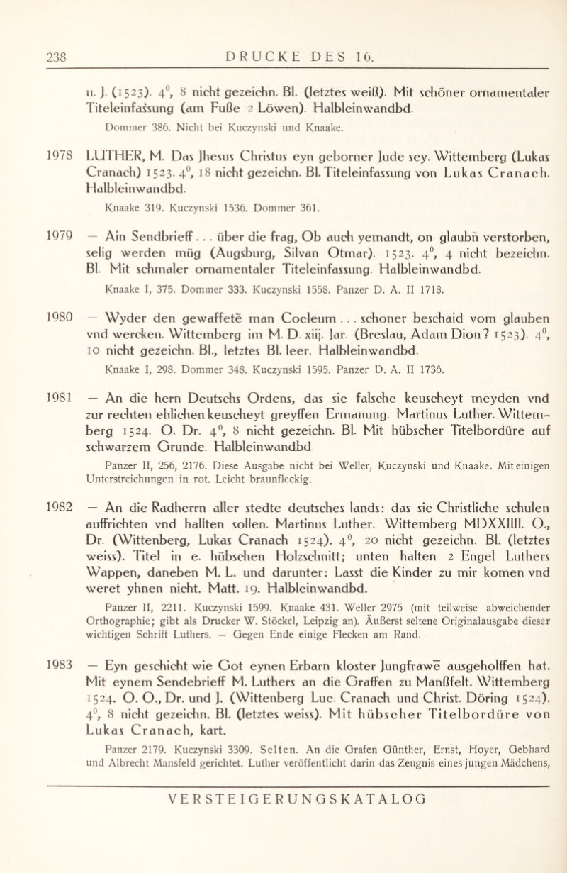 u. ). (1523). 4°, 8 nicht gezeichn. Bl. (letztes weiß). Mit schöner ornamentaler Titeleinfassung (am Fuße 2 Löwen). Halbleinwandbd. Dommer 386. Nicht bei Kuczynski und Knaake. 1978 LUTHER, M. Das jhesus Christus eyn geborner jude sey. Wittemberg (Lukas Cranach) 1523. 40, 18 nicht gezeichn. Bl. Titeleinfassung von Lukas Cranach. Halbleinwandbd. Knaake 319. Kuczynski 1536. Dommer 361. 1979 — Ain Sendbrieff . . . über die frag. Ob auch yemandt, on glaubn verstorben, selig werden müg (Augsburg, Silvan Otmar). 1523. 40, 4 nicht bezeichn. Bl. Mit schmaler ornamentaler Titeleinfassung. Halbleinwandbd. Knaake I, 375. Dommer 333. Kuczynski 1558. Panzer D. A. II 1718. 1980 — Wyder den gewaffete man Cocleum . . . schöner beschaid vom glauben vnd wercken. Wittemberg im M. D. xiij. }ar. (Breslau, Adam Dion? 1523). 4°, 10 nicht gezeichn. Bl., letztes Bl. leer. Halbleinwandbd. Knaake I, 298. Dommer 348. Kuczynski 1595. Panzer D. A. II 1736. 1981 — An die hern Deutschs Ordens, das sie falsche keuscheyt meyden vnd zur rechten ehlichen keuscheyt greyffen Ermanung. Martinus Luther. Wittem¬ berg 1524. O. Dr. 4°, 8 nicht gezeichn. Bl. Mit hübscher Titelbordüre auf schwarzem Grunde. Halbleinwandbd. Panzer II, 256, 2176. Diese Ausgabe nicht bei Weller, Kuczynski und Knaake. Mit einigen Unterstreichungen in rot. Leicht braunfleckig. 1982 — An die Radherrn aller stedte deutsches lands: das sie Christliche schulen aufPrichten vnd hallten sollen. Martinus Luther. Wittemberg MDXXllll. O., Dr. (Wittenberg, Lukas Cranach 1524). 40, 20 nicht gezeichn. Bl. (letztes weiss). Titel in e. hübschen Holzschnitt; unten halten 2 Engel Luthers Wappen, daneben M. L. und darunter: Lasst die Kinder zu mir körnen vnd weret yhnen nicht. Matt. 19. Halbleinwandbd. Panzer II, 2211. Kuczynski 1599. Knaake 431. Weller 2975 (mit teilweise abweichender Orthographie; gibt als Drucker W. Stöckel, Leipzig an). Äußerst seltene Originalausgabe dieser wichtigen Schrift Luthers. — Gegen Ende einige Flecken am Rand. 1983 — Eyn geschieht wie Got eynen Erbarn kloster jungfrawe ausgeholffen hat. Mit eynem Sendebrieff M. Luthers an die Graffen zu Manßfelt. Wittemberg 1524. O. O., Dr. und ]. (Wittenberg Luc. Cranach und Christ. Döring 1524). 4°, 8 nicht gezeichn. Bl. (letztes weiss). Mit hübscher Titelbordüre von Lukas Cranach, kart. Panzer 2179. Kuczynski 3309. Selten. An die Grafen Günther, Ernst, Hoyer, Gebhard und Albrecht Mansfeld gerichtet. Luther veröffentlicht darin das Zeugnis eines jungen Mädchens,