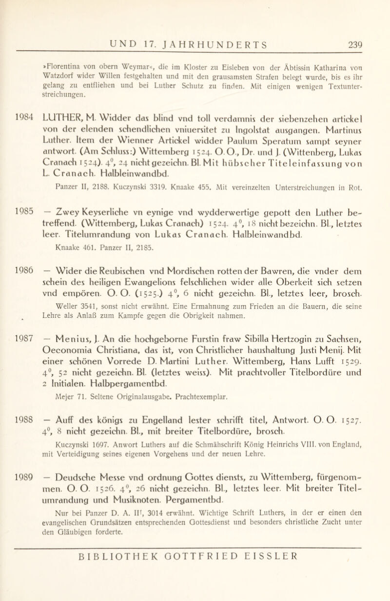 »Florentina von obern Weymar«, die im Kloster zu Eisleben von der Äbtissin Katharina von Watzdorf wider Willen festgehalten und mit den grausamsten Strafen belegt wurde, bis es ihr gelang zu entfliehen und bei Luther Schutz zu finden. Mit einigen wenigen Textunter¬ streichungen. 1984 LUTHER, M. Widder das blind vnd toll verdamnis der siebenzehen artickel von der elenden schendlichen vniuersitet zu Ingolstat ausgangen. Martinus Luther. Item der Wienner Artickel widder Paulum Speratum sampt seyner antwort. (Am Schluss:) Wittemberg 1524. O.O., Dr. und ). (Wittenberg, Lukas Cranach 1524). 4°> 24 nichtgezeichn. Bl. Mit hübscher Titeleinfassung von L. C ranach. Halbleinwandbd. Panzer II, 2188. Kuczynski 3319. Knaake 455. Mit vereinzelten Unterstreichungen in Rot. 1985 — Zwey Keyserliche vn eynige vnd wydderwertige gepott den Luther be- treffend. (Wittemberg, Lukas Cranach) 1524. 40, 18 nicht bezeichn. Bl, letztes leer. Titelumrandung von Lukas Cranach. Halbleinwandbd. Knaake 461. Panzer II, 2185. 1986 — Wider die Reubischen vnd Mordischen rotten der Bawren, die vnder dem schein des heiligen Ewangelions felschlichen wider alle Oberkeit sich setzen vnd empören. O. O. ( 1525.) 40, 6 nicht gezeichn. Bl, letztes leer, brosch- Weller 3541, sonst nicht erwähnt. Eine Ermahnung zum Frieden an die Bauern, die seine Lehre als Anlaß zum Kampfe gegen die Obrigkeit nahmen. 1987 — Menius, J. An die hochgeborne Fürstin fraw Sibilla Hertzogin zu Sachsen, Oeconomia Christiana, das ist, von Christlicher haushaltung justi Menij. Mit einer schönen Vorrede D. Martini Luther. Wittemberg, Hans Lufft 1529. 4°, 52 nicht gezeichn. Bl (letztes weiss). Mit prachtvoller Titelbordüre und 2 Initialen. Halbpergamentbd. Mejer 71. Seltene Originalausgabe. Prachtexemplar. 1988 — Auff des königs zu Engelland lester schrifft titel, Antwort. O. O. 1527. 4°, 8 nicht gezeichn. Bl, mit breiter Titelbordüre, brosch. Kuczynski 1697. Anwort Luthers auf die Schmähschrift König Fleinrichs VIII. von England, mit Verteidigung seines eigenen Vorgehens und der neuen Lehre. 1989 — Deudsche Messe vnd Ordnung Gottes diensts, zu Wittemberg, fürgenom¬ men. O. O. 1526. 40, 26 nicht gezeichn. Bl, letztes leer. Mit breiter Titel¬ umrandung und Musiknoten. Pergamentbd. Nur bei Panzer D. A. IP, 3014 erwähnt. Wichtige Schrift Luthers, in der er einen den evangelischen Grundsätzen entsprechenden Gottesdienst und besonders christliche Zucht unter den Gläubigen forderte.