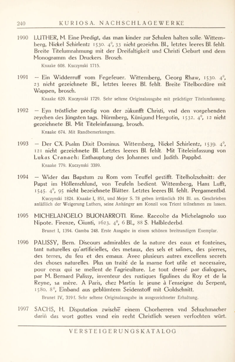 1990 LUTHER, M. Eine Predigt, das man kinder zur Schulen halten solle. Witte m- berg, Nickel Schirlentz 1530. 40, 33 nicht gezeichn. BL, letztes leeres Bl. fehlt. Breite Titelumrahmung mit der Dreifaltigkeit und Christi Geburt und dem Monogramm des Druckers. Brosch. Knaake 608. Kuczynski 1715. 1991 — Ein Widderruff vom Fegefeuer. Wittemberg, Georg Rhaw, 1530. 4°, 23 nicht gezeichnete BL, letztes leeres Bl. fehlt. Breite Titelbordüre mit Wappen, brosch. Knaake 629. Kuczynski 1729. Sehr seltene Originalausgabe mit prächtiger Titelumfassung. 1992 — Eyn tröstliche predig von der zukunfft Christi, vnd den vorgehenden zeychen des jüngsten tags. Nürmberg, Künigund Hergotin, 1532. 40, 12 nicht gezeichnete Bl. Mit Titeleinfassung, brosch. Knaake 674. Mit Randbemerkungen. 1993 — Der CX. Psalm Dixit Dominus. Wittemberg, Nickel Schirlentz, 15 39- 4°, 121 nicht gezeichnete Bl. Letztes leeres Bl. fehlt. Mit Titeleinfassung von Lukas Cranach: Enthauptung des johannes und judith. Pappbd. Knaake 779. Kuczynski 3389. 1994 — Wider das Bapstum zu Rom vom Teuffel gestifft. Titelholzschnitt: der Papst im Höllenschlund, von Teufeln bedient. Wittemberg, Hans Lufft, 1545. 40, 95 nicht bezeichnete Blätter. Letztes leeres Bl. fehlt. Pergamentbd. Kuczynski 1824. Knaake I, 851, und Mejer S. 78 geben irrtümlich 104 Bl. an. Geschrieben anläßlich der Weigerung Luthers, seine Anhänger am Konzil von Trient teilnehmen zu lassen. 1995 MICHELANGELO BUONARROTI. Rime. Raccolfe da Michelagnolo suo Nipote. Firenze, Giunti, 1623. 40, 6 BL, 88 S. Halblederbd. Brunet I, 1394. Gamba 248. Erste Ausgabe in einem schönen breitrandigen Exemplar. 1996 PAL1SSY, Bern. Discours admirables de la nature des eaux et fonteines, tant naturelles qu’artificielles, des metaux, des sels et salines, des pierres, des terres, du feu et des emaux. Avec plusieurs autres excellens secrets des choses naturelles. Plus un traite de la marne fort utile et necessaire, pour ceux qui se mellent de Tagnculture. Le tout dresse par dialogues, par M. Bernard Palissy, inventeur des rustiques figulines du Roy et de la Reyne, sa mere. A Paris, chez Martin le jeune ä Tenseigne du Serpent, 1580. 8°, Einband aus geblümtem Seidenstoff mit Goldschnitt. Brunet IV, 319 f. Sehr seltene Originalausgabe in ausgezeichneter Erhaltung. 1997 SACHS, H. Disputation zwische einem Chorherren vnd Schuchmacher darin das wort gottes vnnd ein recht Christlich wesen verfochten würt.