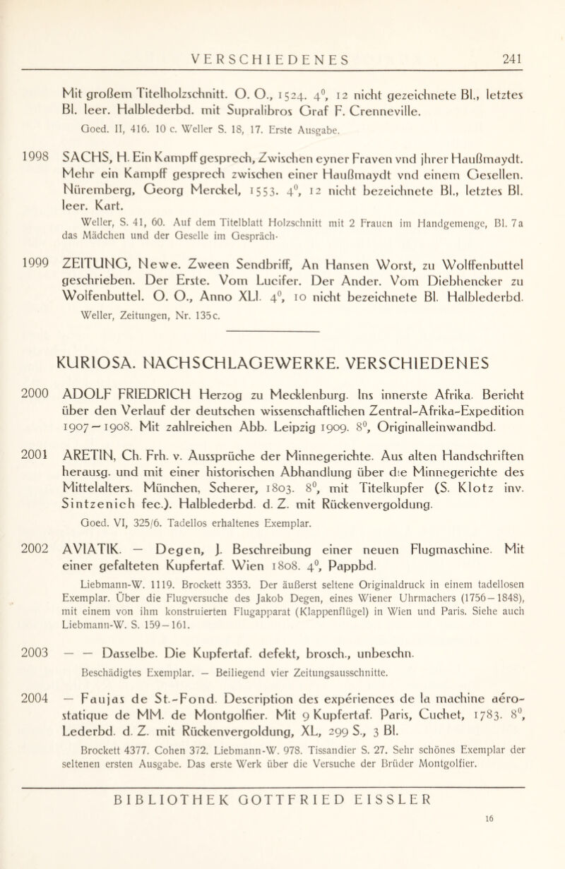 Mit großem Titelholzschnitt. O. O., 1524. 40, 12 nicht gezeichnete Bl., letztes Bl. leer. Halblederbd. mit Supralibros Graf F. Crenneville. Goed. II, 416. 10 c. Weller S. 18, 17. Erste Ausgabe. 1998 S ACHS, H. Ein Kampff gesprech. Zwischen eyner Fraven vnd jhrer Haußmaydt. Mehr ein Kampf! gesprech zwischen einer Haußmaydt vnd einem Gesellen. Nüremberg, Georg Merckel, 1553. 40, 12 nicht bezeichnete Bl., letztes Bl. leer. Kart. Weller, S. 41, 60. Auf dem Titelblatt Holzschnitt mit 2 Frauen im Handgemenge, Bl. 7 a das Mädchen und der Geselle im Gespräch- 1999 ZEITUNG, Newe. Zween Sendbriff, An Hansen Worst, zu Wolffenbuttel geschrieben. Der Erste. Vom Lucifer. Der Ander. Vom Diebhencker zu Wolfenbuttel. O. O., Anno XL1. 40, 10 nicht bezeichnete Bl. Halblederbd. Weller, Zeitungen, Nr. 135 c. KURIOSA. NACHSCHLAGEWERKE. VERSCHIEDENES 2000 ADOLF FRIEDRICH Herzog zu Mecklenburg. Ins innerste Afrika. Bericht über den Verlauf der deutschen wissenschaftlichen Zentral-Afrika-Expedition 1907-1908. Mit zahlreichen AE>b. Leipzig 1909. 8°, Originalleinwandbd. 2001 ARETIN, Ch. Frh. V. Aussprüche der Minnegerichte. Aus alten Handschriften herausg. und mit einer historischen Abhandlung über die Minnegerichte des Mittelalters. München, Scherer, 1803. 8°, mit Titelkupfer (S. Klotz inv. Sintzenich fee). Halblederbd. d. Z. mit Rückenvergoldung. Goed. VI, 325/6. Tadellos erhaltenes Exemplar. 2002 AVIATIK. — Degen, ]. Beschreibung einer neuen Flugmaschine. Mit einer gefalteten Kupfertaf. Wien 1808. 40, Pappbd. Liebmann-W. 1119. Brockett 3353. Der äußerst seltene Originaldruck in einem tadellosen Exemplar. Über die Flugversuche des Jakob Degen, eines Wiener Uhrmachers (1756—1848), mit einem von ihm konstruierten Flugapparat (Klappenflügel) in Wien und Paris. Siehe auch Liebmann-W. S. 159 — 161. 2003 — — Dasselbe. Die Kupfertaf. defekt, brosch., unbeschn. Beschädigtes Exemplar. — Beiliegend vier Zeitungsausschnitte. 2004 — Faujas de St.-Fond. Description des experiences de la machine aero- statique de MM. de Montgolfier. Mit 9 Kupfertaf. Paris, Cuchet, 1783- 8°, Lederbd. d. Z. mit Rückenvergoldung, XL, 299 S., 3 Bl. Brockett 4377. Cohen 372. Liebmann-W. 978. Tissandier S. 27. Sehr schönes Exemplar der seltenen ersten Ausgabe. Das erste Werk über die Versuche der Brüder Montgolfier. BIBLIOTHEK GOTTFRIED EISSLER 16