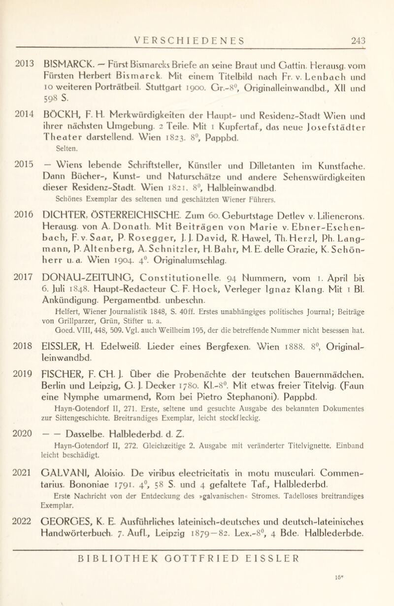 2013 BISMARCK. — Fürst Bismarcks Briefe an seine Braut und Gattin. Herausg. vom Fürsten Herbert Bismarck. Mit einem Titelbild nach Fr. v. Lenbach und io weiteren Porträtbeil. Stuttgart 1900. Gr.-8°, Originalleinwandbd., XU und 598 s. 2014 BÖCKH, F. H. Merkwürdigkeiten der Haupt- und Residenz-Stadt Wien und ihrer nächsten Umgebung. 2 Teile. Mit 1 Kupfertaf., das neue Josefstädter Theater darstellend. Wien 1823. 8°, Pappbd. Selten. 2015 — Wiens lebende Schriftsteller, Künstler und Dilletanten im Kunstfache. Dann Bücher-, Kunst- und Naturschätze und andere Sehenswürdigkeiten dieser Residenz-Stadt. Wien 1821. 8°, Halbleinwandbd. Schönes Exemplar des seltenen und geschätzten Wiener Führers. 2016 DICHTER, ÖSTERREICHISCHE. Zum 60. Geburtstage Detlev v. Liliencrons. Herausg. von A. Donath. Mit Beiträgen von Marie v. Ebner-Eschen- bach, F-v. Saar, P. Rosegger, J. J. David, R. Hawel, Th. Herzl, Ph. Lang¬ mann, P. Altenberg, A. Schnitzler, H. Bahr, M. E. delle Grazie, K. Schön¬ herr u. a. Wien 1904. 40. Originalumschlag. 2017 DONAU-ZEITUNG, Constitutionelle. 94 Nummern, vom 1. April bis 6. Juli 1848. Haupt-Redacteur C. F- Hock, Verleger Ignaz Klang. Mit 1 Bl. Ankündigung. Pergamentbd. unbeschn. Helfert, Wiener Journalistik 1848, S. 40ff. Erstes unabhängiges politisches Journal; Beiträge von Grillparzer, Grün, Stifter u. a. Goed. VIII, 448, 509. Vgl. auch Weilheim 195, der die betreffende Nummer nicht besessen hat. 2018 E1SSLER, H. Edelweiß. Lieder eines Bergfexen. Wien 1888. 8°, Original¬ leinwandbd. 2019 FISCHER, F. CH. J. Über die Probenächte der teutschen Bauernmädchen. Berlin und Leipzig, G. J. Decker 1780. KL—8°. Mit etwas freier Titelvig. (Faun eine Nymphe umarmend, Rom bei Pietro Stephanoni). Pappbd. Hayn-Gotendorf II, 271. Erste, seltene und gesuchte Ausgabe des bekannten Dokumentes zur Sittengeschichte. Breitrandiges Exemplar, leicht stockfleckig. 2020 -Dasselbe. Halblederbd. d. Z. Hayn-Gotendorf II, 272. Gleichzeitige 2. Ausgabe mit veränderter Titelvignette. Einband leicht beschädigt. 2021 GALVANl, Aloisio. De viribus electricitatis in motu musculari. Commen- tarius. Bononiae 1791. 4°, 58 S. und 4 gefaltete Taf., Halblederbd. Erste Nachricht von der Entdeckung des »galvanischen« Stromes. Tadelloses breitrandiges Exemplar. 2022 GEORGES, K. E. Ausführliches lateinisch-deutsches und deutsch-lateinisches Handwörterbuch. 7. Aufl., Leipzig 1879 — 82. Lex.-8°, 4 Bde. Halblederbde. BIBLIOTHEK GOTTFRIED EISSLER 15*