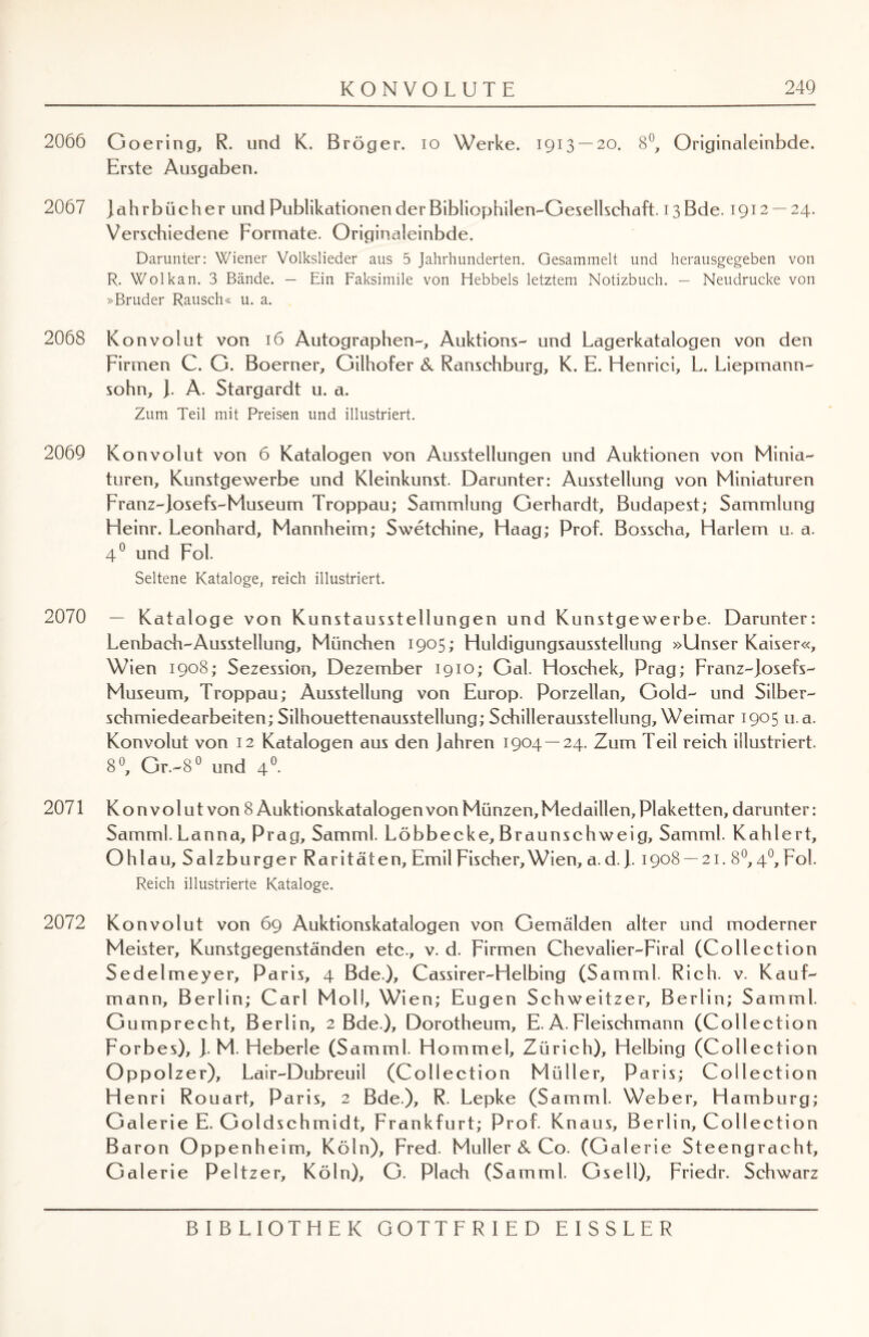 2066 Goering, R. und K. Bröger. io Werke. 1913 — 20. 8°, Originaleinbde. Erste Ausgaben. 2067 jahrbüch er und Publikationen der Bibliophilen-Gesellschaft. 13 Bde. 1912 — 24. Verschiedene Formate. Originaleinbde. Darunter: Wiener Volkslieder aus 5 Jahrhunderten. Gesammelt und herausgegeben von R. Wolkan. 3 Bände. — Ein Faksimile von Hebbels letztem Notizbuch. — Neudrucke von »Bruder Rausch« u. a. 2068 Konvolut von 16 Autographen-, Auktions- und Lagerkatalogen von den Firmen C. G. Boerner, Gilhofer & Ranschburg, K. E. Henrici, L. Liepmann- sohn, J. A. Stargardt u. a. Zum Teil mit Preisen und illustriert. 2069 Konvolut von 6 Katalogen von Ausstellungen und Auktionen von Minia¬ turen, Kunstgewerbe und Kleinkunst. Darunter: Ausstellung von Miniaturen Franz-josefs-Museum Troppau; Sammlung Gerhardt, Budapest; Sammlung Heinr. Leonhard, Mannheim; Swetchine, Haag; Prof. Bosscha, Harlem u. a. 4° und Fol. Seltene Kataloge, reich illustriert. 2070 — Kataloge von Kunstausstellungen und Kunstgewerbe. Darunter: Lenbach-Ausstellung, München 1905; Huldigungsausstellung »Unser Kaiser«, Wien 1908; Sezession, Dezember 1910; Gal. Hoschek, Prag; Franz-josefs- Museum, Troppau; Ausstellung von Europ. Porzellan, Gold- und Silber¬ schmiedearbeiten; Silhouettenausstellung; Schillerausstellung, Weimar 1905 u.a. Konvolut von 12 Katalogen aus den Jahren 1904 — 24. Zum Teil reich illustriert. 8°, Gr.-8° und 40. 2071 Konvolut von 8 Auktionskatalogen von Münzen, Medaillen, Plaketten, darunter: Samml. Lanna, Prag, Samml. Löbbecke, Braunschweig, Samml. Kahlert, Ohlau, Salzburger Raritäten, Emil Fischer, Wien, a. d.}. 1908 — 21. 8°, 40, Fol. Reich illustrierte Kataloge. 2072 Konvolut von 69 Auktionskatalogen von Gemälden alter und moderner Meister, Kunstgegenständen etc., v. d. Firmen Chevalier-Firal (Collection Sedelmeyer, Paris, 4 Bde), Cassirer-Helbing (Samml. Rieh. v. Kauf¬ mann, Berlin; Carl Moli, Wien; Eugen Schweitzer, Berlin; Samml. G umprecht, Berlin, 2 Bde ), Dorotheum, E. A. Fleischmann (Collection Forbes), j. M. Heberle (Samml. Hommel, Zürich), Helbing (Collection Oppolzer), Lair-Dubreuil (Collection Müller, Paris; Collection Henri Rouart, Paris, 2 Bde), R. Lepke (Samml. Weber, Hamburg; Gal erie E. Goldschmidt, Frankfurt; Prof. Knaus, Berlin, Collection Baron Oppenheim, Köln), Fred. Müller & Co. (Galerie Steengracht, Galerie Peltzer, Köln), G. Plach (Samml. Gsell), Friedr. Schwarz