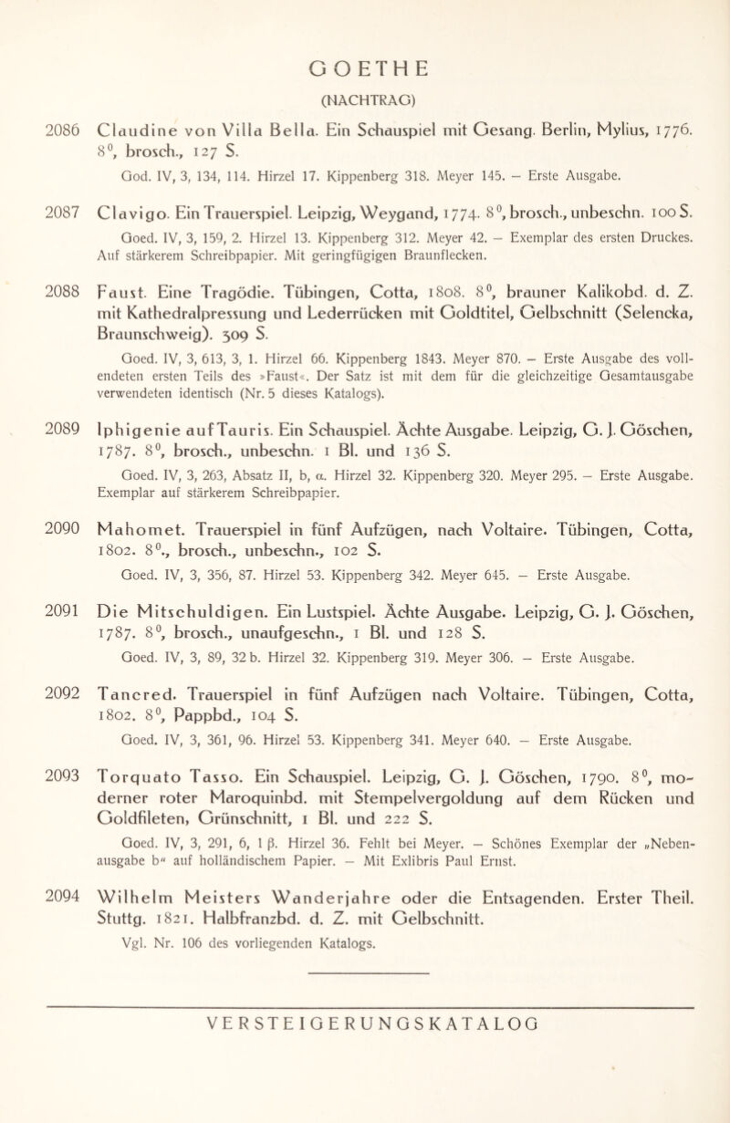 2086 2087 2088 2089 2090 2091 2092 2093 2094 GOETHE (NACHTRAG) Claudine von Villa Bella. Ein Schauspiel mit Gesang. Berlin, Mylius, 1776. 8°, brosch., 127 S. God. IV, 3, 134, 114. Hirzel 17. Kippenberg 318. Meyer 145. — Erste Ausgabe. Clavigo. Ein Trauerspiel. Leipzig, Weygand, 1774* 8°, brosch., unbeschn. 100S. Goed. IV, 3, 159, 2. Hirzel 13. Kippenberg 312. Meyer 42. — Exemplar des ersten Druckes. Auf stärkerem Schreibpapier. Mit geringfügigen Braunflecken. Faust. Eine Tragödie. Tübingen, Cotta, 1808. 8°, brauner Kalikobd. d. Z. mit Kathedralpressung und Lederrücken mit Goldtitel, Gelbschnitt (Selencka, Braunschweig). 309 S. Goed. IV, 3, 613, 3, 1. Hirzel 66. Kippenberg 1843. Meyer 870. — Erste Ausgabe des voll¬ endeten ersten Teils des »Faust«. Der Satz ist mit dem für die gleichzeitige Gesamtausgabe verwendeten identisch (Nr. 5 dieses Katalogs). Iphigenie auf Tauris. Ein Schauspiel. Ächte Ausgabe. Leipzig, G.). Göschen, 1787. 8°, brosch., unbeschn. 1 Bl. und 136 S. Goed. IV, 3, 263, Absatz II, b, a. Hirzel 32. Kippenberg 320. Meyer 295. — Erste Ausgabe. Exemplar auf stärkerem Schreibpapier. Mah omet. Trauerspiel in fünf Aufzügen, nach Voltaire. Tübingen, Cotta, 1802. 8°., brosch., unbeschn., 102 S. Goed. IV, 3, 356, 87. Hirzel 53. Kippenberg 342. Meyer 645. — Erste Ausgabe. Die Mitschuldigen. Ein Lustspiel. Ächte Ausgabe. Leipzig, G. ). Göschen, 1787. 8°, brosch., unaufgeschn., 1 Bl. und 128 S. Goed. IV, 3, 89, 32 b. Hirzel 32. Kippenberg 319. Meyer 306. - Erste Ausgabe. Tancred. Trauerspiel in fünf Aufzügen nach Voltaire. Tübingen, Cotta, 1802. 8°, Pappbd., 104 S. Goed. IV, 3, 361, 96. Hirzel 53. Kippenberg 341. Meyer 640. — Erste Ausgabe. Torquato Tasso. Ein Schauspiel. Leipzig, G. j. Göschen, 1790. 8°, mo¬ derner roter Maroquinbd. mit Stempelvergoldung auf dem Rücken und Goldfileten, Grünschnitt, 1 Bl. und 222 S. Goed. IV, 3, 291, 6, 1 ß. Hirzel 36. Fehlt bei Meyer. — Schönes Exemplar der „Neben- ausgabe b auf holländischem Papier. — Mit Exlibris Paul Ernst. Wilhel m Meisters Wanderjahre oder die Entsagenden. Erster Theil. Stuttg. 1821. Halbfranzbd. d. Z. mit Gelbschnitt. Vgl. Nr. 106 des vorliegenden Katalogs.