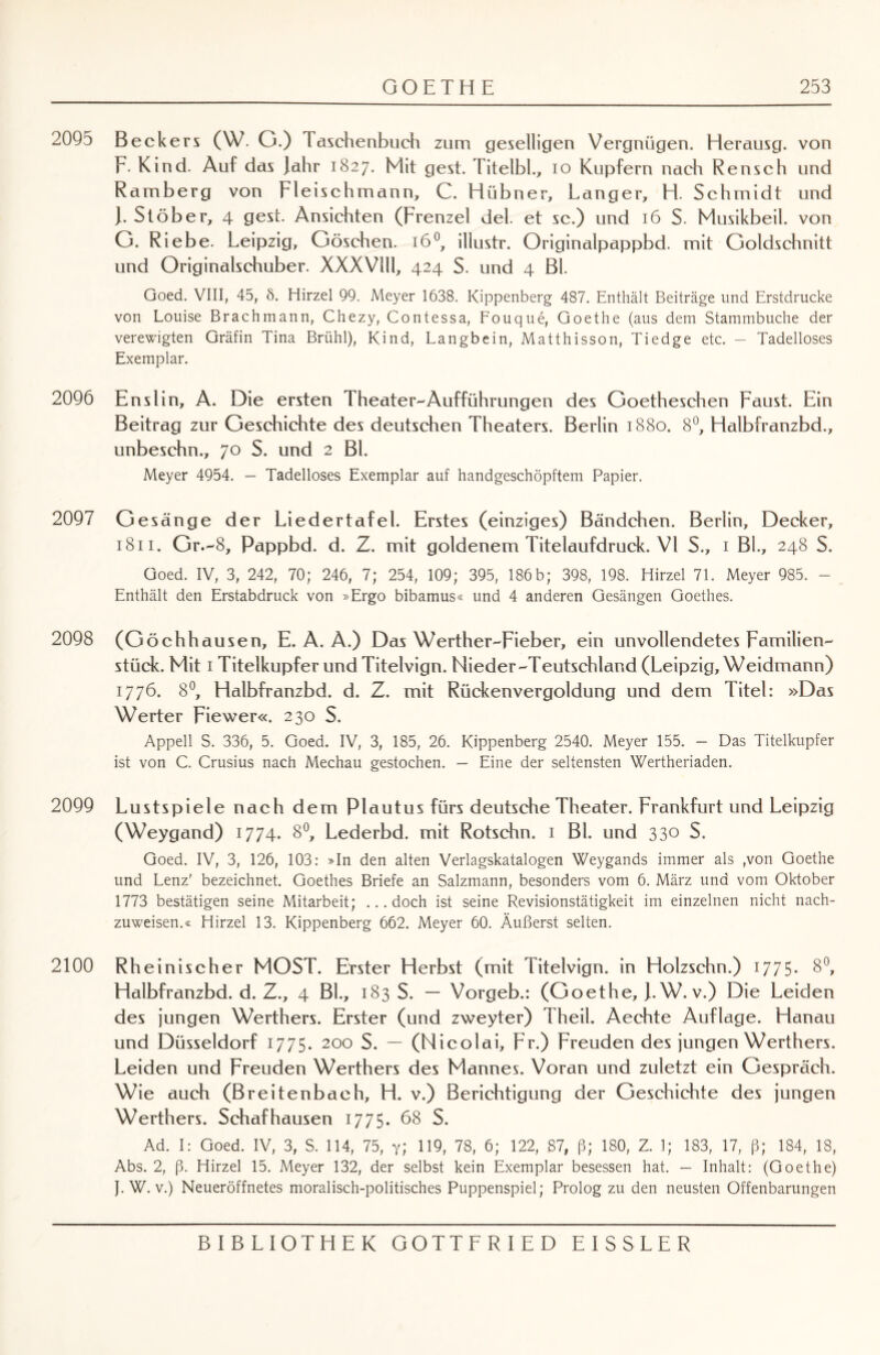 2095 Beckers (W. G.) Taschenbuch zum geselligen Vergnügen. Herausg. von F- Kind. Auf das Jahr 1827. Mit gest. Titelbl., 10 Kupfern nach Reuseh und Ramberg von Fleischmann, C. Hübner, Langer, H. Schmidt und J. Stöber, 4 gest. Ansichten (Frenzel del. et sc.) und 16 S. Musikbeil, von G. Riebe. Leipzig, Göschen. 160, illustr. Originalpappbd. mit Goldschnitt und Originalschuber. XXXVlll, 424 S. und 4 Bl. Goed. VIII, 45, 8. Hirzel 99. Meyer 1638. Kippenberg 487. Enthält Beiträge und Erstdrucke von Louise Brachmann, Chezy, Contessa, Fouque, Goethe (aus dem Stammbuche der verewigten Gräfin Tina Brühl), Kind, Langbein, Matthisson, Tiedge etc. - Tadelloses Exemplar. 2096 Enslin, A. Die ersten Theater-Aufführungen des Goetheschen Faust. Ein Beitrag zur Geschichte des deutschen Theaters. Berlin 1880. 8°, Halbfranzbd., unbeschn., 70 S. und 2 Bl. Meyer 4954. — Tadelloses Exemplar auf handgeschöpftem Papier. 2097 Gesänge der Liedertafel. Erstes (einziges) Bändchen. Berlin, Decker, 1811. Gr.-8, Pappbd. d. Z. mit goldenem Titelaufdruck. VI S., 1 Bl., 248 S. Goed. IV, 3, 242, 70; 246, 7; 254, 109; 395, 186b; 398, 198. Hirzel 71. Meyer 985. - Enthält den Erstabdruck von »Ergo bibamus« und 4 anderen Gesängen Goethes. 2098 (Göchhausen, E. A. A.) Das Werther-Fieber, ein unvollendetes Familien¬ stück. Mit 1 Titelkupfer und Titelvign. Nieder-Teutschland (Leipzig, Weidmann) 1776. 8°, Halbfranzbd. d. Z. mit Rückenvergoldung und dem Titel: »Das Werter Fiewer«. 230 S. Appell S. 336, 5. Goed. IV, 3, 185, 26. Kippenberg 2540. Meyer 155. — Das Titelkupfer ist von C. Crusius nach Mechau gestochen. — Eine der seltensten Wertheriaden. 2099 L ustspiele nach dem Plautus fürs deutsche Theater. Frankfurt und Leipzig (Weygand) 1774. 8°, Lederbd. mit Rotschn. 1 Bl. und 330 S. Goed. IV, 3, 126, 103: »In den alten Verlagskatalogen Weygands immer als ,von Goethe und Lenz' bezeichnet. Goethes Briefe an Salzmann, besonders vom 6. März und vom Oktober 1773 bestätigen seine Mitarbeit; ...doch ist seine Revisionstätigkeit im einzelnen nicht nach¬ zuweisen.« Hirzel 13. Kippenberg 662. Meyer 60. Äußerst selten. 2100 Rheinischer MOST. Erster Herbst (mit Titelvign. in Holzschn.) 1775- 8°> Halbfranzbd. d. Z., 4 BL, 183 S. — Vorgeb.: (Goethe, J.W. v.) Die Leiden des jungen Werthers. Erster (und zweyter) Theil. Aechte Auflage. Hanau und Düsseldorf 1775. 200 S. — (Nicolai, Fr.) Freuden des jungen Werthers. Leiden und Freuden Werthers des Mannes. Voran und zuletzt ein Gespräch. Wie auch (Breitenbaeh, H. v.) Berichtigung der Geschichte des jungen Werthers. Schafhausen 1775. 68 S. Ad. I: Goed. IV, 3, S. 114, 75, y; 119, 78, 6; 122, 87, ß; 180, Z. 1; 183, 17, ß; 184, 18, Abs. 2, ß. Hirzel 15. Meyer 132, der selbst kein Exemplar besessen hat. — Inhalt: (Goethe) J. W. v.) Neueröffnetes moralisch-politisches Puppenspiel; Prolog zu den neusten Offenbarungen