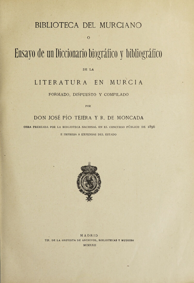 Ensayo de un Diccionario biográfico y bibliográfico DE LA LITERATURA EN MURCIA FORMADO, DISPUESTO Y COMPILADO DON JOSÉ PÍO TEJERA Y R. DE MONCADA » % OBRA PREMIADA POR LA BIBLIOTECA NACIONAL EN EL CONCURSO PUBLICO DE 1896 E impresa a EXPENSAS DEL ESTADO MADRID TIP. DE LA ((REVISTA DE ARCHIVOS, BIBLIOTECAS Y MUSEOS»? MCMXXH