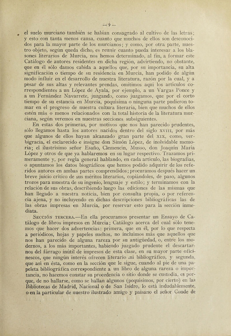 el suelo murciano también se habian consagrado al cultivo de las letras; y esto con tanta menos causa, cuanto que muchos de ellos son desconoci¬ dos para la mayor parte de los murcianos; y como, por otra parte, nues¬ tro objeto, según queda dicho, es reunir cuanto pueda interesar a los bla¬ sones literarios de Murcia, nos hemos determinado, al fin, a formar este Catálogo de autores residentes en dicha región, advirtiendo, no obstante, que en él sólo damos cabida a aquellos que, por su importancia, su alta significación o tiempo de su residencia en Murcia, han podido de algún modo influir en el desarrollo de nuestra literatura, razón por la cual, y a pfesar de sus altas y relevantes prendas, omitimos aqui los artículos co¬ rrespondientes a un López de Ayala, por ejemplo, a un Vargas Ponce y a un PArnández Navarrete, juzgando, como juzgamos, que por el corto tiempo de su estancia en Murcia, poquísima o ninguna parte pudieron to¬ mar en el progreso de nuestra cultura literaria, bien que muchos de ellos estén más o menos relacionados con la total historia de la literatura mur¬ ciana, según veremos en nuestras secciones subsiguientes. En estas dos primeras, por motivos que nos han parecido prudentes, sólo llegamos hasta los autores nacidos dentro del siglo xviii, por más que algunos de ellos hayan alcanzado gran parte del xix, como, ver¬ bigracia, el esclarecido e insigne don Simón López, de inolvidable memo¬ ria; el ilustrisimo señor Esaño, Clemencin, Musso, don Joaquin Maria López y otros de que ya hablaremos en su lugar respectivo. Trazamos pri¬ meramente y, por regla general hablando, en cada articulo, las biografías, o apuntamos los datos biográficos que hemos podido adquirir de los refe¬ ridos autores en ambas partes comprendidos; procuramos después hacer un breve juicio critico de sus méritos literarios, copiándoles, de paso, algunos trozos para muestra de su ingenio, lenguaje y estilo; y terminamos con la relación de sus obras, describiendo luego las ediciones de las mismas que han llegado a nuestra noticia, bien por consulta propia, o por referen¬ cia ajena, y no incluyendo en dichas descripciones bibliográficas las de las obras impresas en Murcia, por reservar esto para la sección inme¬ diata. Sección tercera.—En ella procuramos presentar un Ensayo de Ca¬ tálogo de libros impresos en Murcia; Catálogo acerca del cual sólo tene¬ mos que hacer dos advertencias: primera, que en él, por lo que respecta a periódicos, hojas y papeles sueltos, no incluimos más que aquellos que nos han parecido de alguna rareza por su antigüedad, o, entre los mo¬ dernos, a los más importantes, habiendo juzgado prudente el descartar¬ nos del fárrago inútil de impresos de esta clase, en su mayor parte ofici¬ nescos, que ningún interés ofrecen literario mi bibliográfico, y segunda, que asi en ésta, como en la sección que le sigue, cuando al pie de una pa¬ peleta bibliográfica correspondiente a un libro de alguna rareza o impor¬ tancia, no hacemos constar su procedencia o sitio donde se custodia, es por¬ que, de no hallarse, como se hallan algunos (poquísimos, por cierto) en las Bibliotecas de Madrid, Nacional o de San Isidro, lo está indudablemente, o en la particular de nuestro ilustrado amigo y paisano el señor Conde de
