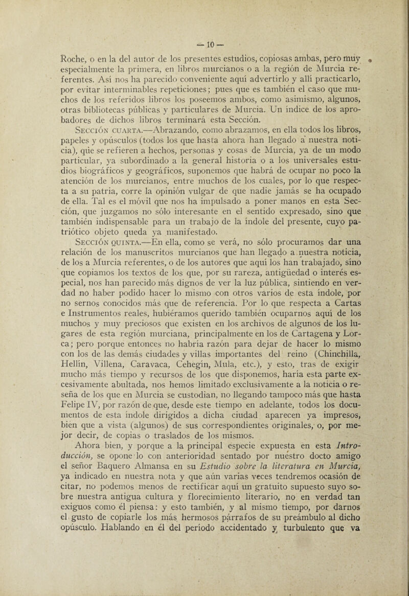 Roche, o en la del autor de los presentes estudios, copiosas ambas, pero miiy especialmente la primera, en libros murcianos o a la región de Murcia re¬ ferentes. Así nos ha parecido conveniente aquí advertirlo y allí practicarlo, por evitar interminables repeticiones; pues que es también el caso que mu¬ chos de los referidos libros los poseemos ambos, como asimismo, algunos, otras bibliotecas públicas y particulares de Murcia. Un índice de los apro¬ badores de dichos libros terminará esta Sección. Sección cuarta.—Abrazando, como abrazamos, en ella todos los libros, papeles y opúsculos (todos los que hasta ahora han llegado á nuestra noti¬ cia), que se refieren a hechos, personas y cosas de Murcia, ya de un modo particular, ya subordinado a la general historia o a los universales estu¬ dios biográficos y geográficos, suponemos que habrá de ocupar no poco la atención de los murcianos, entre muchos de los cuales, por lo que respec¬ ta a su patria, corre la opinión vulgar de que nadie jamás se ha ocupado de ella. Tal es el móvil que nos ha impulsado a poner manos en esta Sec¬ ción, que juzgamos no sólo interesante en el sentido expresado, sino que también indispensable para un trabajo de la índole del presente, cuyo pa¬ triótico objeto queda ya manifestado. Sección quinta.—En ella, como se verá, no sólo procuramos dar una relación de los manuscritos murcianos que han llegado a . nuestra noticia, de los a Murcia referentes, o de los autores que aquí los han trabajado, sino que copiamos los textos de los que, por su rareza, antigüedad o interés es¬ pecial, nos han parecido más dignos de ver la luz pública, sintiendo en ver¬ dad no haber podido hacer lo mismo con otros varios de esta índole, por no sernos conocidos más que de referencia. Por lo que respecta a Cartas e Instrumentos reales, hubiéramos querido también ocuparnos aquí de los muchos y muy preciosos que existen en los archivos de algunos de los lu¬ gares de esta región murciana, principalmente en los de Cartagena y Lor- ca; pero porque entonces no habría razón para dejar de hacer lo mismo con los de las demás ciudades y villas importantes del reino (Chinchilla, Hellín, Villena, Caravaca, Cehegín, Muía, etc.), y esto, tras de exigir mucho más tiempo y recursos de los que disponemos, haría esta parte e;x- cesivamente abultada, nos hemos limitado exclusivamente a la noticia o re¬ seña de los que en Murcia se custodian, no llegando tampoco más que hasta Felipe IV, por razón de que, desde este tiempo en adelante, todos los docu¬ mentos de esta índole dirigidos a dicha ciudad aparecen ya impresos, bien que a vista (algunos) de sus correspondientes originales, o, por me¬ jor decir, de copias o traslados de los mismos. Ahora bien, y porque a la principal especie expuesta en esta Intro¬ ducción, se opone lo con anterioridad sentado por nuestro docto amigo el señor Raquero Almansa en su Estudio sobre la literatura en Murcia, ya indicado en nuestra nota y que aún varias veces tendremos ocasión de citar, no podemos menos de rectificar aquí un gratuito supuesto suyo so¬ bre nuestra antigua cultura y florecimiento literario, no en verdad tan exiguos como él piensa: y esto también, y al mismo tiempo, por darnos eh gusto de copiarle los más hermosos párrafos de su preámbulo al dicho opúsculo. Hablando en él del período accidentado y; turbulento que ya