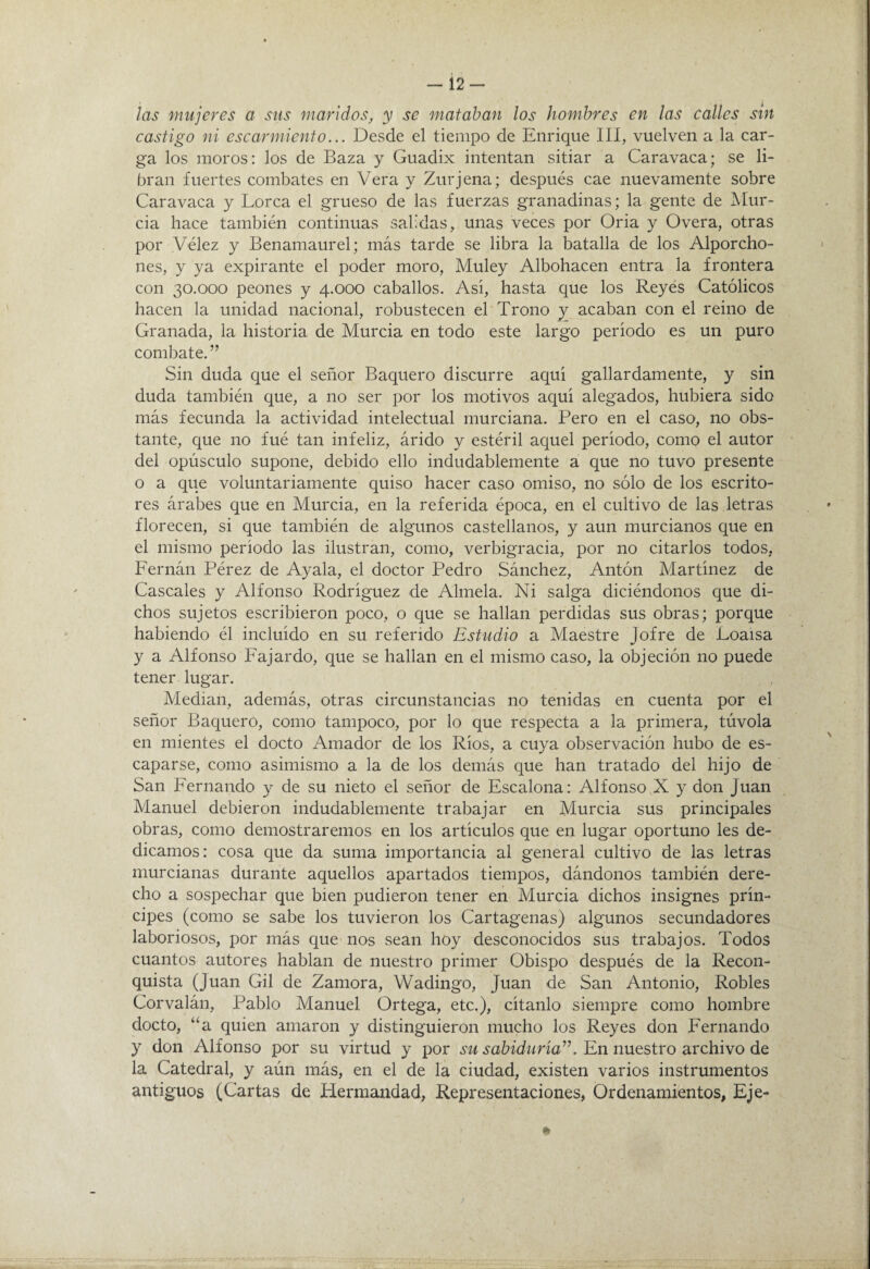 — 12- las mujeres a sus maridos, y se mataban los hombres en las calles sin castigo ni escarmiento... Desde el tiempo de Enrique III, vuelven a la car¬ ga los moros: los de Baza y Guadix intentan sitiar a Caravaca; se li¬ bran fuertes combates en Vera y Zurjena; después cae nuevamente sobre Caravaca y Lorca el grueso de las fuerzas granadinas; la gente de Mur¬ cia hace también continuas sabdas, unas veces por Oria y Overa, otras por Vélez y Benamaurel; más tarde se libra la batalla de los Alporcho- nes, y ya expirante el poder moro, Muley Albohacen entra la frontera con 30.000 peones y 4.000 caballos. Así, hasta que los Reyés Católicos hacen la unidad nacional, robustecen el Trono y acaban con el reino de Granada, la historia de Murcia en todo este largo período es un puro combate.” Sin duda que el señor Baquero discurre aquí gallardamente, y sin duda también que, a no ser por los motivos aquí alegados, hubiera sido más fecunda la actividad intelectual murciana. Pero en el caso, no obs¬ tante, que no fué tan infeliz, árido y estéril aquel período, como el autor del opúsculo supone, debido ello indudablemente a que no tuvo presente o a que voluntariamente quiso hacer caso omiso, no sólo de los escrito¬ res árabes que en Murcia, en la referida época, en el cultivo de las letras florecen, si que también de algunos castellanos, y aun murcianos que en el mismo período las ilustran, como, verbigracia, por no citarlos todos, Fernán Pérez de Ayala, el doctor Pedro Sánchez, Antón Martínez de Cáscales y Alfonso Rodríguez de Alíñela. Ni salga diciéndonos que di¬ chos sujetos escribieron poco, o que se hallan perdidas sus obras; porque habiendo él incluido en su referido Estudio a Maestre Jofre de Loaisa y a Alfonso Fajardo, que se hallan en el mismo caso, la objeción no puede tener lugar. Median, además, otras circunstancias no tenidas en cuenta por el señor Baquero, como tampoco, por lo que respecta a la primera, túvola en mientes el docto Amador de los Ríos, a cuya observación hubo de es¬ caparse, como asimismo a la de los demás que han tratado del hijo de San Fernando y de su nieto el señor de Escalona: Alfonso X y don Juan Manuel debieron indudablemente trabajar en Murcia sus principales obras, como demostraremos en los artículos que en lugar oportuno les de¬ dicamos: cosa que da suma importancia al general cultivo de las letras murcianas durante aquellos apartados tiempos, dándonos también dere¬ cho a sospechar que bien pudieron tener en Murcia dichos insignes prín¬ cipes (como se sabe los tuvieron los Cartagenas) algunos secundadores laboriosos, por más que nos sean hoy desconocidos sus trabajos. Todos cuantos autores hablan de nuestro primer Obispo después de la Recon¬ quista (Juan Gil de Zamora, Wadingo, Juan de San Antonio, Robles Corvalán, Pablo Manuel Ortega, etc.), cítanlo siempre como hombre docto, “a quien amaron y distinguieron mucho los Reyes don Fernando y don Alfonso por su virtud y por su sabiduría”. En nuestro archivo de la Catedral, y aún más, en el de la ciudad, existen varios instrumentos antiguos (Cartas de Hermandad, Representaciones, Ordenamientos, Eje-