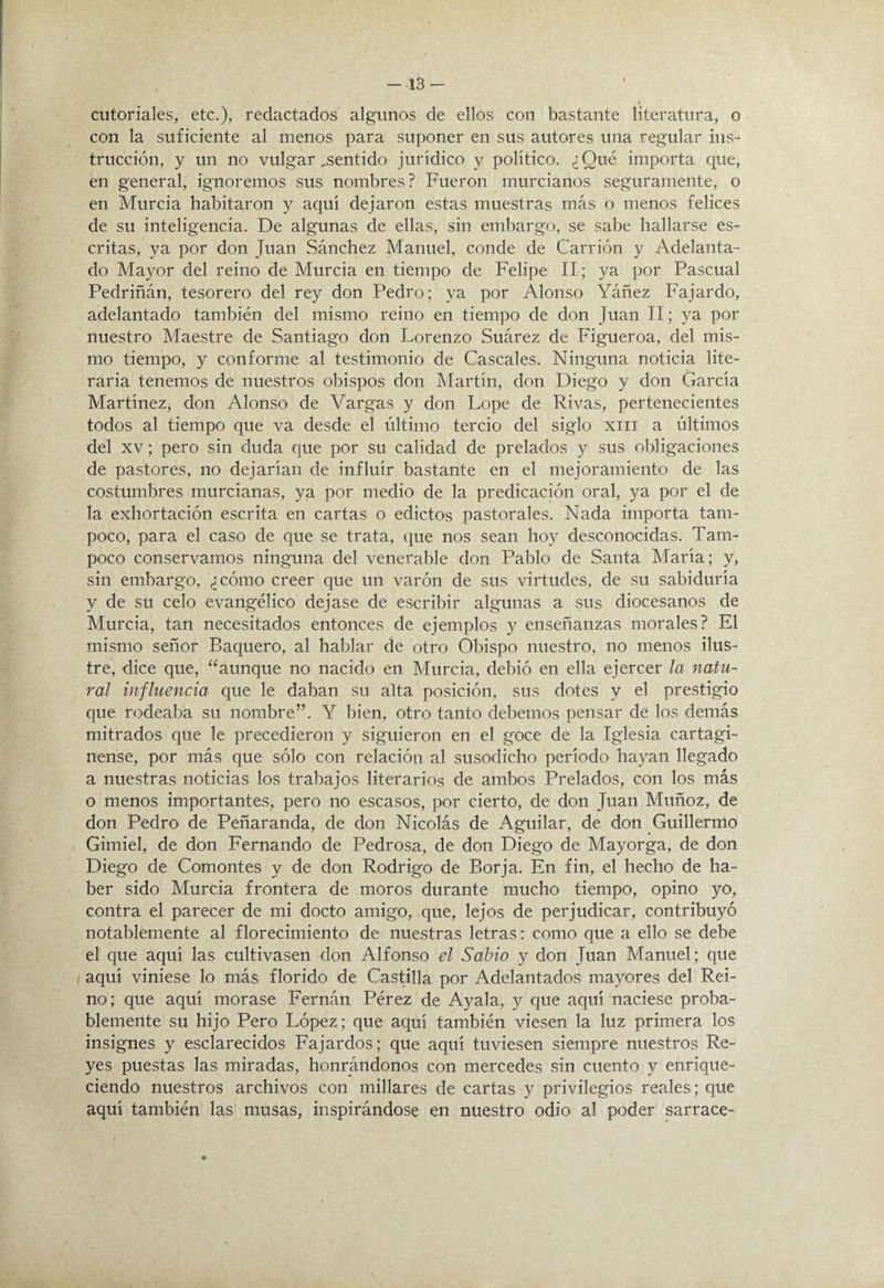 -13- I cutoriales, etc.), redactados algunos de ellos con bastante literatura, o con la suficiente al menos para suponer en sus autores una regular ins¬ trucción, y un no vulgar,sentido jurídico y político. ¿Qué importa que, en general, ignoremos sus nombres? Fueron murcianos seguramente, o en Murcia habitaron y aquí dejaron estas muestras más o menos felices de su inteligencia. De algunas de ellas, sin embargo, se sabe hallarse es¬ critas, ya por don Juan Sánchez Manuel, conde de Carrión y Adelanta¬ do Mayor del reino de Murcia en tiempo de Felipe II; ya por Pascual Pedriñán, tesorero del rey don Pedro; ya por Alonso Yáñez Fajardo, adelantado también del mismo reino en tiempo de don Juan II; ya por nuestro Maestre de Santiago don Lorenzo Suárez de Figueroa, del mis¬ mo tiempo, y conforme al testimonio de Cáscales. Ninguna noticia lite¬ raria tenemos de nuestros obispos don Martín, don Diego y don García Martínez, don Alonso de Vargas y don Lope de Rivas, pertenecientes todos al tiempo que va desde el último tercio del siglo xiii a últimos del XV; pero sin duda que por su calidad de prelados y sus obligaciones de pastores, no dejarían de influir bastante en el mejoramiento de las costumbres murcianas, ya por medio de la predicación oral, ya por el de la exhortación escrita en cartas o edictos pastorales. Nada importa tam¬ poco, para el caso de que se trata, que nos sean hoy desconocidas. Tam¬ poco conservamos ninguna del venerable don Pablo de Santa María; y, sin embargo, ¿cómo creer que un varón de sus virtudes, de su sabiduría y de su celo evangélico dejase de escribir algunas a sus diocesanos de Murcia, tan necesitados entonces de ejemplos y enseñanzas morales? El mismo señor Raquero, al hablar de otro Obispo nuestro, no menos ilus¬ tre, dice que, “aunque no nacido en Murcia, debió en ella ejercer la natu¬ ral influencia que le daban su alta posición, sus dotes y el prestigio que rodeaba su nombre”. Y bien, otro tanto debemos pensar de los demás mitrados que le precedieron y siguieron en el goce de la Iglesia cartagi¬ nense, por más que sólo con relación al susodicho período hayan llegado a nuestras noticias los trabajos literarios de ambos Prelados, con los más o menos importantes, pero no escasos, por cierto, de don Juan Muñoz, de don Pedro de Peñaranda, de don Nicolás de Aguilar, de don Guillermo Gimiel, de don Fernando de Pedrosa, de don Diego de Mayorga, de don Diego de Comontes y de don Rodrigo de Borja. En fin, el hecho de ha¬ ber sido Murcia frontera de moros durante mucho tiempo, opino yo, contra el parecer de mi docto amigo, que, lejos de perjudicar, contribuyó notablemente al florecimiento de nuestras letras: como que a ello se debe el que aquí las cultivasen don Alfonso el Sabio y don Juan Manuel; que aquí viniese lo más florido de Castilla por Adelantados mayores del Rei¬ no ; que aquí morase Eernán Pérez de Ayala, y que aquí naciese proba¬ blemente su hijo Pero López; que aquí también viesen la luz primera los insignes y esclarecidos Eajardos; que aquí tuviesen siempre nuestros Re¬ yes puestas las miradas, honrándonos con mercedes sin cuento y enrique¬ ciendo nuestros archivos con millares de cartas y privilegios reales; que aquí también las musas, inspirándose en nuestro odio al poder sarrace-