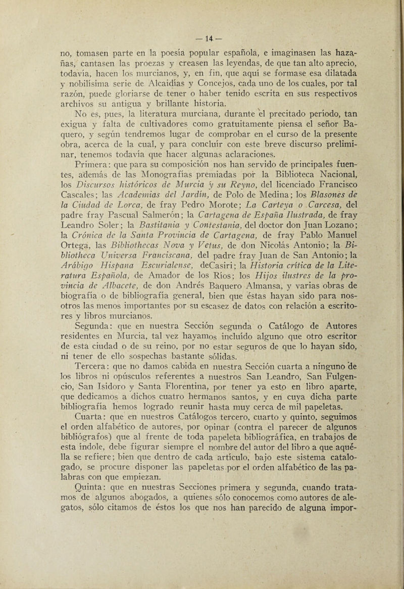 14- no, tomasen parte en la poesía popular española, e imaginasen las haza¬ ñas, cantasen las proezas y creasen las leyendas, de que tan alto aprecio, todavía, hacen los murcianos, y, en fin, que aquí se formase esa dilatada y nobilísima serie de Alcaidías y Concejos, cada uno de los cuales, por tal razón, puede gloriarse de tener o haber tenido escrita en sus respectivos archivos su antigua y brillante historia. No es, pues, la literatura murciana, durante el precitado período, tan exigua y falta de cultivadores como gratuitamente piensa el señor Sa¬ quero, y según tendremos lugar de comprobar en el curso de la presente obra, acerca de la cual, y para concluir con este breve discurso prelimi¬ nar, tenemos todavía que hacer algunas aclaraciones. Primera: que para su composición nos han servido de principales fuen¬ tes, además de las Monografías premiadas por la Biblioteca Nacional, los Discursos históricos de Murcia 'y su Reyno, del licenciado Francisco Cáscales; las Academias del Jardín, de Polo de Medina; los Blasones de la Ciudad de Lorca, de fray Pedro Morote; La Carteya o Carcesa, del padre fray Pascual Salmerón; la Cartagena de España Ilustrada, de fray Leandro Soler; la Bastitania y del doctor don Juan Lozano; la Crónica de la Santa Provincia de Cartagena, de fray Pablo Manuel Ortega, las Bibliothecas Nova y Vetus, de don Nicolás Antonio; la Bi- hliotheca Universa Franciscana, del padre fray Juan de San Antonio; la Arábigo Hispana Escurialense, deCasiri; la Historia crítica de la Lite¬ ratura Española, de Amador de los Ríos; los Hijos ilustres de la pro¬ vincia de Albacete, de don Andrés Baquero Almansa, y varias obras de biografía o de bibliografía general, bien que éstas hayan sido para nos¬ otros las menos importantes por su escasez de datos con relación a escrito¬ res y libros murcianos. Segunda; que en nuestra Sección segunda o Catálogo de Autores residentes en Murcia, tal vez hayamos incluido alguno que otro escritor de esta ciudad o de su reino, por no estar seguros de que lo hayan sido, ni tener de ello sospechas bastante sólidas. Tercera: que no damos cabida en nuestra Sección cuarta a ninguno de los libros ni opúsculos referentes a nuestros San Leandro, San Fulgen¬ cio, San Isidoro y Santa Florentina, por tener ya esto en libro aparte, que dedicamos a dichos cuatro hermanos santos, y en cuya dicha parte bibliografía hemos logrado reunir hasta muy cerca de mil papeletas. Cuarta: que en nuestros Catálogos tercero, cuarto y quinto, seguimos el orden alfabético de autores, por opinar (contra el parecer de algunos bibliógrafos) que al frente de toda papeleta bibliográfica, en trabajos de esta índole, debe figurar siempre el nombre del autor del libro a que aqué¬ lla se refiere; bien que dentro de cada artículo, bajo este sistema catalo¬ gado, se procure disponer las papeletas por el orden alfabético de las pa¬ labras con que empiezan. Quinta: que en nuestras Secciones primera y segunda, cuando trata¬ mos de algunos abogados, a quienes sólo conocemos como autores de ale¬ gatos, sólo citamos de éstos los que nos han parecido de alguna impor'