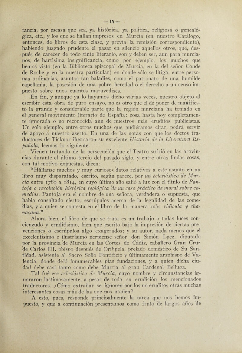 tancia, por escasa que sea, ya histórica, ya política, religiosa o genealó¬ gica, etc., y los que se hallan impresos en Murcia (en nuestro Catálogo, entonces, de libros de esta clase, y previa la remisión correspondiente), habiendo juzgado prudente el pasar en silencio aquellos otros, que, des- • pues de carecer de todo tinte literario, son y deben ser, aun para murcia¬ nos, de hartísima insignificancia, como por ejemplo, los muchos que hemos visto (en la Biblioteca episcopal de Murcia, en la del señor Conde de Roche .y en la nuestra particular) en donde sólo se litiga, entre perso¬ nas ordinarias, asuntos tan baladíes, como el patronato de una humilde capellanía, la posesión de una pobre heredad o el derecho a un censo im¬ puesto sobre unos cuantos maravedises. En fin, y aunque ya lo hayamos dicho varias veces, nuestro objeto al escribir esta'obra de puro ensayo, no es otro que el de poner de manifies¬ to la grande y considerable parte que la región murciana ha tomado en el general movimiento literario de España: cosa hasta hoy completamen¬ te ignorada o no reconocida aun de nuestros más eruditos publicistas. Un solo ejemplo, entre otros muchos que pudiéramos citar, podrá servir de apoyo a nuestro aserto. En una de las notas con que los doctos tra¬ ductores de Tícknor ilustraron su excelente Historia de la Literatura Es¬ pañola, leemos lo siguiente. ' Vienen tratando de la persecución que el Teatro sufrió en las provin¬ cias durante el último tercio del pasado siglo, y entre otras lindas cosas, con tal motivo expuestas, dicen: ‘^Hállanse muchos y muy curiosos datos relativos a este asunto en un libro muy disparatado, escrito, según parece, por un eclesiástieo de Mur¬ cia entre 1789 a 1814, en cuyo último año salió a luz con el título de Pan- toja o resolución histórica teológica de un caso práctico de moral sobre co¬ medias. Pantoja era el nombre de una señora, verdadera o supuesta, que había consultado ciertos escrúpulos acerca de la legalidad de las come¬ dias, y a quien se contesta en el libro de la manera más ridicula y cha- vacana.’^ Ahora bien, el libro de que se trata es un trabajo a todas luces con¬ cienzudo y eruditísimo, bien que escrito bajo la impresión de ciertas pre¬ venciones o escrúpulos algo exagerados; y su autor, nada menos que el excelentísimo e ilustrísimo nerpiense señor don Simón Lpez, diputado por la provincia de Murcia en las Cortes de Cádiz, caballero Gran Cruz de Carlos Til, obispo después de Oribuela, prelado doméstico de Su San¬ tidad. asistente al Sacro Solio Pontificio y últimamente arzobispo de Va¬ lencia. donde deió innumerables pías fundaciones, y a quien dicha ciu¬ dad debe casi tanto como debe Murcia al gran Cardenal Belluea. Tal filé ese eclesiástico de Murcia, cuyo nombre y circunstancias ig¬ noraron lastimosamente, a pesar de toda su erudición los mencionados traductores. ; Cómo extrañar se ignoren por los no eruditos otras muchas interesantes cosas más de las ciue nos atañen? A esto, pues, responde principalmente la tarea que nos hemos im¬ puesto, y que a continuación presentamos como fruto de largos años de