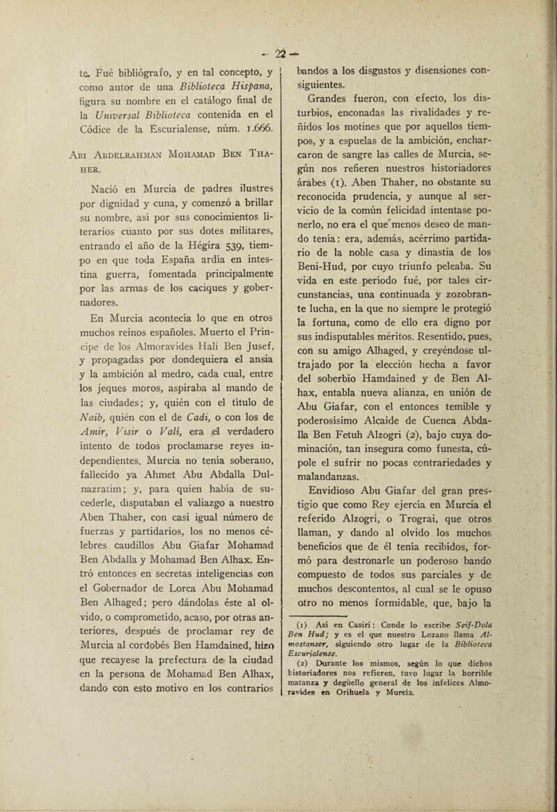 te. Fué bibliógrafo, y en tal concepto, y como autor de una Biblioteca Hispana, figura su nombre en el catálogo final de la Universal Biblioteca contenida en el Códice de la Escurialense, núm. 1.666. Abi Abdelrahman Mohamad Ben Tha- HER, Nació en Murcia de padres ilustres por dignidad y cuna, y comenzó a brillar su nombre, asi por sus conocimientos li-' terarios cuanto por sus dotes militares, entrando el año de la Hégira 539, tiem¬ po en que toda España ardía en intes¬ tina guerra, fomentada principalmente por las armas de los caciques y gober¬ nadores. En Murcia acontecía lo que en otros muchos reinos españoles. Muerto el Prín¬ cipe de los Almorávides Hali Ben Jusef, y propagadas por dondequiera el ansia y la ambición al medro, cada cual, entre los jeques moros, aspiraba al mando de las ciudades; y, quién con el título de Naib, quién con el de Cadi, o con los de Amir, Visir o Valí, era ¡el verdadero intento de todos proclamarse reyes in¬ dependientes. Murcia no tenía soberano, fallecido ya Ahmet Abu Abdalla Dul- nazratim; y, para quien había de su- cederle, disputaban el valiazgo a nuestro Aben Thaher, con casi igual número de fuerzas y partidarios, los no menos cé¬ lebres caudillos Abu Giafar Mohamad Ben Abdalla y Mohamad Ben Alhax. En¬ tró entonces en secretas inteligencias con el Gobernador de Lorca Abu Mohamad Ben Alhaged; pero dándolas éste al ol¬ vido, o comprometido, acaso, por otras an¬ teriores, después de proclamar rey de Murcia al cordobés Ben Hamdained, hizo que recayese la prefectura de la ciudad en la persona de Mohamad Ben Alhax, dando con esto motivo en los contrarios bandos a los disgustos y disensiones con¬ siguientes. Grandes fueron, con efecto, los dis¬ turbios, enconadas las rivalidades y re¬ ñidos los motines que por aquellos tiem¬ pos, y a espuelas de la ambición, enchar¬ caron de sangre las calles de Murcia, se¬ gún nos refieren nuestros historiadores árabes (i). Aben Thaher, no obstante su reconocida prudencia, y aunque al ser¬ vicio de la común felicidad intentase po¬ nerlo, no era el que^ menos deseo de man¬ do tenía: era, además, acérrimo partida¬ rio de la noble casa y dinastía de los Beni-Hud, por cuyo triunfo peleaba. Su vida en este período fué, por tales cir¬ cunstancias, una continuada y zozobran¬ te lucha, en la que no siempre le protegió la fortuna, como de ello era digno por sus indisputables méritos. Resentido, pues, con su amigo Alhaged, y creyéndose ul¬ trajado por la elección hecha a favor del soberbio Hamdained y de Ben Al¬ hax, entabla nueva alianza, en unión de Abu Giafar, con el entonces temible y poderosísimo Alcaide de Cuenca Abda¬ lla Ben Fetuh Alzogri (2), bajo cuya do¬ minación, tan insegura como funesta, cú- pole el sufrir no pocas contrariedades y malandanzas. Envidioso Abu Giafar del gran pres¬ tigio que como Rey ejercía en Murcia el referido Alzogri, o Trograi, que otros llaman, y dando al olvido los muchos beneficios que de él tenía recibidos, for¬ mó para destronarle un poderoso bando compuesto de todos sus parciales y de muchos descontentos, al cual se le opuso otro no menos formidable, que, bajo la (1) Así en Casiri: Conde lo escribe Seif-Dola Ben Hud; y es el que nuestro Lozano llama Al- mostanser, siguiendo otro lugar de la Biblioteca Escurialense. (2) Durante los mismos, según lo que dichos historiadores nos refieren, tuvo lugar la horrible matanza y degüello general de los infelices Almo¬ rávides en Orihuela y Murcia.