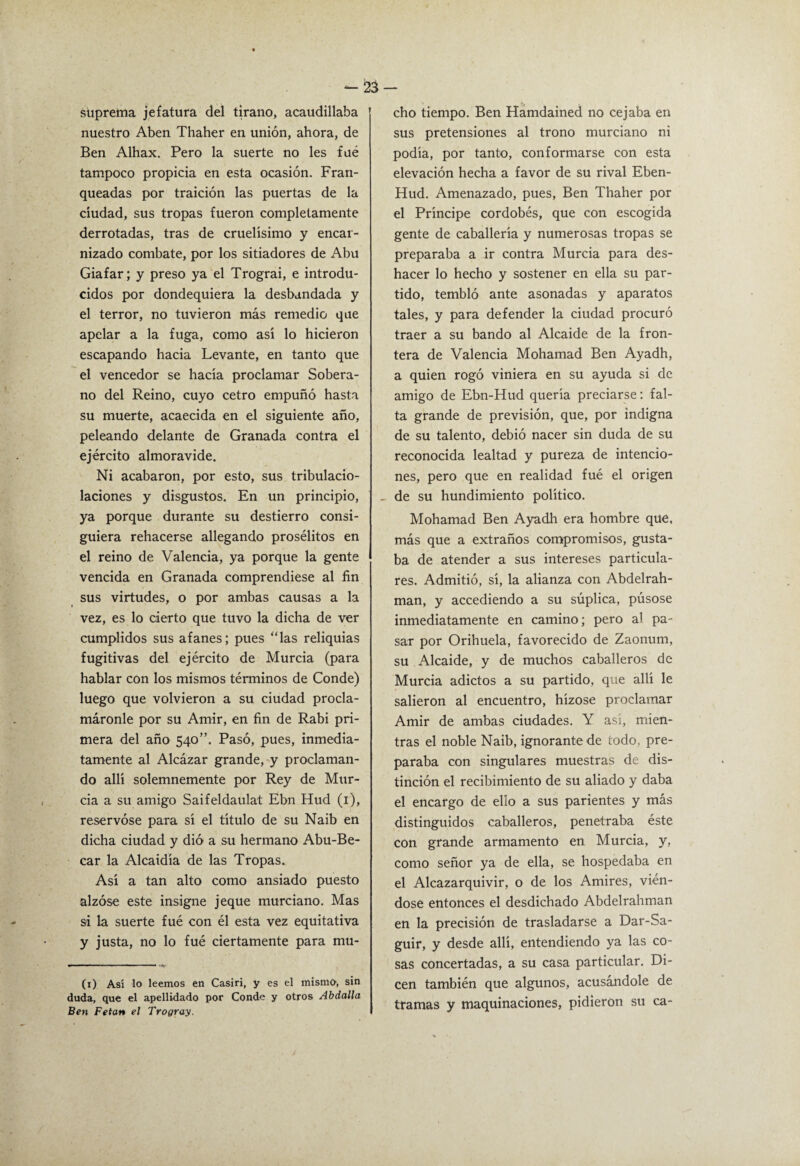 suprema jefatura del tirano, acaudillaba nuestro Aben Thaher en unión, ahora, de Ben Alhax. Pero la suerte no les fué tampoco propicia en esta ocasión. Fran¬ queadas por traición las puertas de la ciudad, sus tropas fueron completamente derrotadas, tras de cruelísimo y encar¬ nizado combate, por los sitiadores de Abu Giafar; y preso ya el Trograi, e introdu¬ cidos por dondequiera la desbandada y el terror, no tuvieron más remedio que apelar a la fuga, como así lo hicieron escapando hacia Levante, en tanto que el vencedor se hacía proclamar Sobera¬ no del Reino, cuyo cetro empuñó hasta su muerte, acaecida en el siguiente año, peleando delante de Granada contra el ejército almoravide. Ni acabaron, por esto, sus tribulacio- laciones y disgustos. En un principio, ya porque durante su destierro consi¬ guiera rehacerse allegando prosélitos en el reino de Valencia, ya porque la gente vencida en Granada comprendiese al fin sus virtudes, o por ambas causas a la vez, es lo cierto que tuvo la dicha de ver cumplidos sus afanes; pues “las reliquias fugitivas del ejército de Murcia (para hablar con los mismos términos de Conde) luego que volvieron a su ciudad procla¬ máronle por su Amir, en fin de Rabi pri¬ mera del año 540”. Pasó, pues, inmedia¬ tamente al Alcázar grande, y proclaman¬ do allí solemnemente por Rey de Mur¬ cia a su amigo Saifeldaulat Ebn Hud (i), reservóse para sí el título de su Naib en dicha ciudad y dió a su hermano Abu-Be- car la Alcaidía de las Tropas.. Así a tan alto como ansiado puesto alzóse este insigne jeque murciano. Mas si la suerte fué con él esta vez equitativa y justa, no lo fué ciertamente para mu- (i) Así lo leemos en Casiri, y es el mismo, sin duda, que el apellidado por Conde y otros Abdalla Ben Petan el Trogray. cho tiempo. Ben Hamdained no cejaba en sus pretensiones al trono murciano ni podía, por tanto, conformarse con esta elevación hecha a favor de su rival Eben- Hud. Amenazado, pues, Ben Thaher por el Príncipe cordobés, que con escogida gente de caballería y numerosas tropas se preparaba a ir contra Murcia para des¬ hacer lo hecho y sostener en ella su par¬ tido, tembló ante asonadas y aparatos tales, y para defender la ciudad procuró traer a su bando al Alcaide de la fron¬ tera de Valencia Mohamad Ben Ayadh, a quien rogó viniera en su ayuda si de amigo de Ebn-Hud quería preciarse; fal¬ ta grande de previsión, que, por indigna de su talento, debió nacer sin duda de su reconocida lealtad y pureza de intencio¬ nes, pero que en realidad fué el origen _ de su hundimiento político. Mohamad Ben Ayadh era hombre que, más que a extraños compromisos, gusta¬ ba de atender a sus intereses particula¬ res. Admitió, sí, la alianza con Abdelrah- man, y accediendo a su súplica, púsose inmediatamente en camino; pero al pa¬ sar por Orihuela, favorecido de Zaonum, su Alcaide, y de muchos caballeros de Murcia adictos a su partido, que allí le salieron al encuentro, hízose proclamar Amir de ambas ciudades. Y así, mien¬ tras el noble Naib, ignorante de todo, pre¬ paraba con singulares muestras de dis¬ tinción el recibimiento de su aliado y daba el encargo de ello a sus parientes y más distinguidos caballeros, penetraba éste con grande armamento en Murcia, y, como señor ya de ella, se hospedaba en el Alcazarquivir, o de los Amires, vién¬ dose entonces el desdichado Abdelrahman en la precisión de trasladarse a Dar-Sa- guir, y desde allí, entendiendo ya las co¬ sas concertadas, a su casa particular. Di¬ cen también que algunos, acusándole de tramas y maquinaciones, pidieron su ca-