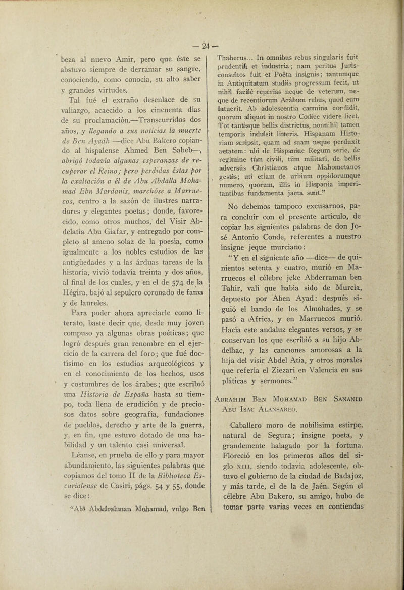 -24- beza al nuevo Amir, pero que éste se abstuvo siempre de derramar su sangre, conociendo, como conocía, su alto saber y grandes virtudes. Tal fue el extraño desenlace de su valiazgo, acaecido a los cincuenta días de su proclamación.—Transcurridos dos años, y llegando a sus noticias la muerte de Ben Ayadh —dice Abu Bakero copian¬ do al hispalense Ahmed Ben Saheb-:—, abrigó todavía algunas esperanzas de re¬ cuperar el Reino; pero perdidas éstas por la exaltación a él de Abu Abdalla Moha- mad Ebn Mardanis, marchóse a Marrue¬ cos, centro a la sazón de ilustres narra¬ dores y elegantes poetas; donde, favore¬ cido, como otros muchos, del Visir Ab- delatia Abu Giafar, y entregado por com¬ pleto al ameno solaz de la poesía, como igualmente a los nobles estudios de las antigüedades y a las árduas tareas de la historia, vivió todavía treinta y dos años, al final de los cuales, y en el de 574 de la Hégira, bajó al sepulcro coronado de fama y de laureles. Para poder ahora apreciarle como li¬ terato, baste decir que, desde muy joven compuso ya algunas obras poéticas; que logró después gran renombre en el ejer¬ cicio de la carrera del foro; que fué doc¬ tísimo en los estudios arqueológicos y en el conocimiento de los hechos, usos y costumbres de los árabes; que escribió una Historia de España hasta su tiem¬ po, toda llena de erudición y de precio¬ sos datos sobre geografía, fundaciones de pueblos, derecho y arte de la guerra, y, en fin, que estuvo dotado de una ha¬ bilidad y un talento casi universal. Léanse, en prueba de ello y para mayor abundamiento, las siguientes palabras que copiamos del tomo 11 de la Biblioteca Es- ciirialense de Casiri, págs. 54 y 55, donde se dice; “Abl Abdedraihman Mohamad, vulgo Ben Thaherus... In omniibus rebus singularis fuit prudentifi, et industria; nam peritus Juriis- consultos fuit et Poeta insignis; tantumque rn Antiquiltatum studiis progressum fecit, ut niibi'l facillé reperias ñeque de veterum, ñe¬ que de recentioruTu Arálbum rebuis, quod eum datuerit. Ab adolesioentia carmina cordidit, quorum aliquot in nostro Códice videre licet. Tot tantisque be'llis districtuis, nonmhil tanien temporis imduílsit litteriis. Hispanam Histo- riam scriipsit, quam ^ad suam usque perduxit aetatem: ubi de Hiispaniiae Regum serie, de regimine túm civiii, túm miditari, de belüs adversús Chrisitianas atque Mahometanos ges'itis; uti etiam de urbium oppidorumque numero, quorum, ilHs in Hispania imperi- tantibus fundamenta jacta sunt.” No debemos tampoco excusarnos, pa¬ ra concluir con el presente artículo, de copiar las siguientes palabras de don Jo¬ sé Antonio Conde, referentes a nuestro insigne jeque murciano: “Y en el siguiente año —dice— de qui¬ nientos setenta y cuatro, murió en Ma¬ rruecos el célebre jeke Abderraman ben Tahir, valí que había sido de Murcia, depuesto por Aben Ayad: después si¬ guió el bando de los Almohades, y se pasó a Africa, y en Marruecos murió. Hacía este andaluz elegantes versos, y se conservan los que escribió a su hijo Ab- delhac, y las canciones amorosas a la hija del visir Abdel Atia, y otros morales que refería el Ziezari en Valencia en sus pláticas y sermones.” Abrahim Ben Mohamad Ben Sananid Abu IsAc Alansareo. Caballero moro de nobilísima estirpe, natural de Segura; insigne poeta, y grandemente halagado por la fortuna. Floreció en los primeros años del si¬ glo XIII, siendo todavía adolescente, ob¬ tuvo el gobierno de la ciudad de Badajoz, y más tarde, el de la de Jaén. Según el célebre Abu Bakero, su amigo, hubo de tomar parte varias veces en contiendas