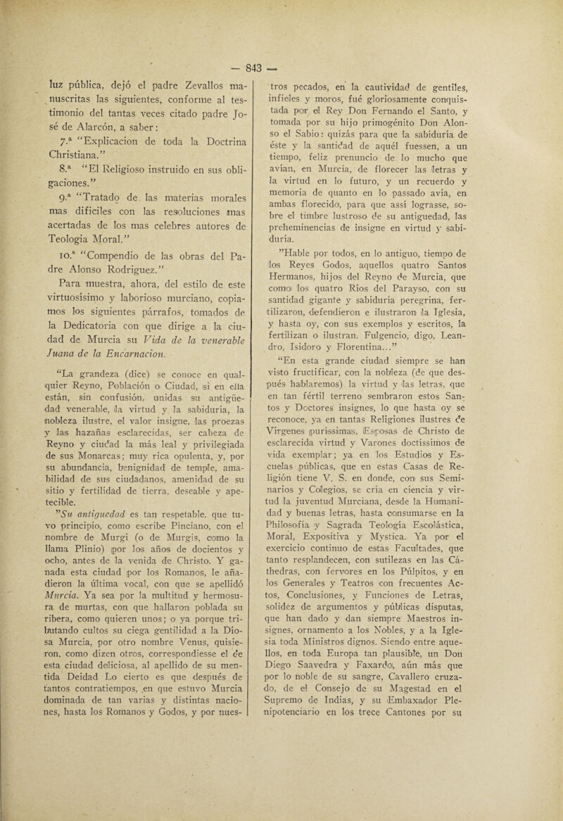 luz pública, dejó el padre Zevallos ma¬ nuscritas las siguientes, conforme al tes¬ timonio del tantas veces citado padre Jo¬ sé de Alarcón, a saber: “Explicación de toda la Doctrina Christiana.” 8. ^ “El Religioso instruido en sus obli¬ gaciones.” 9. ® “Tratado de las materias morales mas dificiles con las resoluciones mas acertadas de los mas celebres autores de Teología Moral.” 10. “ “Compendio de las obras del Pa¬ dre Alonso Rodríguez.” Para muestra, ahora, del estilo de este virtuosísimo y laborioso murciano, copia¬ mos los siguientes pcárrafos, tomados de la Dedicatoria con que dirige a la ciu¬ dad de Murcia su Vida de la venerable Juana de la Encarnación. “La grandeza (dice) se conoce en qual- quier Reyno, Población o Ciudad, si en ella están, sin confusión, unidas su antigüe¬ dad venerable, /la virtud y la sabiduría, la nobleza ilustre, el valor insigne, las proezas y las hazañas esclarecidas, ser cabeza de Reyno y ciudad la más leal y privilegiada de sus Monarcas; muy rica opulenta, y, por su abundancia, benignidad de temple, ama¬ bilidad de sus ciudadanos, amenidad de su sitio y fertilidad de tierra, deseable y ape¬ tecible. antigüedad es tan respetable, que tu¬ vo principio, como escribe Pinciano, con el nombre de Murgi (o de Murgis, oomo la llama Plinio) por los años de docientos y ocho, antes de la venida de Christo. Y ga¬ nada esta ciudad por los Romanos, le aña¬ dieron la última vocal, con que se apellidó Murcia. Ya sea por la multitud y hermosu¬ ra de murtas, con que hallaran poblada su ribera, como quieren unos; o ya porque tri¬ butando cultos su ciega gentilidad a la Dio¬ sa Murcia, por otro nombre Venus, quisie¬ ron. como dizen otros, correspondiesse el de esta ciudad deliciosa, al apellido de su men¬ tida Deidad Lo cierto es que después de tantos contratiempos, en que estuvo Murcia dominada de tan varias y distintas nacio¬ nes, hasta los Romanos y Godos, y por nues¬ tros pecados, en la cautividad de gentiles, infieles y moros, fue gloriosamente conquis¬ tada par el Rey Don Fernando el Santo, y tomada por su hijo primogénito Don Alon¬ so el Sabio: quizás para que la sabiduría de éste y la santidad de aquél fuessen, a un tiempo, feliz prenuncio de lo mucho que avían, en Murcia, de florecer las letras y la virtud en lo futuro, y un recuerdo y memoria de quanto en lo passado avia, en ambas florecido, para que assí lograsse, so¬ bre el timbre lustroso de su antigüedad, las preheminencias de insigne en virtud y sabi¬ duría. ”LIable por todos, en lo antiguo, tiempo de los Reyes Godos, aquellos quatro Santos Hermanos, hijos del Reyno de Murcia, que comio) los quatro Ríos del Parayso, con su santidad gigante y sabiduría peregrina, fer¬ tilizaron, defendieron e ilustraron la Iglesia, y hasta oy, con sus exemplos y escritos, la fertilizan o ilustran. Fulgencio, digo, Lean¬ dro, Isidoro y Florentina...” “En esta grande ciudad siempre se han visto fructificar, con la nobleza (de que des¬ pués hablaremos) la virtud y las letras, que en tan fértil terreno sembraron estos San¬ tos y Doctores insignes, lo que hasta oy se reconoce, ya en tantas Religiones ilustres de Vírgenes puríissimais, Esposas de Christo de esclarecida virtud y Varones doctíssimos de vida exemplar; ya en los Estudios y Es¬ cuelas públicas, que en estas Casas de Re¬ ligión tiene V. S. en donde, con sus Semi¬ narios y Colegios, se cría en ciencia y vir¬ tud la juventud Murciana, desde la Humani¬ dad y buenas letras, hasta oonsumarse en la Philosofía y Sagrada Teología Escolástica, Moral, Expositiva y Mystica. Ya por el exercicio continuo de estas Eacultades, que tanto resplandecen, con sutilezas en las Cá- thedras, con fervores en los Púlpitos, y en los Generales y Teatros con frecuentes Ac¬ tos, Conclusiones, y Punciones de Letras, solidez de argumentos y públicas disputas, que han dado y dan siempre Maestros in¬ signes, ornamento a los Nobles, y a la Igle¬ sia toda Ministros dignos. .Siendo entre aque¬ llos, en toda Europa tan plausible, un Don Diego Saavedra y Eaxardoi, aún más que por lo noble de su sangre, Cavallero cruza¬ do, de el Consejo de su Magostad en el Supremo de Indias, y su Embaxador Ple¬ nipotenciario en los trece Cantones por su