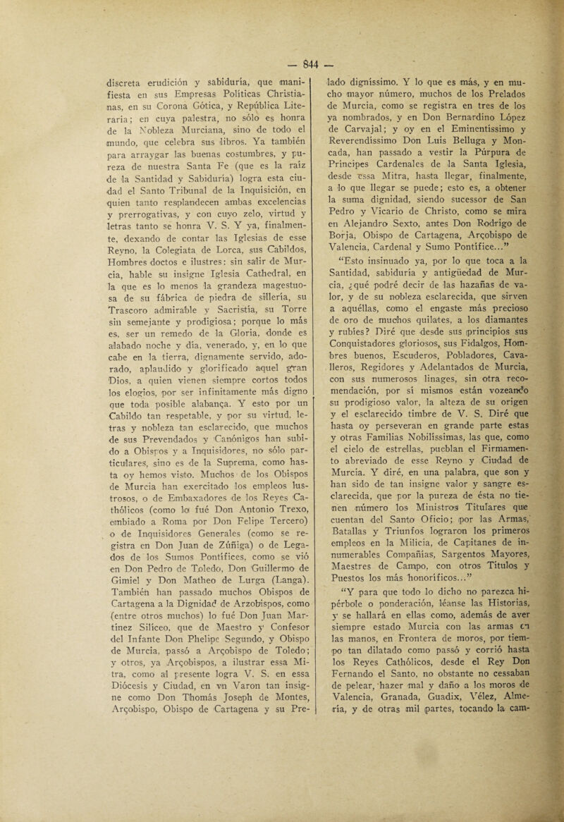 discreta erudición y sabiduría, que mani¬ fiesta en sus Empresas Políticas Cliristia- nas, en su Corona Gótica, y República Lite¬ raria; en cuya palestra, no sólo es honra de la Nobleza Murciana, sino de todo el mundo, que celebra sus libros. Ya también para arraygar las buenas costumbres, y pu¬ reza de nuestra Santa Fe (que es la raíz de la Santidad y Sabiduría) logra esta ciu¬ dad el Santo Tribunal de la Inquisición, en quien tanto resplandecen ambas excelencias y prerrogativas, y con cuyo zelo, virtud y letras tanto se honra V. S. Y ya, finalmen¬ te, dexando de contar las Iglesias de esse Reyno, la Colegiata de Lorca, sus Cabildos, Hombres doctos e ilustres; sin salir de Mur¬ cia, hable su insigne Iglesia Cathedral, en la que es lo menos la grandeza magestuo- sa de su fábrica de piedra de sillería, su Trascoro admirable y Sacristía, su Torre sin semejante y prodigiosa; porque lo más es, ser un remedo de la Gloria, donde es alabado noche y día, venerado, y, en lo que cabe en la tierra, dignamente servido, ado¬ rado, aplaudido y glorificado aquel gran Dios, a quien vienen siempre cortos todos los elogios, por ser infinitamente más digno que toda posible alabanqa. Y esto por un Cabildo tan respetable, y por su virtud, le¬ tras y nobleza tan esclarecido, que muchos de sus Prevendados y Canónigos han subi¬ do a Obispos y a Inquisidores, no sólo par¬ ticulares, sino es de la Suprema, como has¬ ta oy hemos visto. Muchos de los Obispos de Murcia han exercitado los empleos lus¬ trosos, o de Embaxadores de los Reyes Ca- thólicos (como lo fué Don Antonio Trexo, embiado a Roma por Don Felipe Tercero) o de Inquisidores Generales (como se re¬ gistra en Don Juan de Zúñiga) o de Lega¬ dos de los Sumos Pontífices, como se vió en Don Pedro de Toledo, Don Guillermo de Gimiel y Don Matheo de Lurga (Langa). También han passado muchos Obispos de Cartagena a la Dignidad de Arzobispos, como (entre otros muchos) lo fué Don Juan Mar¬ tínez Silíceo, que de Maestro y Confesor del Infante Don Phelipc Segundo, y Obispo de Murcia, passó a Arzobispo de Toledo; y otros, ya Arzobispos, a ilustrar essa Mi¬ tra, como al presente logra V. S. en essa Diócesis y Ciudad, en vn Varón tan insig¬ ne como Don Thomás Joseph de Montes, Arzobispo, Obispo de Cartagena y su Pre¬ lado' digníssimo. Y lo que es má,s, y en mu¬ cho 'mayor número, m'uchos de los Prelados de Murcia, como se registra en tres de los ya nombrados, y en Don Bernardino López de Carvajal; y oy en el Eminentíssimo y Reverendíssimo Don Luis Belluga y Mon¬ eada, han passado a vestir la Púrpura de Príncipes Cardenales de la Santa Iglesia, desde essa Mitra, hasta llegar, finalmente, a 'lo que llegar se puede; esto es, a obtener la suma dignidad, siendo sucessor de San Pedro y Vicario de Christo, como se mira en Alejandro Sexto, antes Don Rodrigo de Borja, Obispo de Cartagena, Arzobispo de Valencia, Cardenal y Sumo Pontífice...” ‘‘Esto insinuado ya, por lo que toca a la Santidad, sabiduría y antigüedad de Mur¬ cia, ¿qué podré decir de las hazañas de va¬ lor, y de su nobleza esclarecida, que sirven a aquéllas, como el engaste más precioso de oro de muchos quilates, a los diamantes y rubíes? Diré que desde sus (principios sus Conquistadores gloriosos, sus Fidalgos, Hom¬ bres buenos. Escuderos, Pobladores, Cava- lleros. Regidores y Adelantados 'de Murcia, con sus numerosos linages, sin otra reco¬ mendación, por sí mismos están vozeandó su pro'digioso valor, la alteza de su origen y el esclarecido timbre de V. S. Diré que hasta oy perseveran en grande parte estas y otras Familias Nobilíssimas, las que, como el cielo de estrellas, pueblan el Firmamen¬ to abreviado de esse Reyno y Ciudad de Murcia. Y diré, en una palabra, que son y han sido de tan insigne valor y sangre es¬ clarecida, que por la pureza de ésta no tie¬ nen número los Ministrosi Titulares que cuentan del Santo Oficio; (por las Armas,' Batallas y Triunfos lograron los primeros empleos en la Milicia, de Capitanes de in¬ numerables Compañías, Sargentos Mayores, Maestres de Campo, con otro'S Títulos y Puestos los más honoríficos...” “Y para que todo lo dicho no' parezca hi¬ pérbole o ponderación, léanse las Historias, y se hallará en ellas como, además de aver siempre estado Murcia con las armas en las manos, en Frontera de moros, por tiem- 'po tan dilatado como passó y corrió hasta los Reyes Cathólicos, desde el Rey Don Fernando el Santo, no obstante no cessaban de pelear, hazer mal y daño a los moros de Valencia, Granada, Guadix, Vélez, Alme¬ ría, y de otras 'mil partes, tocando la cam-